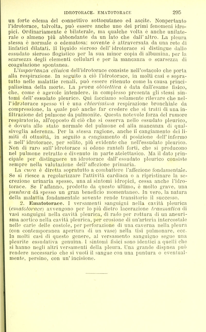 un forte edema del connettivo sottocutaneo ed ascite. Nonpertanto l'idrotorace, talvolta, può essere anche uno dei primi fenomeni idro- pici. Ordinariamente è bilaterale, ma qualche volta è anche unilate- rale 0 almeno più abbondante da un lato che dall' altro. La pleura stessa è normale o edematosa: sovente è attraversata da una rete di linfatici dilatati. 11 liquido sieroso dell'idrotorace si distingue dallo essudato sieroso flogistico per la sua minor copia di albumina, per la scarsezza degli elementi cellulari e per la mancanza o scarsezza di coagulazione spontanea. importanza clinica dell'idrotorace consiste nell'ostacolo che porta alla respirazione. In seguito a ciò l'idrotorace, in molti casi e sopra- tutto nelle malattie renali, può essere ritenuto come la causa princi- palissima della morte. La prova obbiettiva è data dall'esame fisico, che, come è agevole intendere, in complesso presenta gli stessi sin- tomi dell'essudato pleurico. Qui facciamo solamente rilevare che nel- l'idrotorace spesso vi è una chiarissima respirazione bronchiale da compressione, la (^uale può anche far credere che si tratti di una in- filtrazione del pulmone da pulmonite. Questa notevole forza del rumore respiratorio, all'opposto di ciò che si osserva nello essudato pleurico, è dovuta allo stato normale del pulmone ed alla mancanza di qual- sivoglia aderenza. Per la stessa ragione, anche il cangiamento dei li- miti di ottusità, in seguito a cangiamento di posizione dell'infermo è neir idrotorace, per solito, più evidente che nell'essudato pleurico. Non di raro sull' idrotorace si odono rantoli forti, che si producono nel pulmone retratto e divenuto in parte ateìettasico. Ma il dato prin- cipale per distinguere un idrotorace dall'essudato pleurico consiste sempre nella valutazione dell'affezione primaria. La cura è diretta sopratutto a combattere l'affezione fondamentale. Se si riesce a regolarizzare l'attività cardiaca o a ripristinare la se- crezione urinaria spesso, una ai sintomi idropici, cessa anche Tidro- torace. Se l'affanno, prodotto da questo ultimo, è molto grave, una puntura dà spesso un gran beneficio momentaneo. In vero, la natura della malattia fondamentale sovente rende transitorio il successo. 2. Eiiiatotorace. I versamenti sanguigni nella cavità pleurica (ematotorace) avvengono per lo più dietro lacerazione traumatica di vasi sanguigni nella cavità pleurica, di rado per rottura di un aneuri- sma aortico nella cavità pleurica, per erosione di un'arteria intercostale nelle carie delle costole, per perforazione di una caverna nella pleura (con contemporanea apertura di un vase) nella tisi pulmonare, ecc. In molti casi di questo genere, al versamento sanguigno segue una pleurite essudativa genuina. 1 sintomi fisici sono identici a quelli che si hanno negli altri versamenti della pleura. Una grande dispnea può rendere necessario che si vuoti il sangue con una puntura o eventual- mente, persino, con un'incisione.