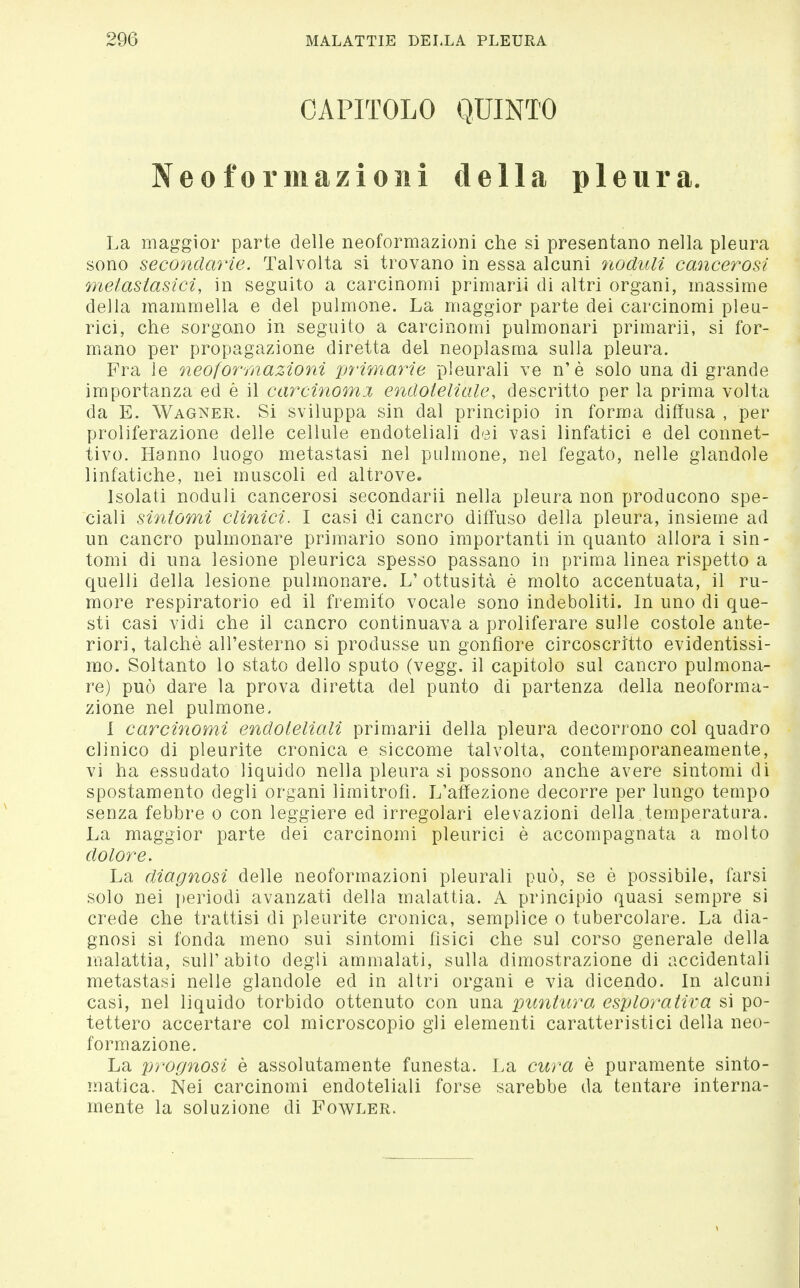 CAPITOLO QUINTO Neoformazioni della pleura. La maggior parte delle neoformazioni che si presentano nella pleura sono secondarie. Talvolta si trovano in essa alcuni noduli cancerosi metastasiciy in seguito a carcinomi primari! di altri organi, massime della mammella e del pulmone. La maggior parte dei carcinomi pleu- rici, che sorgono in seguito a carcinomi pulmonari primarii, si for- miano per propagazione diretta del neoplasma sulla pleura. Fra le neoformazioni primarie pleurali ve n'è solo una di grande importanza ed è il carcinoma endoteliale, descritto per la prima volta da E. Wagner. Si sviluppa sin dal principio in forma diffusa , per proliferazione delle cellule endoteliali dei vasi linfatici e del connet- tivo. Hanno luogo metastasi nel pulmone, nel fegato, nelle glandole linfatiche, nei muscoli ed altrove. Isolati noduli cancerosi secondarli nella pleura non producono spe- ciali sintomi clinici. I casi di cancro diffuso della pleura, insieme ad un cancro pulmonare primario sono importanti in quanto allora i sin- tomi di una lesione pleurica spesso passano in prima linea rispetto a quelli della lesione pulmonare. L' ottusità è molto accentuata, il ru- more respiratorio ed il fremito vocale sono indeboliti. In uno di que- sti casi vidi che il cancro continuava a proliferare sulle costole ante- riori, talché all'esterno si produsse un gonfiore circoscritto evidentissi- mo. Soltanto lo stato dello sputo (vegg. il capitolo sul cancro pulmona- re) può dare la prova diretta del punto di partenza della neoforma- zione nel pulmone, 1 carcinomi endoteliali primarii della pleura decorrono col quadro clinico di pleurite cronica e siccome talvolta, contemporaneamente, vi ha essudato liquido nella pleura si possono anche avere sintomi di spostamento degli organi limitrofi. L'affezione decorre per lungo tempo senza febbre o con leggiere ed irregolari elevazioni della temperatura. La maggior parte dei carcinomi pleurici è accompagnata a molto dolore. La diagnosi delle neoformazioni pleurali può, se è possibile, farsi solo nei periodi avanzati della malattia. A principio quasi sempre si crede che trattisi di pleurite cronica, semplice o tubercolare. La dia- gnosi si fonda meno sui sintomi fisici che sul corso generale della malattia, sull'abito degli ammalati, sulla dimostrazione di accidentali metastasi nelle glandole ed in altri organi e via dicendo. In alcuni casi, nel liquido torbido ottenuto con una pimturo, esplorativa si po- tettero accertare col microscopio gli elementi caratteristici della neo- formazione. La prognosi è assolutamente funesta. La cura è puramente sinto- matica. Nei carcinomi endoteliali forse sarebbe da tentare interna- mente la soluzione di Fowler.