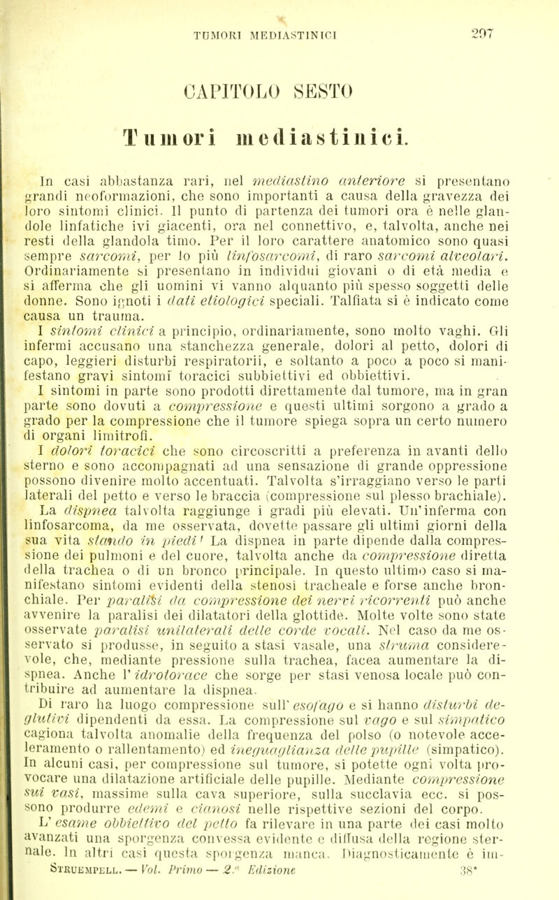 TUMORI MEDIASTINICI 207 CAPITOLO SESTO T u 111 or i 111 e d i a s t i n i c i. In casi abbastanza rari, nel mediasiino anteriore si presentano <^randi neoformazioni, che sono importanti a causa della gravezza dei loro sintomi clinici. Il punto di partenza dei tumori ora è nelle glan- dolo linfatiche ivi giacenti, ora nel connettivo, e, talvolta, anche nei resti della glandola timo. Per il loro carattere anatomico sono quasi sempre sarcomi, per lo più linfosarcomi, di raro sarcomi alveolari. Ordinariamente si presentano in individui giovani o di età media e si afferma che gli uomini vi vanno alquanto più spesso soggetti delle donne. Sono ignoti i dati etiologici speciali. Talfiata si è indicato come causa un trauma. I sintomi clinici di principio, ordinariamente, sono molto vaghi. Gli infermi accusano una stanchezza generale, dolori al petto, dolori di capo, leggieri disturbi respiratorii, e soltanto a poco a poco si mani- festano gravi sintomi toracici subbiettivi ed obbiettivi. I sintomi in parte sono prodotti direttamente dal tumore, ma in gran parte sono dovuti a comyressione e questi ultimi sorgono a grado a grado per la compressione che il tumore spiega sopra un certo numero di organi limitrofi. I dolori toracici che sono circoscritti a preferenza in avanti dello sterno e sono accompagnati ad una sensazione di grande oppressione possono divenire molto accentuati. Talvolta s'irraggiano verso le parti laterali del petto e verso le braccia (compressione sul plesso brachiale). La dispnea talvolta raggiunge i gradi più elevati. Un'inferma con linfosarcoma, da me osservata, dovette passare gli ultimi giorni della sua vita stando in piedi ^ La dispnea in parte dipende dalla compres- sione dei pulmoni e del cuore, talvolta anche da compressione diretta della trachea o di un bronco principale. In questo ultimo caso si ma- nifestano sintomi evidenti della stenosi tracheale e forse anche bron- chiale. Per paralisi da compressione dei nervi ricorrenti può anche avvenire la paralisi dei dilatatori della glottide. Molte volte sono state osservate paralisi unilaterali delle corde vocali. Nel caso da me os- servato si produsse, in seguito a stasi vasaio, una slruma considere- vole, che, mediante pressione sulla trachea, facea aumentare la di- spnea. Anche V idrotorace che sorge per stasi venosa locale può con- tribuire ad aumentare la dispnea. Di raro ha luogo compressione sulT esofago e si hanno disturbi de- glutivi dipendenti da essa. La compressione sul vago e sul simpatico cagiona talvolta anomalie della frequenza del polso (o notevole acce- leramento 0 rallentamento) ed ineguaglianza delle impille (simpatico). In alcuni casi, per compressione sul tumore, si potette ogni volta i»ro- vocare una dilatazione artificiale delle pupille. Mediante compjressione sui vasi, massime sulla cava superiore, sulla succlavia ecc. si pos- sono produrre edemi e cianosi nelle rispettive sezioni del corpo. L' esame obbiettivo del petto fa rilevare in una parte dei casi molto avanzati una sporgenza convessa evidente e dilfusa della regione ster- nale. In altri casi questa sporgenza manca. Oiagnosticaiuente è im- ÖTKUEMPELL. — Vol. Pvimo — 2. Edizione 38*