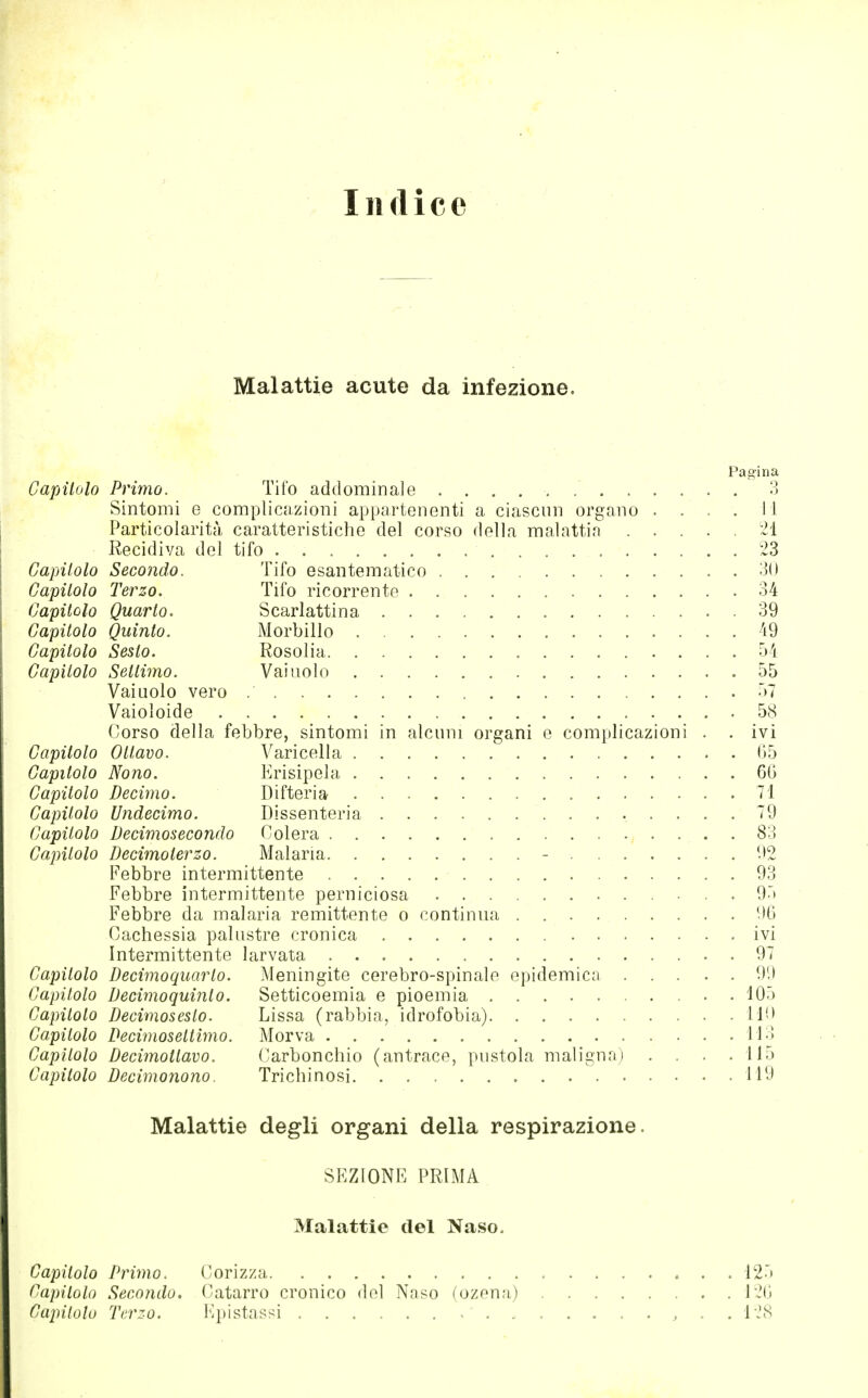 Indice Malattie acute da infezione. Pagina Capitolo Primo. Tifo addominale 3 Sintomi e complicazioni appartenenti a ciascun organo . . . . i l Particolarità caratteristiche del corso della malattia -1 Recidiva del tifo 23 Capitolo Secondo. Tifo esantematico 30 Capitolo Terzo. Tifo ricorrente 34 Capitolo Quarto. Scarlattina 39 Capitolo Quinto. Morbillo 49 Capitolo Sesto. Rosolia 54 Capitolo Settimo. Vainolo 55 Vainolo vero 57 Vaioioide 5(S (/Orso della febbre, sintomi in alcuni organi e complicazioni . . ivi Capitolo Ottavo. Varicella 05 Capitolo Nono. Erisipela 66 Capitolo Decimo. Difteria 71 Capitolo Undecima. Dissenteria 79 Capitolo Decimosecondo Colera 83 Capìtolo Decimoterzo. Malaria - 92 Febbre intermittente 93 Febbre intermittente perniciosa 95 Febbre da malaria remittente o continua 96 Cachessia palustre cronica ivi Intermittente larvata 97 Capitolo Decimoquarto. Meningite cerebro-spinale epidemie;! 99 Capitolo Decimoquiìilo. Setticoemia e pioemia 105 Capitolo Decimosesto. Lissa (rabbia, idrofobia) 110 Capitolo Decimosettimo. Morva 113 Capìtolo Decimotlavo. Carbonchio (antrace, pustola maligna) . . . .115 Capitolo Decimonono. Trichinosi 119 Malattie degli organi della respirazione. SEZIONE PRIMA Malattie del Naso. Capitolo Primo. Corizza * . . 125 Capitolo Secondo. Catarro cronico del Naso (ozena) 126 Capitolo Terzo. Epistassi , , . . 128