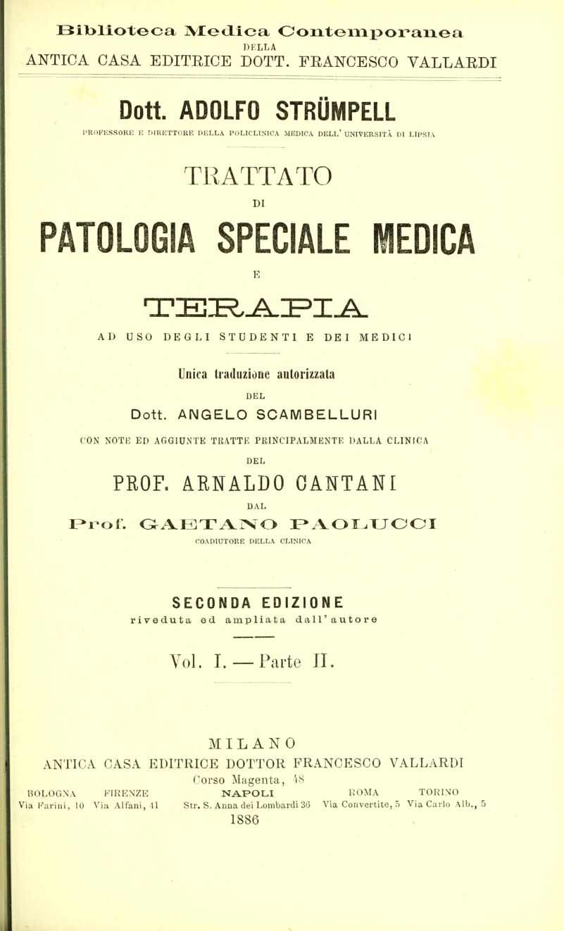 Bll>lioteca IVtedLica Oorttemporaiaea DKLLA ANTICA CASA EDITRICE DOTT. FEANCESCO VALLARDI Doti ADOLFO STRÜMPELL l'ROFKSSORE E DIRETTORE DELLA POLICLINICA MEDICA DELL' UNIVERSITÀ DI LIPSIA TRATTATO DI PATOLOGIA SPECIALE MEDICA AD USO DEGLI STUDENTI E DEI MEDICI Unica traduzione autorizzata DEL Dott. ANGELO SCAMBELLURI CON NOTE ED AGGIUNTE TRATTE PRINCIPALMENTE DALLA CLINICA DEL PROF. ARNALDO OANTANI DAL COADIUTORE DELLA CLINICA SECONDA EDIZIONE riveduta ed ampliata dall'autore Voi. I.—Parte IL MILANO ANTICA CASA EDITRICE DOTTOR FRANCESCO VALLARDI Corso Magenta, 'iS BOLOGNA FIRENZE NAFOLI KOMA TORINO Via l'\\rini, 10 Via Alfani, 11 Str. S. Anna dei Lombardi 36 Via Convertite, 5 Via Carlo Alb., 5 1886