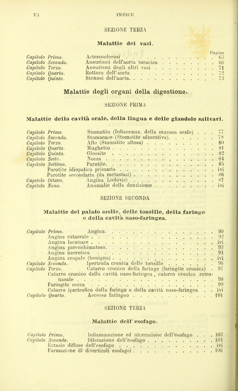 SEZIONE TERZA Capilolo Primo. Capitolo Secondo. Capitolo Terzo. Capitolo Quarto. Capitolo Quinto. Malattie dei vasi. Pagina Arterosclerosi (;;; Aneurismi dell'aorta toracica GO Aneurismi degli altri vasi 71 Rottura dell'aorta 72 Stenosi dell'aorta . 73 Malattie degli organi della digestione. SEZIONE PRIMA Malattie della cavità orale, della lingua e delle glandole salivari. Capitolo Primo. Stomatite (Infiammaz. della mucosa orale) ... 77 Capilolo Secondo. Stomacace (Stomatite ulcerativa) 7'J Capitolo Terzo. Afte (Stomatite aftosa) 80 Capilolo Quarto. Mughetto 81 Capitolo Quinto. Glossite , ... 82 Capitolo Sesto. Noma , 84 Capitolo Settimo. Parotite 85 Parotite idiopatica primaria ivi Parotite secondaria (da metastasi) 86 Capitolo Ottavo. Angina Ludovici 87 Capitolo Nono. Anomalie della dentizione ' .... ivi SEZIONE SECONDA Malattie del palato molle, delle tonsille, della farinj^e e della cavità naso-faring^ea. Capitolo Primo. Angina . V. •; * . 90 Angina catarrale V . . 92 Angina lacunare ivi Angina parenchimatosa 93 Angina necrotica 94 Angina crupale (benigna) ivi Capilolo Secondo. Ipertrofia cronica delle tonsille 90 Capitolo Terzo. Catarro cronico della faringe (faringite cronica) . 97 Catarro cronico della cavità naso-faringea^ catarro cronico retro- nasale 98 Faringite secca 99 Catarro ipertrofico della faringe e della cavità naso-faringea . . ivi Capitolo Quarto. Ascesso faringeo 101 SEZIONE TERZA Malattie dell' esofago. Capitolo Primo. Infiammazione ed ulcerazione dell'esofago . • .103 Capitolo Secondo. Dilatazione dell'esofago 104 Ectasie diffuse dell'esofago . ivi Formazione di diverticoli esofagei 106