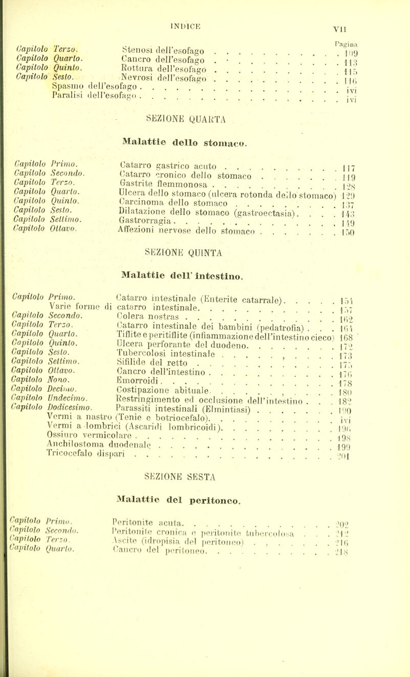 INDICE Ylì (Japüolü Terzo. Stenosi dell'esofago ^^\'m Capitolo Quarto. Cancro dell'esofago . • . . j|Q Capitolo Quinto. Rottura dell'esofago . . . . a a-, Capitolo Sesto. Nevrosi dell'esofago . . . I ji; Spasmo dell'esofago ' ] ''.! Paralisi dell'esofago ..'.'.*!'** Ivi SEZIONE QUARTA Malattie dello stomaco. Capitolo Primo. Capitolo Secondo. Capitolo Terzo. Capitolo Quarto. Capitolo Quinto. Capitolo Sesto. Capitolo Settimo. Capitolo Ottavo. Catarro gastrico acuto 117 Catarro cronico dello stomaco . . '. . [ [ '119 Gastrite flemmonosa . . ! ! 1-2S Ulcera dello stomaco (ulcera rotonda dello stomaco) ìi\) Carcinoma dello stomaco i;>7 Dilatazione dello stomaco (gastroectasia). . ! 14;] Gastrorragia 1 V) Affezioni nervose dello stomaco J50 SEZIONE QUINTA Malattie dell' intestino. Capitolo Primo. Catarro intestinale (Enterite catarrale). . . Varie forme di catarro intestinale. ..... ' ì'ù Capitolo Secondo. Colera nostras * I(';.7 Capitolo Terzo. Catarro intestinale dei bambini fpedatrofiaì '. '. m Capitolo Quarto. Tiflite e peritiflite (infiammazione dell'intestino cieco) 168 Capitolo Quinto. Ulcera perforante del duodeno. . 17^) Capitolo Sesto. Tubercolosi intestinale . ' * 173 Capitolo Settimo. Sifilide del retto ' ' ' 171 Capitolo Ottavo. Cancro dell'intestino 17('; Capitolo Nono. Emorroidi '. *.* ' 178 Capitolo Decimo. Costipazione abituale. 180 Capitolo Undecimo. Restringimento ed occlusione dell'intestino ' 18^ Capitolo Dodicesimo. Parassiti intestinali (Elmintiasi) . . l'ìO Vermi a nastro (Tenie e botriocefalo) ivi Yermì adombrici (Ascaridi lombricoidi) ! jyc, Ossiuro vermicolare .* ! . ' ' 198 Anchilostoma duodenal^ ..'...*!.!,! 199 Tricocefalo disjìari ....'.'..'.'.* M)i SEZIONE SESTA Malattie del peritoneo. Capitolo Primo. Peritonite acuta. -^0^ >'apilolo Seconda. Peritonite cronica o peritonite  tuixu'colosa ' ' '. ?12 (yitolo Terzo. Ascite (idropisia del i)eritoiieo) . , . -'|(^ tapilolo Quarto. Cancro del peritoneo. .  ' ' 'Js