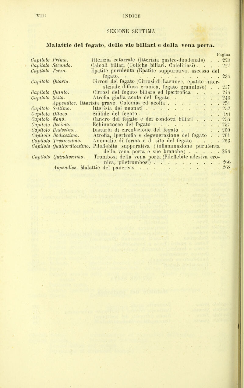SEZIONE SETTIMA Malattie del feg-ato, delle vie biliari e della vena porta. Pagiua Capitolo Primo. Itterizia catarrale (Itterizia gastro-duodenale) . . 2'?i> Capitolo Secondo. Calcoli biliari (Coliche biliari. Colelitiasi).... 227 Capitolo Terzo. Epatite purulenta (Epatite suppurativa, ascesso del fegato 23 Capitolo Quarto. Cirrosi del fegato (Cirrosi di Laennec, epatite inter- stiziale diffusa cronica, fegato granuloso) . . 237 Capitolo Quinto. . Cirrosi del fegato biliare ed ipertrofica .... 244 Capitolo Sesto. Atrofìa gialla acuta del fegato . . • .... 24(j Appendice. Itterizia grave. Colemia ed acolia -^51 Capitolo Settimo. Itterizia dei neonati . 252 Capitolo Ottavo. Sifìlide del fegato ivi Capitolo Nono. Cancro del fegato e dei condotti biliari .... 25 i Capitolo Decimo. Echinococco del fegato 257 Capitolo Undecimo. Disturbi di circolazione del fegato 200 Capitolo Dodicesimo. Atrofia, ipertrofìa e degenerazione dei fegato . . 261 Capitolo Tredicesimo. Anomalie di forma e di sito del fegato .... 263 Capitolo Quattordicesimo. Vììe^ÌQhìte suppurativa ( infìam.mazione purulenta della vena porta e sue branche) 264 Capanolo Quindicesimo. Trombosi della vena porta (Pileflebite adesiva cro- nica^ piletrombosi) . . . , 266 Appendice. Malattie del pancreas '268