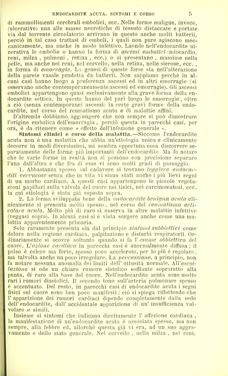 di rammollimenti cerebrali embolici, ecc. Nelle forme maligne, invece, (ulcerative) una alle masse necrotiche di tessuto distaccate e portate via dal torrente circolatorio arrivano in questo anche molti batterli, perciò in tal caso trattasi di emboli, i quali non pure agiscono mec- canicamente, ma anche in modo infettivo. Laonde nell'endocardite ul- cerativa le embolie o hanno la forma di ascessi embolici (miocardio, reni, milza , pulmoni , retina , ecc.) o si presentano , massime nella pelle, ma anche nei reni, nel cervello, nella retina, nelle sierose, ecc. , in forma di emorragìe. La genesi di queste forse sta nell'alterazione della parete vasale prodotta da batterli. Non sappiamo perchè in al- cuni casi hanno luogo a preferenza ascessi ed in altri emorragie (si osservano anche contemporaneamente ascessi ed emorragie). Gli ascessi embolici appartengono quasi esclusivamente alla grave forma della en- docardite settica. In questa hanno del pari luogo le emorragìe , oltre a ciò (senza contemporanei ascessi) in certe gravi forme della endo- cardite, nel corso del reumatismo acuto e di malattie affini. D'altronde dobbiamo^ aggiungere che non sempre si può dimostrare l'origine embolica dell'emorragia , perciò questa in parecchi casi, per ora, è da ritenere come « effetto dell'infezione generale ». Sintomi clinici e corso della malattia.—Siccome l'endocardite acuta non è una malattia che abbia un'etiologìa unica e clinicamente decorre in modi diversissimi, mi sembra opportuna cosa discorrere se- l)aratamente delle forme più importanti dell'endocardite. Ma fo notare che le varie forme in realtà non si possono con precisione separare l'una dall'altra e che fra di esse vi sono molti gradi di passaggio. 1. Abbastanza spesso sul cadavere si trovano leggiere endocar- diti verrucose senza che in vita vi siano stati anche i più lievi segni di un morbo cardiaco. A questi casi appartengono le piccole vegeta- zioni papillari sulla valvola del cuore nei tisici, nei carcinomatosi, ecc. la cui etiologia è stata già esposta sopra. 2. La forma sviluppata bene della endocardite benigna acuta cli- nicamente si presenta molto spesso , nel corso del reumatismo arti- colare acuto. Molto più di raro si osserva in altre malattie infettive (veggasi sopra). In alcuni casi si è vista sorgere anche come una ma- lattia apparentemente primaria. Solo raramente presenta sin dal principio sintomi subbìettivi come dolore nella regione cardiaca, palpitazione e disturbi respiratorii. Or- dinariamente si scovre soltanto quando si fa 1' esame obbiettivo del cuore. L'azione cardiaca in parecchi casi è anormalmente diffusa ; il polso è celere ma forte, spesso poco accelerato, per lo più è regolare, ma talvolta anche un poco irregolare. La percussione, a principio, non fa notare nessuna anomalia dei limiti dell' ottusità normale. AWascol- taz4one si ode un chiaro rumore sistolico soffiante sopratutto alla punta, di raro alla base del cuore. Nell'endocardite acuta sono molto rari i rumori diastolici. Il secondo tono sull'arteria pulmonare spesso è accentuato. Del resto, in parecchi casi di endocardite acuta i segni fisici sul cuore sono ben poco manifesti : ciò si spiega riflettendo che r apparizione dei rumori cardiaci dipende completamente dalla sede dell'endocardite, dall'accidentale apparizione di un' insuflìcienza val- volare e simili. Insieme ai sintomi che indicano direttamente 1' affezione cardiaca , la manifestazione di un'endocardite acuta è associata spesso, ma non sempre, alla febbre ed, allorché questa già vi era, ad un suo aggra- vamento e dello stato generale. Nel cervello , nella milza , nei reni.