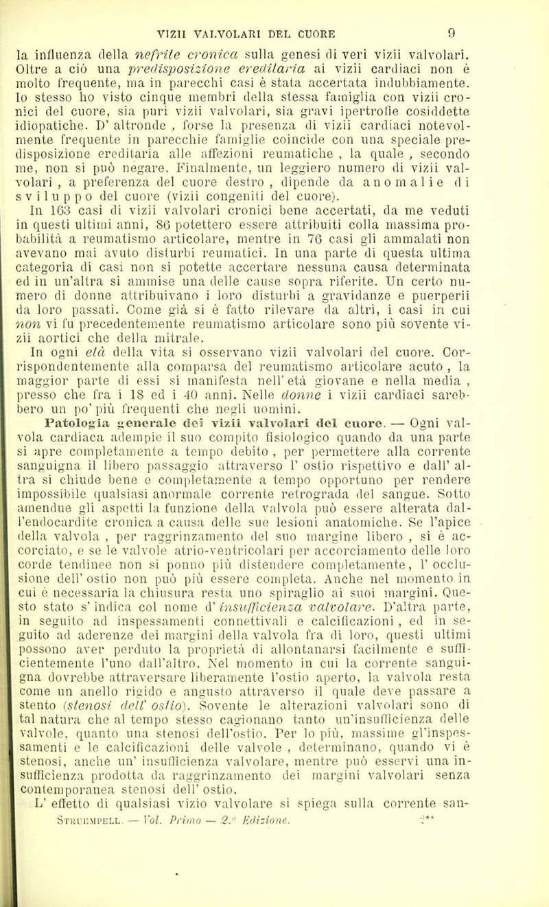 la influenza della nefrite cronica sulla genesi di veri vizii valvolari. Oltre a ciò una predisposizione ereditaria ai vizii cardiaci non è molto frequente, ma in parecchi casi è stata accertata indubbiamente. Io stesso ho visto cinque membri della stessa famìglia con vizii cro- nici del cuore, sia puri vizii valvolari, sia gravi ipertrofìe cosiddette idiopatiche. D' altronde , forse la presenza di vizii cardiaci notevol- mente frequente in parecchie famiglie coincide con una speciale pre- disposizione ereditaria alle affezioni reumatiche , la quale , secondo me, non si può negare. Finalmente, un leggiero numero di vizii val- volari , a preferenza del cuore destro, dipende da anomalie di sviluppo del cuore (vizii congeniti del cuore). In 163 casi di vizii valvolari cronici bene accertati, da me veduti in questi ultimi anni, 86 potettero essere attribuiti colla massima pro- babilità a reumatismo articolare, mentre in 76 casi gli ammalati non avevano mai avuto disturbi reumatici. In una parte di questa ultima categoria di casi non si potette accertare nessuna causa determinata ed in un'altra si ammise una delle cause sopra riferite. Un certo nu- mero di donne attribuivano i loro disturbi a gravidanze e puerperii da loro passati. Come già si è fatto rilevare da altri, i casi in cui non vi fu precedentem.ente reumatismo articolare sono più sovente vi- zii aortici che della mitrale. In ogni età della vita si osservano vizii valvolari del cuoi'e. Cor- rispondentemente alla comparsa del reumatism.o articolare acuto , la maggior parte di essi si manifesta nell'età giovane e nella media , presso che fra i 18 ed i 40 anni. Nelle donne i vizii cardiaci sareb- bero un po'più frequenti che negli uomini. Patologia generale dei vizii valvolari del cuore. — Ogni val- vola cardiaca adempie il suo compito fisiologico quando da una parte si apre completamente a tempo debito , per permettere alla corrente sanguigna il libero passaggio attraverso 1' ostio rispettivo e dall' al- tra si chiude bene e completamente a tempo opportuno per rendere impossibile qualsiasi anormale corrente retrograda del sangue. Sotto amendue gli aspetti la funzione della valvola può essere alterata dal- l'endocardite cronica a causa delle sue lesioni anatomiche. Se l'apice della valvola , per raggrinzamento del suo margine libero , si è ac- corciato, e se le valvole atrio-ventricolari per accorciamento delle loro corde tendinee non si ponno più distendere completamente, l'occlu- sione dell' ostio non può più essere completa. Anche nel momento in cui è necessaria la chiusura resta uno spiraglio ai suoi margini. Que- sto stato s'indica col nome insufficienza valvolare. D'altra parte, in seguito ad inspessamenti connettivali e calcificazioni, ed in se- guito ad aderenze dei margini della valvola fra di loro, questi ultimi possono aver perduto la proprietà di allontanarsi facilmente e sufli- cìentemente l'uno dall'altro. Nel momento in cui la corrente sangui- gna dovrebbe attraversare liberamente l'ostio aperto, la valvola resta come un anello rigido e angusto attraverso il quale deve passare a stento {stenosi delC ostio). Sovente le alterazioni valvolari sono di tal natura che al tempo stesso cagionano tanto un'insufTicienza delle valvole, quanto una stenosi dell'ostio. Per lo più, massime gl'inspes- samenti e le calcificazioni delle valvole , determinano, quando vi è stenosi, anche un' insufficienza valvolare, mentre può esservi una in- sufficienza prodotta da raggrinzamento dei margini valvolari senza contemporanea stenosi dell'ostio. L' effetto di qualsiasi vìzio valvolare si spiega sulla corrente san- Strüempell. — Vol. Primo — 2. EcUzione. J**
