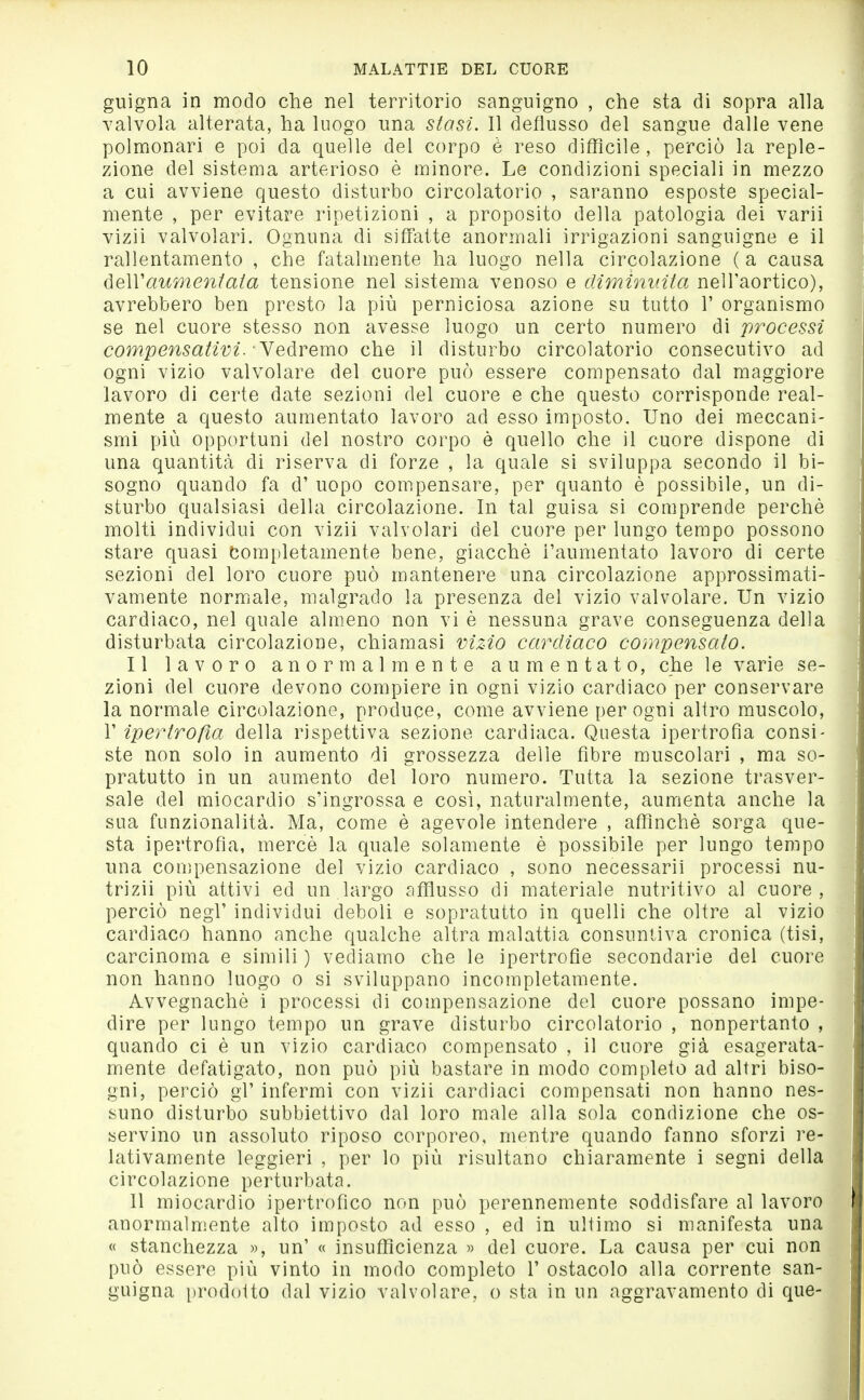 guigna in modo che nel territorio sanguigno , che sta di sopra alla valvola alterata, ha luogo una siasi. Il deflusso del sangue dalle vene polmonari e poi da quelle del corpo è reso difficile , perciò la reple- zione del sistema arterioso è minore. Le condizioni speciali in mezzo a cui avviene questo disturbo circolatorio , saranno esposte special- mente , per evitare ripetizioni , a proposito della patologia dei varii vizii valvolari. Ognuna di siffatte anormali irrigazioni sanguigne e il rallentamento , che fatalmente ha luogo nella circolazione ( a causa (ìeWaumentata tensione nel sistema venoso e climininta nell'aortico), avrebbero ben presto la più perniciosa azione su tutto 1' organismo se nel cuore stesso non avesse luogo un certo numero di processi compensativi.' Yeàremo che il disturbo circolatorio consecutivo ad ogni vizio valvolare del cuore può essere compensato dal maggiore lavoro di certe date sezioni del cuore e che questo corrisponde real- mente a questo aumentato lavoro ad esso imposto. Uno dei meccani- smi più opportuni del nostro corpo è quello che il cuore dispone di una quantità di riserva di forze , la quale si sviluppa secondo il bi- sogno quando fa d' uopo com.pensare, per quanto è possibile, un di- sturbo qualsiasi della circolazione. In tal guisa si comprende perchè molti individui con vizii valvolari del cuore per lungo tempo possono stare quasi Completamente bene, giacché l'aumentato lavoro di certe sezioni del loro cuore può mantenere una circolazione approssimati- vamente normiale, malgrado la presenza del vizio valvolare. Un vizio cardiaco, nel quale alm.eno non vi è nessuna grave conseguenza della disturbata circolazione, chiamasi viz4o cardiaco compensato. Il lavoro anormalmente aumentato, che le varie se- zioni del cuore devono compiere in ogni vizio cardiaco per conservare la normale circolazione, produce, come avviene per ogni altro muscolo, r ipertrofìa della rispettiva sezione cardiaca. Questa ipertrofia consi- ste non solo in aumento di grossezza delle fibre muscolari , ma so- pratutto in un aumento del loro numero. Tutta la sezione trasver- sale del miocardio s'ingrossa e così, naturalmente, aumenta anche la sua funzionalità. Ma, come è agevole intendere , affinchè sorga que- sta ipertrofia, mercè la quale solamente è possibile per lungo tempo una compensazione del vizio cardiaco , sono necessari! processi nu- trizii più attivi ed un largo afflusso di materiale nutritivo al cuore, perciò negl' individui deboli e sopratutto in quelli che oltre al vizio cardiaco hanno anche qualche altra malattia consuntiva cronica (tisi, carcinoma e simili ) vediamo che le ipertrofie secondarie del cuore non hanno luogo o si sviluppano incompletamente. Avvegnaché i processi di compensazione del cuore possano impe- dire per lungo tempo un grave disturbo circolatorio , nonpertanto , quando ci è un vizio cardiaco compensato , il cuore già esagerata- mente defatigato, non può più bastare in modo completo ad altri biso- gni, perciò gl' infermi con vizii cardiaci compensati non hanno nes- suno disturbo subbiettivo dal loro male alla sola condizione che os- servino un assoluto riposo corporeo, mentre quando fanno sforzi re- lativamente leggieri , per lo più risultano chiaramente i segni della circolazione perturbata. 11 miocardio ipertrofico non può perennemente soddisfare al lavoro anormalmente alto imposto ad esso , ed in ultimo si manifesta una « stanchezza », un' « insufficienza » del cuore. La causa per cui non può essere più vinto in modo completo 1' ostacolo alla corrente san- guigna prodotto dal vizio valvolare, o sta in un aggravamento di que-