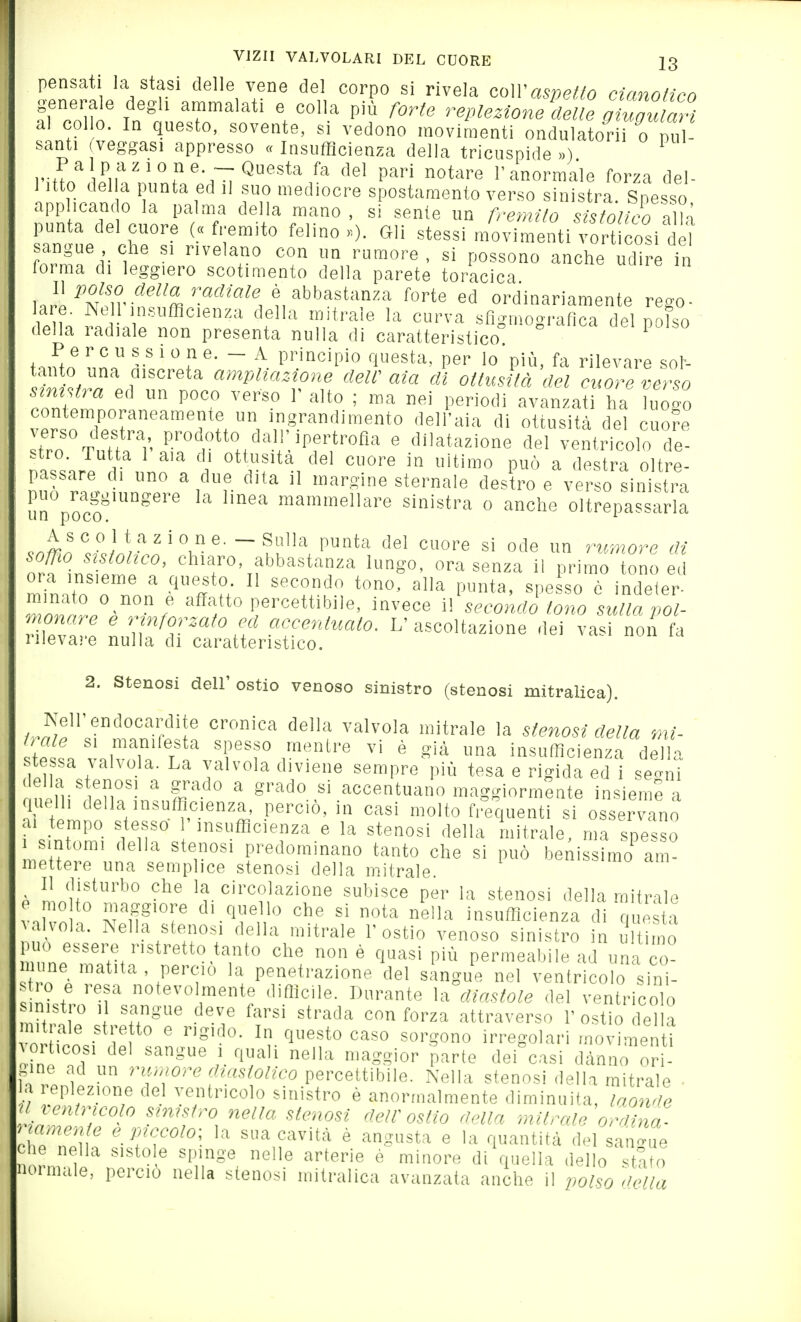 pensati la stasi delle vene de! corpo si rivela c<,\Vaspetto cianotico fi co lo' In'oL'rf ' % P'? replezione delie oiugut^i al col 0. In questo, sovente, si vedono movimenti ondulatorii o pul- santi (veggasi appresso « Insufficienza della tricuspide ») Palpazione.— Questa fa del pari notare l'anormale forza del- 1 itto della punta ed il suo mediocre spostamento verso sinistra. Spesso applicando la palma della mano , si sente un fremilo sisfolìco l^k punta del cuore («fremito felino»). Gli stessi movimenti vort cosi det angue che si rivelano con un rumore, si possono anche udire h (orma di leggiero scotimento della parete toracica l«r!^Nfir-'!''^m'-'''^'''^'', i''''''^'''''''' '■'■t'' ed ordinariamente rego- lare. Ne losufflcienza della mitrale la curva sfigmograflca del polso della radiale non presenta nulla di caratteristico ^ t.ntn 11^ r' '  e- - A principio questa, per lo più, fa rilevare sof- tanto ana aiscreta ampliazione dell' aia di ottusità del cuore verso sMa ed un poco verso r alto ; ma nei periodi avanzat ha luogo ™TJ''''^'a ingrandimento dell'aia di ottusità del cuore t>o Tnit rf '^r^^ ' dilatazione del ventricolo de- stro, rutta 1 aia di ottusità del cuore in ultimo può a destra oltre- passare d, uno a due dita il margine sternale desL e vefso sinistra 1 uo raggiungere la linea mammellare sinistra o anche oltrepassarla orf^nt /.!' ' chiaro, abbastanza lungo, ora senza il primo tono ed ora insieme a questo. Il secondo tono, alla punta, snesso è indeter- ^T' f <=««'bile, invece i\\eeokd}> toZ s aia% monare e rinforzato ed accentuato. V ascoltazione dei vasi non fa iilevare nulla di caratteristico. 2. Stenosi dell'ostie venoso sinistro (stenosi mitralioa). Nell'endocardite cronica della valvola mitrale la stenosi della mi- trale SI manilesta spesso mentre vi è già una insufficienza della te sa valvola. La valvola diviene sempre più tesa e rigida ed i set.! onénil!iif!n',?n'^° ^ grado sì accentuano maggiormente insieme a ti V '^.''•'''t' .perciò, in casi molto frequenti si osservano «u tempo stesso 'insufficienza e la stenosi della mitrale, ma spesso sintomi della stenosi predominano tanto che si può benissimo am- mettere una semplice stenosi della mitrale. Lu''''''° la circolazione subisce per la stenosi della mitrale mo to maggiore di quello che si nota nella insufficienza di que ta alvola. Nella stenosi della mitrale 1'ostio venoso sinistro in S timo une manti' T' ' '^'''^ Permeabile ad una co- mune matita , perciò la penetrazione del sangue nel ventricolo sini- .0 e resa notevolmente difficile. Durante la diastole del ventricolo ni tro 1 sangue deve farsi strada con forza attraverso 1'ostio della n, fj! r  ^ 1^'*° ^^'^ «'-sono irregolari movimenti gine ad un risi/^ore rf(«s/o/?eo percettibile. Nella stenosi della mitrale • a replezione del ventricolo sinistro è anormalmente diminuita, laonde n ventricolo sinistro nella stenosi dell'ostio della mitrale orriina. rhoTn '-'^ sua cavità è angusta e la quantità del san-ue che nella sistole spinge nelle arterie è minore di quella dello stato normale, perciò nella stenosi mitralica avanzata anche il polso ''iella