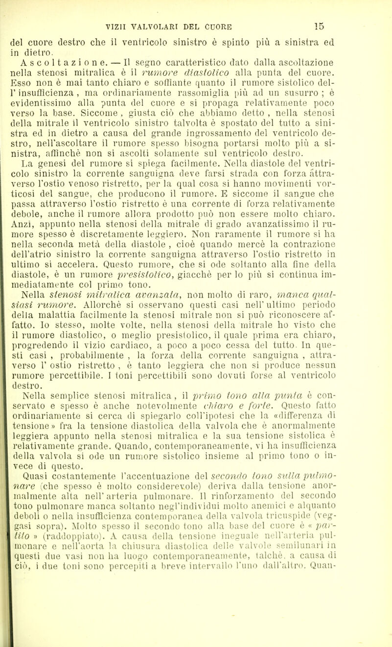 del cuore destro che il ventricolo sinistro è spinto più a sinistra ed in dietro. Ascoltazione. — Il segno caratteristico dato dalla ascoltazione nella stenosi mitralica è il rwmore diastolico alla punta del cuore. Esso non è mai tanto chiaro e soffiante quanto il rumore sistolico del- l' insufficienza , ma ordinariamente rassomiglia più ad un susurro ; è evidentissimo alla punta del cuore e si propaga relativamente poco verso la base. Siccome , giusta ciò che abbiamo detto , nella stenosi della mitrale il ventricolo sinistro talvolta è spostato del tutto a sini- stra ed in dietro a causa del grande ingrossamento del ventricolo de- stro, nelTascoltare il rumore spesso bisogna portarsi molto più a si- nistra, affinchè non si ascolti solamente sul ventricolo destro. La genesi del rumore si spiega facilmente. Nella diastole del ventri- colo sinistro la corrente sanguigna deve farsi strada con forza attra- verso restio venoso ristretto, per la qual cosa si hanno movimenti vor- ticosi del sangue, che producono il rumore. E siccome il sangue che passa attraverso l'ostio ristretto è una corrente di forza relativamente debole, anche il rumore allora prodotto può non essere molto chiaro. Anzi, appunto nella stenosi della mitrale di grado avanzatissimo il ru- more spesso è discretamente leggiero. Non raramente il rumore si ha nella seconda metà della diastole , cioè quando mercè la contrazione dell'atrio sinistro la corrente sanguigna attraverso l'ostio ristretto in ultimo si accelera. Questo rumore, che si ode soltanto alla fine della diastole, è un rumore presistolìco, giacché per lo più si continua im- mediatamente col primo tono. Nella stenosi mitralica avanzata, non molto di raro, manca qual- siasi rumore. Allorché si osservano questi casi nell'ultimo periodo della malattia facilmente la stenosi mitrale non si può riconoscere af- fatto. Io stesso, molte volte, nella stenosi della mitrale ho visto che il rumore diastolico, o meglio presistolico, il quale prima era chiaro, progredendo il vizio cardiaco, a poco a poco cessa del tutto. In que- sti casi , probabilmente , la forza della corrente sanguigna , attra- verso r ostio ristretto , è tanto leggiera che non si produce nessun rumore percettibile. I toni percettibili sono dovuti forse al ventricolo destro. Nella semplice stenosi mitralica , il primo tono alla punta è con- servato e spesso è anche notevolmente cMaro e forte. Questo fatto ordinariamente si cerca di spiegarlo coH'ipotesi che la «differenza di tensione» fra la tensione diastolica della valvola che è anormalmente leggiera appunto nella stenosi mitralica e la sua tensione sistolica è relativamente grande. Quando, contemporaneamente, vi ha insufficienza della valvola si ode un rumore sistolico insieme al primo tono o in- vece di questo. Quasi costantemente l'accentuazione del secondo tono sulla pulmo- nare (che spesso è molto considerevole) deriva dalla tensione anor- malmente alta nell'arteria pulmonare. 11 rinforzamento del secondo tono pulmonare manca soltanto negl'individui molto anemici e alquanto deboli 0 nella insufficienza contemporanea della valvola tricuspide (reg- gasi sopra). Molto spesso il secondo tono alla base del cuore è « par- tito » (raddoppiato). A causa della tensione ineguale nell'arteria pul- monare e nell'aorta la chiusura diastolica delle valvole semilunari in questi due vasi non ha luogo contemporaneamente, talché, a causa di ciò, i due toni sono percepiti a breve intervallo l'uno dall'altro. Quan-