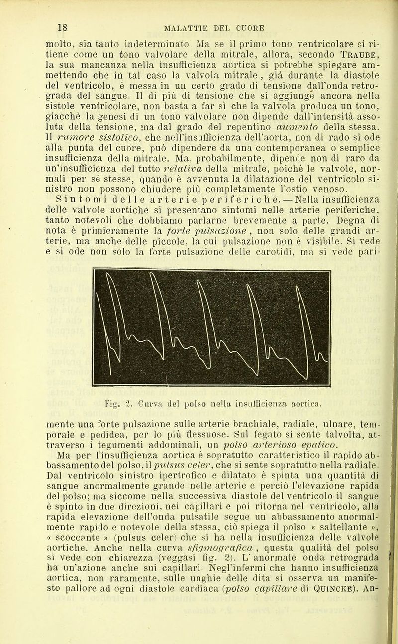 molto, sia tanto indeterminato Ma se il primo tono ventricolare si ri- tiene come un tono valvolare della mitrale, allora, secondo Traube, la sua mancanza nella insufficienza aortica si potrebbe spiegare am- mettendo che in tal caso la valvola mitrale , già durante la diastole del ventricolo, è messa in un certo grado di tensione dall'onda retro- grada del sangue. Il di più di tensione che si aggiunge ancora nella sistole ventricolare, non basta a far sì che la valvola produca un tono, giacché la genesi di un tono valvolare non dipende dall'intensità asso- luta della tensione, ma dal grado del repentino aumento della stessa. 11 rumore sistolico, che nell'insufficienza dell'aorta, non di rado si ode alla punta del cuore, può dipendere da una contemporanea o semplice insufficienza della mitrale. Ma, probabilmente, dipende non di raro da un'insufficienza del tutto relativa della mitrale, poiché le valvole, nor- mali per sé stesse, quando è avvenuta la dilatazione del ventricolo si- nistro non possono chiudere più completamente l'ostio venoso. Sintomi delle arterie periferiche. — Nella insufficienza delle vah^ole aortiche si presentano sintomi nelle arterie periferiche, tanto notevoli che dobbiamo parlarne brevemente a parte. Degna di nota é primieramente la forte pulsazione , non solo delle grandi ar- terie, ma anche delle piccole, la cui pulsazione non é visibile. Si vede e si ode non solo la forte pulsazione delle carotidi, ma si vede pari- Fig. 2. Curva del polso nella insaffìcienza aortica. mente una forte pulsazione sulle arterie brachiale, radiale, ulnare, tem- porale e pedidea, per lo più flessuose. Sul fegato si sente talvolta, at- traverso i tegumenti addominali, un polso arterioso epatico. Ma per Tinsufflcienza aortica è sopratutto caratteristico il rapido ab- bassamento del \)o\^o,\\pulsus celer, che si sente sopratutto nella radiale. Dal ventricolo sinistro ipertrofico e dilatato è spinta una quantità di sangue anormalmente grande nelle arterie e perciò l'elevazione rapida del polso; ma siccome nella successiva diastole del ventricolo il sangue è spinto in due direzioni, nei capillari e poi ritorna nel ventricolo, alla rapida elevazione dell'onda pulsatile segue un abbassamento anormal- mente rapido e notevole della stessa, ciò spiega il polso « saltellante », « scoccante » (pulsus celer) che si ha nella insufficienza delle valvole aortiche. Anche nella curva sßgmograßca , questa qualità del polso si vede con chiarezza (veggasi fig. 2). L'anormale onda retrograda ha un'azione anche sui capillari. Negl'infermi che hanno insufficienza aortica, non raramente, sulle unghie delle dita si osserva un manife- sto pallore ad ogni diastole cardiaca (po/.^o capillare di Quincke). An-