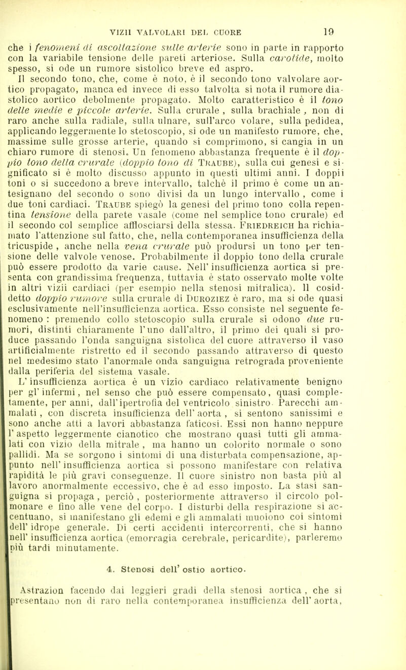 che i feno7neni di ascoltazione sulle arterie sono in parte in rapporto con la variabile tensione delle pareti arteriose. Sulla carotide, molto spesso, si ode un rumore sistolico breve ed aspro. Il secondo tono, che, come è noto, è il secondo tono valvolare aor- tico propagato, manca ed invece di esso talvolta sì nota il rumore dia- stolico aortico debolmente propagato. Molto caratteristico è il tono delle medie e piccole arterie. Sulla crurale , sulla brachiale , non di raro anche sulla radiale, sulla ulnare, sull'arco volare, sulla pedidea, applicando leggermente lo stetoscopio, si ode un manifesto rumore, che, massime sulle grosse arterie, quando si comprimono, si cangia in un chiaro rumore di stenosi» Un fenomeno abbastanza frequente è il dop- pio tono della crurale {dopiJio tono di Traube), sulla cui genesi e si- gniflcato si è molto discusso appunto in questi ultimi anni. I doppii toni 0 si succedono a breve intervallo, talché il primo è come un an- tesignano del secondo o sono divisi da un lungo intervallo , come i due toni cardiaci. Traube spiegò la genesi del primo tono colla repen- tina tensione della parete vasaio (come nel semplice tono crurale) ed il secondo col semplice afflosciarsi della stessa. Friedreich ha richia- mato Tattenzione sul fatto, che, nella contemporanea insufficienza della tricuspide , anche nella vena cifrale può prodursi un tono per ten- sione delle valvole venose. Probabilmente il doppio tono della crurale può essere prodotto da varie cause. Neil' insufficienza aortica si pre- senta con grandissima frequenza, tuttavia è stato osservato molte volte in altri vizii cardiaci (per esempio nella stenosi mitralica). 11 cosid- detto doppio rumore sulla crurale di Duroziez è raro, ma si ode quasi esclusivamente nell'insufficienza aortica. Esso consiste nel seguente fe- nomeno : premendo collo stetoscopio sulla crurale si odono due ru- mori, distinti chiaramente l'uno dall'altro, il primo dei quali si pro- duce passando l'onda sanguigna sistolica del cuore attraverso il vaso irtificialmente ristretto ed il secondo passando attraverso di questo nel m.edesimo stato l'anormale onda sanguigna retrograda proveniente lalla periferia del sistema vasale. L'insufficienza aortica è un vizio cardiaco relativamente benigno )er gr infermi, nel senso che può essere compensato, quasi comple- amente, per anni, dall'ipertrofìa del ventricolo sinistro. Parecchi am- malati , con discreta insufficienza dell' aorta , si sentono sanissimi e sono anche atti a lavori abbastanza faticosi. Essi non hanno neppure 'aspetto leggermente cianotico che mostrano quasi tutti gli amma- lati con vizio della mitrale , ma hanno un colorito normale o sono pallidi. Ma se sorgono i sintomi di una disturbata compensazione, ap- punto neir insufficienza aortica si possono manifestare con relativa •apidità le più gravi conseguenze. Il cuore sinistro non basta più al avoro anormalmente eccessivo, che è ad esso imposto. La stasi san- guigna si propaga , perciò , posteriormente attraverso il circolo pol- monare e fino alle vene del corpo. I disturbi della respirazione si ac- centuano, si manifestano gli edemi e gli ammalati muoiono coi sintomi leir idrope generale. Di certi accidenti intercorrenti, che si hanno neir insufficienza aortica (em.orragia cerebrale, pericardite), parleremo più tardi minutamente. 4. Stenosi dell' ostio aortico. Astrazion facendo dai leggieri gradi della stenosi aortica , che si presentano non di raro nella contemporanea insufficienza dell'aorta,