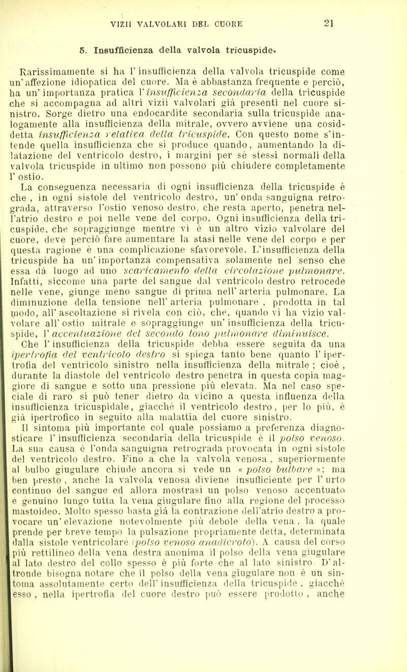 5. Insufficienza della valvola tricuspide. Rarissimamente si ha l'insufficienza della valvola tricuspide come un'affezione idiopatica del cuore. Ma è abbastanza frequente e perciò, ha un'importanza pratica V insufficienza secondaria della tricuspide che si accompagna ad altri vizii valvolari già presenti nel cuore si- nistro. Sorge dietro una endocardite secondaria sulla tricuspide ana- logamente alla insufficienza della mitrale, ovvero avviene una cosid- detta insufficienza relativa della tricuspide. Con questo nome s'in- tende quella insufficienza che si produce quando, aumentando la di- latazione del ventricolo desti'o, i margini per sè stessi normali della valvola tricuspide in ultimo non possono più chiudere completamente r ostio. La conseguenza necessaria di ogni insufficienza della tricuspide è che , in ogni sistole del ventricolo destro, un' onda sanguigna retro- grada, attraverso l'ostio venoso destro, che resta aperto, penetra nel- l'atrio destro e poi nelle vene del corpo. Ogni insufficienza della tri- cuspide, che sopraggiunge mentre vi è un altro vizio valvolare del cuore, deve perciò fare aumentare la stasi nelle vene del corpo e per questa ragione è una complicazione sfavorevole. L'insufficienza della tricuspide ha un' importanza compensativa solamente nel senso che essa dà luogo ad uno scaricamento della circolazione pulmonare. Infatti, siccome una parte del sangue dal ventricolo destro retrocede nelle vene, giunge meno sangue di prima nell'arteria pulmonare. La diminuzione della tensione nell' arteria pulmonare , prodotta in tal Uiodo, all' ascoltazione si rivela con ciò, che, quando vi ha vizio val- volare all' ostio mitrale e sopraggiunge un' insufficienza della tricu- spide, r accentuazioyie del secondo tono pulmonare diminuisce. Che r insufficienza della tricuspide debba essere seguita da una iperlrolìa del ventricolo destro si spiega tanto bene quanto T iper- trofia del ventricolo sinistro nella insufficienza della mitrale ; cioè , durante la diastole, del ventricolo destro penetra in questa copia mag- giore di sangue e sotto una pressione più elevata. Ma nel caso spe- ciale di raro si può tener dietro da vicino a questa influenza della msuflìcienza tricuspidale, giacché il ventricolo destro, per lo più, è già ipertrofico in seguito alla malattia del cuore sinistro. Il sintoma più importante col quale possiamo a preferenza diagno- sticare r insufficienza secondaria della tricuspide è il polso venoso. La sua causa è l'onda sanguigna retrograda provocata in ogni sistole del ventricolo destro. Fino a che la valvola venosa , superiormente al bulbo giugulare chiude ancora si vede un « polso bulbare »; ma ben presto , anche la valvola venosa diviene insufficiente per 1' urto continuo del sangue ed allora mostrasi un polso venoso accentuato e genuino lungo tutta la vena giugulare fino alla regione del processo mastoideo. Molto spesso basta già la contrazione dell'atrio destro a pro- vocare un'elevazione notevolmente più debole della vena, la quale prende per breve tempo la pulsazione propriamente detta, determinata dalla sistole ventricolare (polso veìioso anadicroto). A causa del corso più rettilineo della vena destra anonima il polso della vena giugulare al lato destro del collo spesso è più forte che al lato sinistro. D'al- tronde bisogna notare che il polso della vena giugulare non è un sin- toma assolutamente certo dell'insufficienza della tricuspide, giacché esso , nella ipertrofia del cuore destro può essere prodotto , anch^