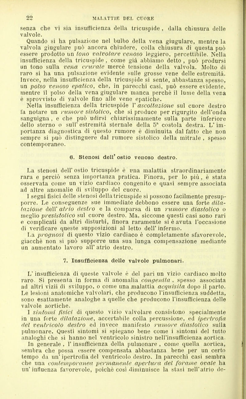 senza che vi sia insufficienza della tricuspide , dalla chiusura delle valvole. Quando si ha pulsazione nel bulbo della vena giugulare, mentre la valvola giugulare può ancora chiudere, colla chiusura di questa può essere prodotto un tono valvolare venoso leggiero, percettibile. Nella insufficienza della tricuspide , come già abbiamo detto , può prodursi un tono sulla vena crurale mercè tensione della valvola. Molto di raro si ha una pulsazione evidente sulle grosse vene delle estremità. Invece, nella insufficienza della tricuspide si sente, abbastanza spesso, un polso veìioso epatico, che, in parecchi casi, può essere evidente, mentre il polso della vena giugulare manca perchè il lume della vena è sprovvisto di valvole fino alle vene epatiche. Nella insufficienza della tricuspide V ascoltazione sul cuore destro fa notare un rumore sistolico, che si produce per rigurgito dell'onda sanguigna , e che può udirsi chiarissimamente sulla parte inferiore dello sterno 0 suir estremità sternale della 5^ costola destra. L'im- portanza diagnostica di questo rumore è diminuita dal fatto che non sempre si può distinguere dal rumore sistolico della mitrale , spesso contemporaneo. 6. Stenosi dell' ostio venoso destro. La stenosi dell'ostie tricuspide è una malattia straordinariamente rara e perciò senza importanza pratica. Finora, per lo più, è stata osservata come un vizio cardiaco congenito e quasi sempre associata ad altre anomalie di sviluppo del cuore. I segni fisici delle stenosi della tricuspide si possono facilmente presup- porre. Le conseguenze sue immediate debbono essere una forte dila- tazione dell' atrio destro e la comparsa di un rumore diastolico o meglio presistolico sul cuore destro. Ma, siccome questi casi sono rari e complicati da altri disturbi, finora raramente si è avuta l'occasione di verificare queste supposizioni al letto dell' infermo. La prognosi di questo vizio cardiaco è completamente sfavorevole, giacché non si può supporre una sua lunga compensazione mediante un aumentato lavoro all' atrio destro. 7. Insufficienza delle valvole pulmonari. L'insufficienza di queste valvole è del pari un vizio cardiaco molto raro. Si presenta in forma di anomalia congenita , spesso associata ad altri vizii di sviluppo, o come una malattia acquisita dopo il parto. Le lesioni anatomiche valvolari, che producono l'insufficienza suddetta, sono esattamente analoghe a quelle che producono l'insufficienza delle valvole aortiche. I sintomi fisici di questo vizio valvolare consistono specialmente in una forte dilatazione, accertabile colla percussione, ed ipertrofia del ventricolo destro ed invece manifesto ?'itmore diastolico sulla pulmonare. Questi sintomi si spiegano bene come i sintomi del tutto analoghi che si hanno nel ventricolo sinistro nell'insufficienza aortica. In generale , l'insufficienza della pulmonare , come quella aortica, sembra che possa essere compensata abbastanza bene per un certo tempo da un'ipertrofia del ventricolo destro. In parecchi casi sembra che una contemporanea permanente apertura del forame ovale ha un'influenza favorevole, poiché così diminuisce la stasi nell'atrio de-