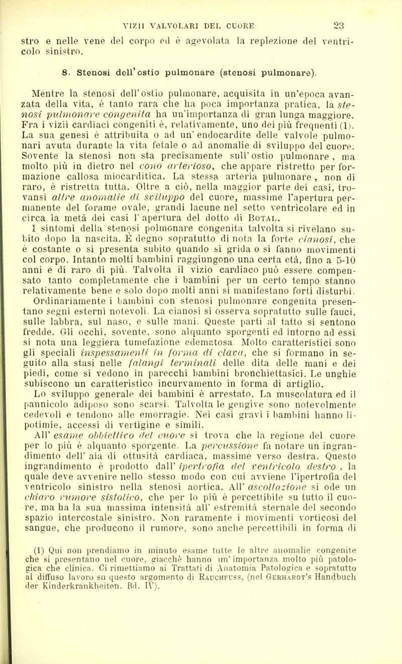 stro e nelle vene dei corpo ed è agevolata la replezione del ventri- colo sinistro. 8. Stenosi dell'ostio pulmonare (stenosi pulmonare). Mentre la stenosi dell'ostio pulmonare, acquisita in un'epoca avan- zata della vita, è tanto rara che ha poca importanza pratica, la ste- nosi pulmonare congenita ha un'importanza di gran lunga maggiore. Fra i vizii cardiaci congeniti è, relativamente, uno dei più frequenti (1). La sua genesi è attribuita o ad un'endocardite delle valvole pulmo- nari avuta durante la vita fetale o ad anomalie di sviluppo del cuore. Sovente la stenosi non sta precisamente suH'ostio pulmonare, ma molto più in dietro nel cono arterioso, che appare ristretto per for- mazione callosa miocarditica. La stessa arteria pulmonare , non di raro, è ristretta tutta. Oltre a ciò, nella maggior parte dei casi, tro- vansi altre anomalie di sviluppo del cuore, massime l'apertura per- manente del forame ovale, grandi lacune nel setto ventricolare ed in circa la metà dei casi l'apertura del dotto di Botal. I sintomi della stenosi polmonare congenita talvolta si rivelano su- bito dopo la nascita. E degno sopratutto di nota la forte cianosi, che è costante o si presenta subito quando si grida o si fanno movimenti col corpo. Intanto molti bambini raggiungono una certa età, fino a 5-10 anni e di raro di più. Talvolta il vizio cardiaco può essere compen- sato tanto completam.ente che i bambini per un certo tempo stanno relativamente bene e solo dopo molti anni si manifestano forti disturbi. Ordinariamente i bambini con stenosi pulmonare congenita presen- tano segni esterni notevoli. La cianosi si osserva sopratutto sulle fauci, sulle labbra, sul naso, e sulle mani. Queste parti al tatto si sentono fredde. Gli occhi, sovente, sono alquanto sporgenti ed intorno ad essi si nota una leggiera tumefazione edematosa Molto caratteristici sono gli speciali inspessamenii in forma di clava, che si formano in se- guito alla stasi nelle falangi terminali delle dita delle mani e dei piedi, come si vedono in parecchi bambini bronchiettasici. Le unghie subiscono un caratteristico incurvamento in forma di artiglio. Lo sviluppo generale dei bambini è arrestato. La muscolatura ed il pannicolo adiposo sono scarsi. Talvolta le gengive sono notevolmente cedevoli e tendono alle emorragie. Nei casi gravi i bambini hanno li- potimie, accessi di vertigine e simili. All' esame obbiettivo del cuore si trova che la regione del cuore per lo più è alquanto sporgente. La percussione fa notare un ingran- dimento dell' aia di ottusità cardiaca, massime verso destra. Questo ingrandimento è prodotto dall' ipertrofìa del ventricolo destro , la quale deve avvenire nello stesso modo con cui avviene l'ipertrofia del ventricolo sinistro nella stenosi aortica. All' ascoltazione si ode un chiaro rumore sistolico, che per lo più è percettibile su tutto il cuo- re, ma ha la sua massima intensità all' estremità sternale del secondo spazio intercostale sinistro. Non raram^ente i movimenti vorticosi del sangue, che producono il rumore, sono anche percettibili in forma di (1) Qui non prendiamo in minuto esame tutte le altre anomalie congenite che si presentano nel cuore, giacché hanno un' importanza molto più patolo- gica che clinica. Ci rimettiamo ai Trattati di Anatomia Patologica e sopratutto al diffuso lavoro su questo argomento di Rauchfuss, (nel Gerhardt's Handbuch der Kinderkrankheiten. Bd. IV).