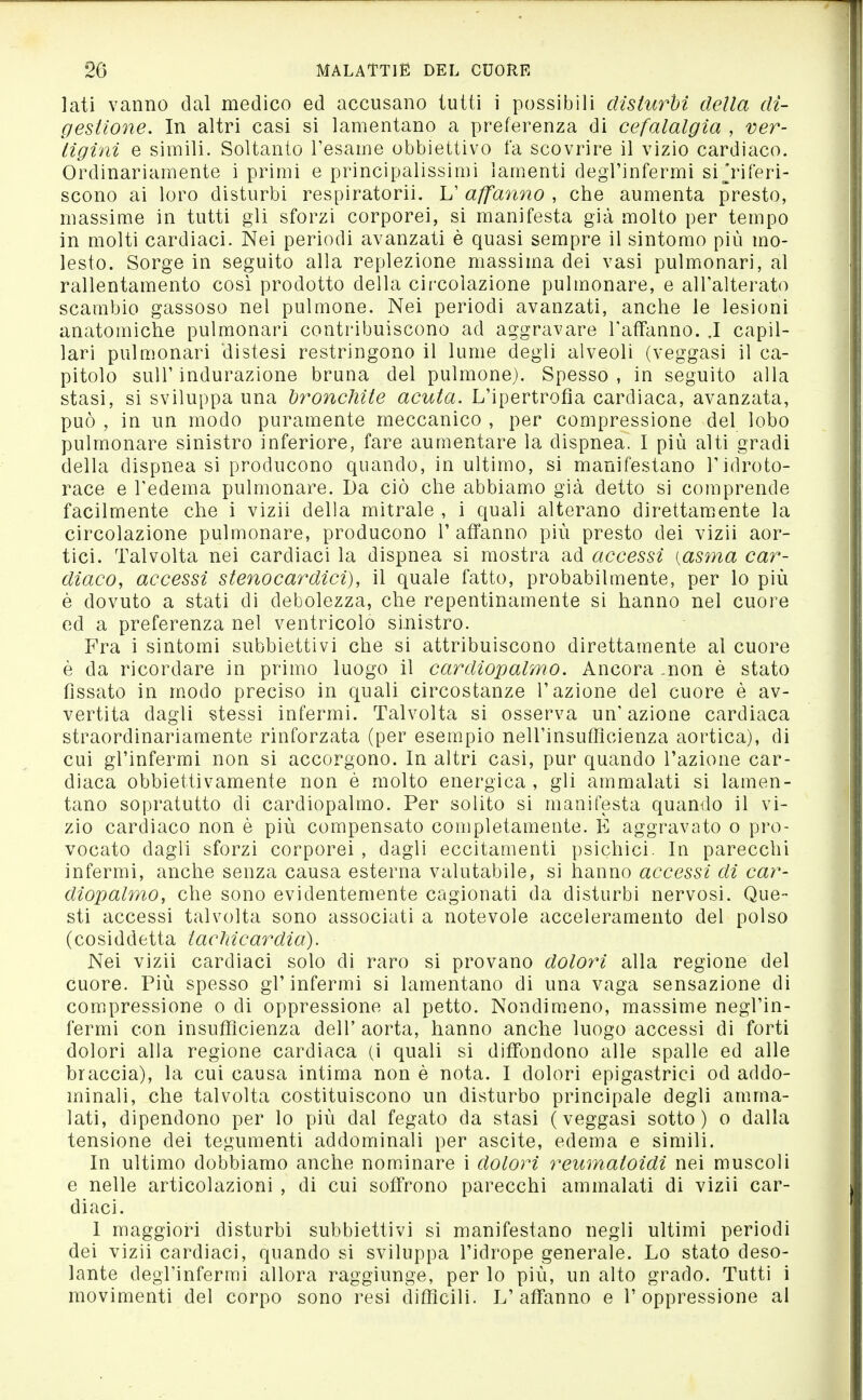 lati vanno dal medico ed accusano tutti i possibili disturbi della di- gestione. In altri casi si lamentano a preferenza di cefalalgìa , ver- tigini e simili. Soltanto l'esame obbiettivo fa scovrire il vizio cardiaco. Ordinariamente i primi e principalissimi lamenti degrinfermi si Riferi- scono ai loro disturbi respiratorii. L' affanno , che aumenta presto, massime in tutti gli sforzi corporei, si manifesta già molto per tempo in molti cardiaci. Nei periodi avanzati è quasi sempre il sintomo più mo- lesto. Sorge in seguito alla replezione massima dei vasi pulmonari, al rallentamento cosi prodotto della cii'colazione pulmonare, e all'alterato scambio gassoso nel pulmone. Nei periodi avanzati, anche le lesioni anatomiche pulmonari contribuiscono ad aggravare l'affanno. .1 capil- lari pulmonari distesi restringono il lume degli alveoli (veggasi il ca- pitolo suir indurazione bruna del pulmone). Spesso, in seguito alla stasi, si sviluppa una bronchite acuta. L'ipertrofia cardiaca, avanzata, può , in un modo puramente meccanico , per compressione del lobo pulmonare sinistro inferiore, fare aumentare la dispnea. I più alti gradi della dispnea si producono quando, in ultimo, si manifestano l'idroto- race e l'edema pulmonare. Da ciò che abbiamo già detto si comprende facilmente che i vizii della mitrale , i quali alterano direttamente la circolazione pulmonare, producono l'affanno più presto dei vizii aor- tici. Talvolta nei cardiaci la dispnea si mostra ad accessi [asma car- diaco, accessi stenocardici), il quale fatto, probabilmente, per lo più è dovuto a stati di debolezza, che repentinamente si hanno nel cuore ed a preferenza nel ventricolo sinistro. Fra i sintomi subbiettivi che si attribuiscono direttamente al cuore è da ricordare in primo luogo il cardiopalmo. Ancora .non è stato fissato in modo preciso in quali circostanze l'azione del cuore è av- vertita dagli stessi infermi. Talvolta si osserva un'azione cardiaca straordinariamente rinforzata (per esempio nell'insufficienza aortica), di cui gl'infermi non si accorgono. In altri casi, pur quando l'azione car- diaca obbiettivamente non è molto energica , gli ammalati si lamen- tano sopratutto di cardiopalmo. Per solito si manifesta quando il vi- zio cardiaco non è più compensato completamente. E aggravato o pro- vocato dagli sforzi corporei , dagli eccitamenti psichici. In parecchi infermi, anche senza causa esterna valutabile, si hanno accessi di car- diopalmo, che sono evidentemente cagionati da disturbi nervosi. Que- sti accessi talvolta sono associati a notevole acceleramento del polso (cosiddetta tacTdcardia). Nei vizii cardiaci solo di raro si provano dolori alla regione del cuore. Più spesso gl'infermi si lamentano di una vaga sensazione di compressione o di oppressione al petto. Nondim.eno, massime negl'in- fermi con insufficienza dell' aorta, hanno anche luogo accessi di forti dolori alla regione cardiaca (i quali si diffondono alle spalle ed alle braccia), la cui causa intima non è nota. I dolori epigastrici od addo- minali, che talvolta costituiscono un disturbo principale degli amma- lati, dipendono per lo più dal fegato da stasi (veggasi sotto) o dalla tensione dei tegumenti addominali per ascite, edema e simili. In ultimo dobbiamo anche nominare i dolOìH reumatoidi nei muscoli e nelle articolazioni , di cui soffrono parecchi ammalati di vizii car- diaci. I maggiori disturbi subbiettivi si manifestano negli ultimi periodi dei vizii cardiaci, quando si sviluppa l'idrope generale. Lo stato deso- lante degl'infermi allora raggiunge, per lo più, un alto grado. Tutti i movimenti del corpo sono resi difficili. L'affanno e l'oppressione al