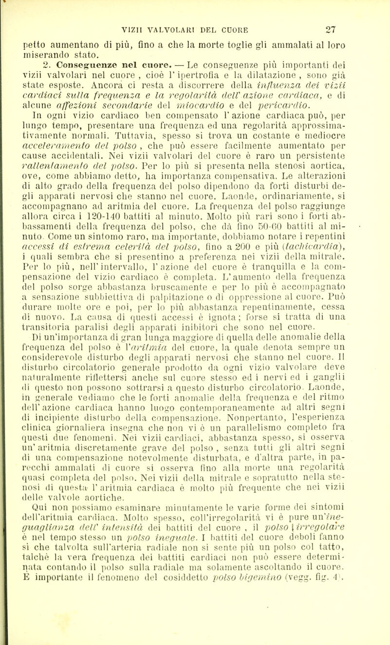 petto aumentano di più, fino a che la morte toglie gli ammalati al loro miserando stato. 2. Conseg-uenze nel cuore. — Le conseguenze più importanti dei vizii valvolari nel cuore , cioè V ipertrofla e la dilatazione , sono già state esposte. Ancora ci resta a discorrere della inßuenza dei vizii cardiaci sulla frequenza e la regolarità delV azione cardìaca, e di alcune affezioni secondarie del miocardio e del pericardio. In ogni vizio cardiaco ben compensato V azione cardiaca può, per lungo tempo, presentare una frequenza ed una regolarità approssima- tivamente normali. Tuttavia, spesso si trova un costante e mediocre acceleramento del polso , che può essere facilmente aumentato per cause accidentali. Nei vizii valvolari del cuore è raro un persistente rallentamento del polso. Per lo più si presenta nella stenosi aortica, ove, come abbiamo detto, ha importanza compensativa. Le alterazioni di alto grado della frequenza del polso dipendono da forti disturbi de- gli apparati nervosi che stanno nel cuore. Laonde, ordinariamente, si accompagnano ad aritmia del cuor-e. La frequenza del polso raggiunge allora circa i 120-140 battiti al miinuto. Molto più rari sono i forti ab- bassamenti della frequenza del polso, che dà fino 50-60 battiti al mi- nuto. Come un sintomo raro, ma importante, dobbiamo notare i repentini accessi di estrema celerità del polso, fino a 200 e più {tachicardia), i quali seoìbra che si presentino a preferenza nei vizii della mitrale. Per lo più, nell'intervallo, l'azione del cuore è tranquilla e la com- pensazione del vizio cardiaco è completa. L'aumento della frequenza del polso sorge abbastanza bruscamente e per lo più è accompagnato a sensazione subbiettiva di palpitazione o di oppressione al cuore. Può durare molte ore e poi, per lo più abbastanza repentinamente, cessa di nuovo. La causa di questi accessi è ignota; forse si tratta di una transitoria paralisi degli apparati inibitori che sono nel cuore. Di un'importanza di gran lunga maggiore di quella delle anomalie della frequenza del polso è Varitraia del cuore, la quale denota sempre un considerevole disturbo degli apparati nervosi che stanno nel cuore. 11 disturbo circolatorio generale prodotto da ogni vizio valvolare deve naturalmente riflettersi anche sul cuore stesso ed i nervi ed i ganglii di questo non possono sottrarsi a questo disturbo circolatorio. Laonde, in generale vediamo che le forti anomalie della frequenza e del ritmo dell'azione cardiaca hanno luogo contemporaneamente ad altri segni di incipiente disturbo della compensazione. Nonpertanto, l'esperienza clinica giornaliera insegna che non vi è un parallelismo completo fra questi due fenomeni. Nei vizii cardiaci, abbastanza spesso, si osserva un' aritmia discretamente grave del polso , senza tutti gli altri segni di una compensazione notevolmente disturbata, e d'altra parte, in pa- recchi ammalati di cuore si osserva fino alla morte una regolarità quasi completa del polso. Nei vizii della mitrale e sopratutto nella ste- nosi di questa- 1'aritniia cardiaca è molto più frequente che nei vizii delle valvole aortiche. Qui non possiamo esaminare minutamente le varie forme dei sintomi dell'aritmia cardiaca. Molto spesso, coU'irregolarità vi è pure un'me- guaglianza dell' intensità dei battiti del cuore , il polso {irregolare è nel tempo stesso un polso ineguale. I battiti del cuore deboli fanno si che talvolta sull'arteria radiale non si sente più un polso col tatto, talché la vera frequenza dei battiti cardiaci non può essere determi- nata contando il polso sulla radiale ma solamente ascoltando il cuore. E importante il fenomeno del cosiddetto polso hlgernino (vegg. fig. A\