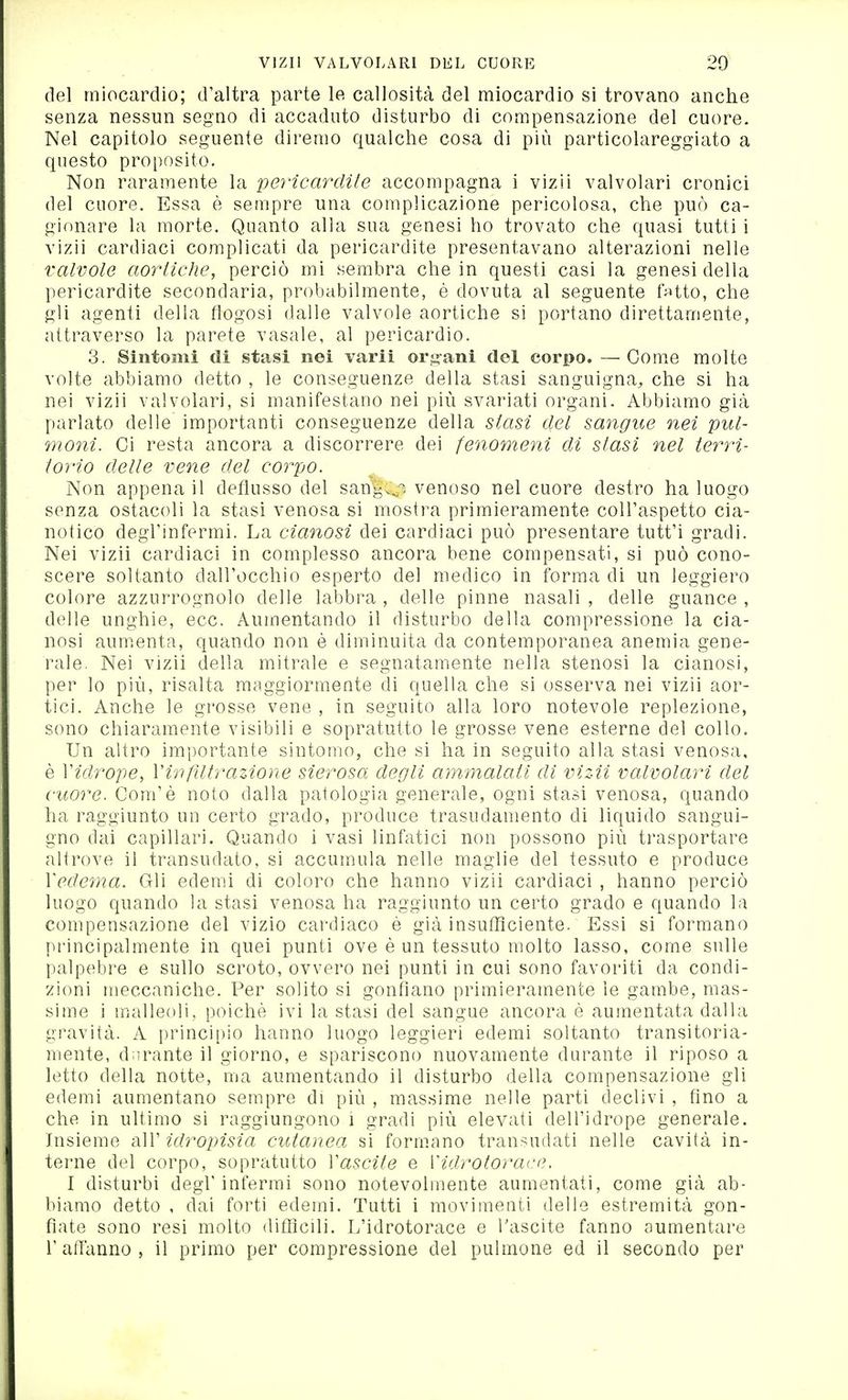 del miocardio; d'altra parte le callosità del miocardio si trovano anche senza nessun segno di accaduto disturbo di compensazione del cuore. Nel capitolo seguente diremo qualche cosa di più particolareggiato a questo proi)Osito. Non raramente la pericardite accompagna i vizìi valvolari cronici del cuore. Essa è sempre una complicazione pericolosa, che può ca- gionare la morte. Quanto alla sua genesi ho trovato che quasi tutti i vizii cardiaci complicati da pericardite presentavano alterazioni nelle valvole aortiche, perciò mi sembra che in questi casi la genesi della pericardite secondaria, probabilmente, è dovuta al seguente fVitto, che gli agenti della flogosi dalle valvole aortiche si portano direttamente, attraverso la parete vasale, al pericardio. 3. Sintomi di stasi nei varii or.^-ani del corpo. —Cornee molte volte abbiamo detto , le conseguenze della stasi sanguigna, che si ha nei vizii valvolari, si manifestano nei più svariati organi. Abbiamo già parlato delle importanti conseguenze della stMn del sangue nei pul- 7noni. Ci resta ancora a discorrere dei fenomeni di stasi nel terri- torio delle vene del corpo. Non appena il deflusso del sang.^r^ venoso nel cuore destro ha luogo senza ostacoli la stasi venosa si mostra primieramente coll'aspetto cia- notico degl'infermi. La cianosi dei cardiaci può presentare tutt'i gradi. Nei vizii cardiaci in complesso ancora bene compensati, si può cono- scere soltanto dall'occhio esperto del medico in forma di un leggiero colore azzurrognolo delle labbra , delle pinne nasali , delle guance , delle unghie, ecc. Aumentando il disturbo della compressione la cia- nosi aum.enta, quando non è diminuita da contemporanea anemia gene- rale. Nei vizii della mitrale e segnatamente nella stenosi la cianosi, per lo più, risalta maggiormente di quella che si osserva nei vizii aor- tici. Anche le grosse vene , in seguito alla loro notevole replezione, sono chiaramente visibili e sopratutto le grosse vene esterne del collo. Un altro importante sintomo, che si ha in seguito alla stasi venosa, è Vidrope, V in filtrazione sierosa degli ammalati di vizii valvolari del cuore. Com'è noto dalla patologia generale, ogni stasi venosa, quando ha raggiunto un certo grado, produce trasudamento di liquido sangui- gno dai capillari. Quando i vasi linfatici non possono più trasportare altrove il transudato, si accumula nelle maglie del tessuto e produce Xedema. Gli edemi di coloro che hanno vizii cardiaci , hanno perciò luogo quando la stasi venosa ha raggiunto un certo grado e quando la compensazione del vizio cardiaco è già insufficiente. Essi si formano principalmente in quei punti ove è un tessuto molto lasso, come sulle lìalpebre e sullo scroto, ovvero nei punti in cui sono favoriti da condi- zioni meccaniche. Per solito si gonfiano primieramente le gambe, mas- sime i malleoli, poiché ivi la stasi del sangue ancora è aumentata dalla gravità. A principio hanno luogo leggieri edemi soltanto transitoria- mente, durante il giorno, e spariscono nuovamente durante il riposo a letto della notte, ma aumentando il disturbo della compensazione gli edemi aumentano sempre di più , massime nelle parti declivi , fino a che in ultimo si raggiungono i gradi più elevati dell'idrope generale. Insieme -^W idropisia cutanea si formano transudati nelle cavità in- terne del corpo, sopratutto Xascile e Vidrotorace. I disturbi degl'infermi sono notevolmente aumentati, come già ab- biamo detto , dai forti edemi. Tutti i movimenti delle estremità gon- fiate sono resi molto difficili. L'idrotorace e Tascite fanno aumentare l'affanno, il primo per compressione del pulmone ed il secondo per