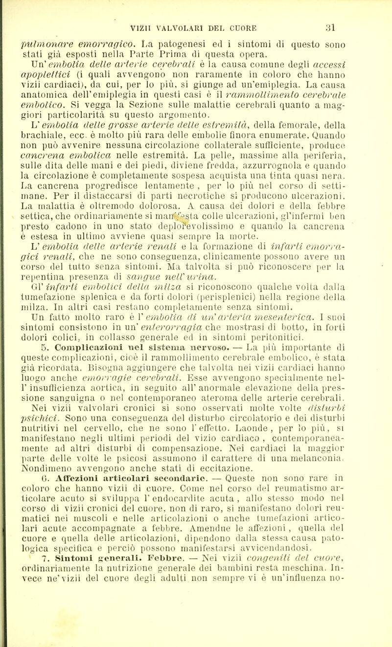 pulmonare emorragico. La patogenesi ed i sintomi di questo sono stati già esposti nella Parte Prima di questa opera. X^n' embolia delle arterie cerebrali è la causa comune degli accessi apoplettici (i quali avvengono non raramente in coloro che hanno vizii cardiaci), da cui, per Io più, si giunge ad un'emiplegia. La causa anatomica dell'emiplegia in questi casi è il rammollimento cerebrale embolico. Si vegga la Sezione sulle malattie cerebrali quanto a mag- giori particolarità su questo argomento. V cìnbolia delle grosse arterie delle estremità, della femorale, della brachiale, ecc. è molto più rara delle embolie finora enumerate. Quando non può avvenire nessuna circolazione collaterale sufficiente, produce cancrena eìnbolica nelle estremità. La pelle, massime alla periferia, sulle dita delle mani e dei piedi, diviene fredda, azzurrognola e quando la circolazione è completamente sospesa acquista una tinta quasi nera. La cancrena progredisce lentamente , per lo più nel corso di setti- mane. Per il distaccarsi di parti necrotiche si producono ulcerazioni. La malattia è oltremodo dolorosa. A causa dei dolori e della febbre settica, che ordinariamente si man'.'^-^sta colle ulcerazioni, gl'infermi ben presto cadono in uno stato deplorevolissimo e quando la cancrena è estesa in ultimo avviene quasi sempre la morte. L' embolia delle arterie renali e la formazione di infarti emorra- gici renali, che ne sono conseguenza, clinicamente possono avere un corso del tutto senza sintomi. Ma talvolta si può riconoscere per la repentina presenza di sangue nelV urina. QX infarti embolici della ìnilza si riconoscono qualche volta dalla tumefazione splenica e da forti dolori (perisplenici) nella regione della milza. In altri casi restano completamente senza sintomi. Un fatto molto raro è V embolia di un''arteria mesenterica. I suoi sintomi consistono in un' enterorragia che mostrasi di botto, in forti dolori colici, in collasso generale ed in sintomi peritonitici. 5. Complicazioni nel sistema nervoso. — La più importante di queste complicazioni, cioè il rammollimento cerebrale embolico, è stata già ricordata. Bisogna aggiungere che talvolta nei vizii cardiaci hanno luogo anche emorì'agie cerebrali. Esse avvengono specialmente nel- r insufficienza aortica, in seguito all' anormale elevazione della pres- sione sanguigna o nel contemporaneo aterom.a delle arterie cerebrali. Nei vizii valvolari cronici si sono osservati molte volte disturbi psichici. Sono una conseguenza del disturbo circolatorio e dei disturbi nutritivi nel cervello, che ne sono l'effetto. Laonde, per lo più, si manifestano negli ultimi periodi del vizio cardiaco , contemporanea- mente ad altri disturbi di compensazione. Nei cardiaci la maggior parte delle volte le psicosi assumono il carattere di una melanconia. Nondimeno avvengono anche stati di eccitazione. 0. Afiezioni articolari secondarie. — Queste non sono rare in coloro che hanno vizii di cuore. Come nel corso del reumatismo ar- ticolare acuto si sviluppa V endocardite acuta , allo stesso modo nel corso di vizii cronici del cuore, non di raro, si manifestano dolori reu- matici nei muscoli e nelle articolazioni o anche tumefazioni artico- lari acute accompagnate a febbre. Amendue le affezioni , quella del cuore e quella delle articolazioni, dipendono dalla stessa causa pato- logica specifica e perciò possono manifestarsi avvicendandosi. 7. Sintomi seii<?rali. Febbre. — Nei vizii congeniti del cuore, ordinariamente la nutrizione generale dei bambini resta meschina. In- vece ne'vizii del cuore degli adulti non sempre vi è un'influenza no-