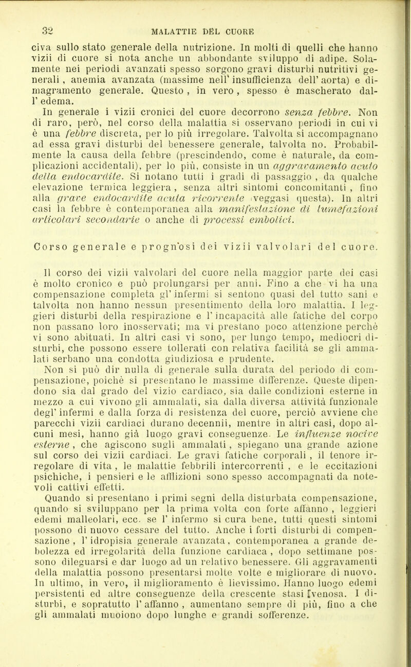 civa sullo stato generale della nutrizione. In molti di quelli che hanno vizii di cuore si nota anche un abbondante sviluppo di adipe. Sola- mente nei periodi avanzati spesso sorgono gravi disturbi nutritivi ge- nerali , anemia avanzata (massime neir insufficienza dell' aorta) e di- magramento generale. Questo , in vero, spesso è mascherato dal- l' edema. In generale i vizii cronici del cuore decorrono senza fehdre. Non di raro, però, nel corso della malattia si osservano periodi in cui vi è una febbre discreta, per lo più irregolare. Talvolta si accompagnano ad essa gravi disturbi del benessere generale, talvolta no. Probabil- mente la causa della febbre (prescindendo, come è naturale, da com- plicazioni accidentali), per lo più, consiste in un aggravamento acuto della endocardite. Si notano tutti i gradi di passaggio , da qualche elevazione termica leggiera , senza altri sintomi concomitanti , fino alla grave endocardite acuta ricorrente iveggasi questa). In altri casi la febbre è contemporanea alla manifestazione di tumefazioni articolari secondarie o anche di processi embolici. Corso generale e prognosi dei vizii valvolari del cuore. Il corso dei vizii valvolari del cuore nella maggior parte dei casi è molto cronico e può prolungarsi per anni. Fino a che vi ha una compensazione completa gl'infermi si sentono quasi del tutto sani e talvolta non hanno nessun presentimento della loro malattia. I leg- gieri disturbi della respirazione e V incapacità alle fatiche del corpo non passano loro inosservati; ma vi prestano poco attenzione perchè vi sono abituati. In altri casi vi sono, per lungo tempo, mediocri di- sturbi, che possono essere tollerati con relativa facilità se gli amma- lati serbano una condotta giudiziosa e prudente. Non si può dir nulla di generale sulla durata del periodo di com- pensazione, poiché si presentano le massime differenze. Queste dipen- dono sia dal grado del vizio cardiaco, sia dalle condizioni esterne in mezzo a cui vivono gli ammalati, sia dalla diversa attività funzionale degl'infermi e dalla forza di resistenza del cuore, perciò avviene che parecchi vizii cardiaci durano decennii, mentre in altri casi, dopo al- cuni mesi, hanno già luogo gravi conseguenze. Le influenze nocive esterne , che agiscono sugli ammalati, spiegano una grande azione sul corso dei vizii cardiaci. Le gravi fatiche corporali , il tenore ir- regolare di vita , le malattìe febbrili intercorrenti , e le eccitazioni psichiche, i pensieri e le afflizioni sono spesso accompagnati da note- voli cattivi effetti. Quando si presentano i primi segni della disturbata compensazione, quando si sviluppano per la prima volta con forte affanno, leggieri edemi malleolari, ecc. se 1' infermo si cura bene, tutti questi sintomi possono di nuovo cessare del tutto. Anche i forti disturbi di compen- sazione , l'idropisia generale avanzata, contemporanea a grande de- bolezza ed irregolarità della funzione cardiaca , dopo settimane pos- sono dileguarsi e dar luogo ad un relativo benessere. Gli aggravamenti della malattia possono presentarsi molte volte e migliorare di nuovo. In ultimo, in vero, il miglioramento è lievissimo. Hanno luogo edemi persistenti ed alti'e conseguenze della crescente stasi [venosa. I di- sturbi, e sopratutto l'affanno, aumentano sempre di più, fino a che gli ammalati muoiono dopo lunghe o grandi sofferenze.