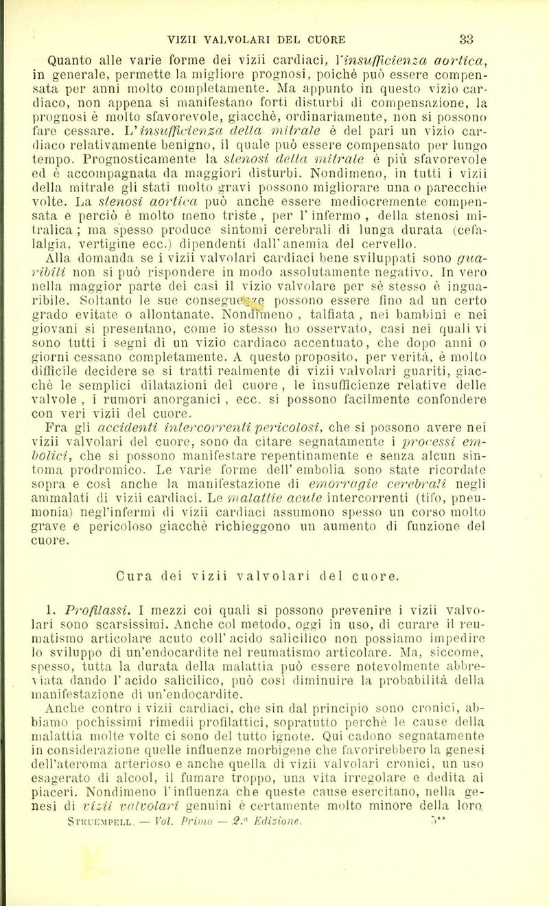 Quanto alle varie forme dei vizii cardiaci, Y in sufficienza oortìca, in generale, permette la migliore prognosi, poiché può essere compen- sata per anni molto completamente. Ma appunto in questo vizio car- diaco, non appena si manifestano forti disturbi di compensazione, la prognosi è molto sfavorevole, giacché, ordinariamente, non si possono fare cessare, insufficienza della mitrale è del pari un vizio car- diaco relativamente benigno, il quale può essere compensato per lungo tempo. Prognosticamente la stenosi della mitrale è più sfavorevole ed é accompagnata da maggiori disturbi. Nondimeno, in tutti i vizii della mitrale gli stati molto gravi possono migliorare una o parecchie volte. La stenosi aortica può anche essere mediocremente compen- sata e perciò è molto m.eno triste , per V infermo , della stenosi mi- tralica ; ma spesso produce sintomi cerebrali di lunga durata (cefa- lalgia, vertigine ecc.) dipendenti dall'anemia del cervello. Alla domanda se i vizii valvolari cardiaci bene sviluppati sono gua- ribili non si può rispondere in modo assolutamente negativo. In vero nella maggior parte dei casi il vizio valvolare per sé stesso è ingua- ribile. Soltanto le sue consegue :''e possono essere fino ad un certo grado evitate o allontanate. Nondimeno, talfiata , nei bambini e nei giovani si presentano, come io stesso ho osservato, casi nei quali vi sono tutti i segni di un vizio cardiaco accentuato, che dopo anni o giorni cessano completamente. A questo proposito, per verità, é molto difficile decidere se si tratti realmente di vizii valvolari guariti, giac- ché le semplici dilatazioni del cuore , le insufficienze relative delle valvole , i rumori anorganici , ecc. si possono facilmente confondere con veri vizii del cuore. Fra gli accidenti intercorrenti pericolosi, che si possono avere nei vizii valvolari del cuore, sono da citare segnatamente i processi em- holici, che si possono manifestare repentinamente e senza alcun sin- tonia prodromico. Le varie forme dell' embolia sono state ricordate sopra e così anche la manifestazione di emorragie cerebrali negli ammalati di vizii cardiaci. Le malattie acute intercorrenti (tifo, pneu- monia) negl'infermi di vizii cardiaci assumono spesso un corso molto grave e pericoloso giacché richieggono un aumento di funzione del cuore. Cura dei vizii valvolari del cuore. L Proßlassi. I mezzi coi quali si possono prevenire i vizii valvo- lari sono scarsissimi. Anche col metodo, oggi in uso, di curare il reu- matismo articolare acuto coli'acido salicilico non possiamo impedire lo sviluppo di un'endocardite nel reumatismo articolare. Ma, siccome, spesso, tutta la durata della malattia può essere notevolmente abbre- viata dando l'acido salicilico, può così diminuire la probabilità della manifestazione dì un'endocardite. Anche contro i vizii cardiaci, che sin dal principio sono cronici, ab- biamo pochissimi rimedii profilattici, sopratutto perché le cause della malattia molte volte ci sono del tutto ignote. Qui cadono segnatamente in considerazione quelle influenze morbigene che favorirebbero la genesi dell'ateroma arterioso e anche quella di vizii valvolari cronici, un uso esagerato di alcool, il fumare troppo, una vita irregolare e dedita ai piaceri. Nondimeno l'influenza che queste cause esercitano, nella ge- nesi di viz4i valvolari genuini é certamente molto minore della loro Struempell. — Voi. Primo — Edizione.
