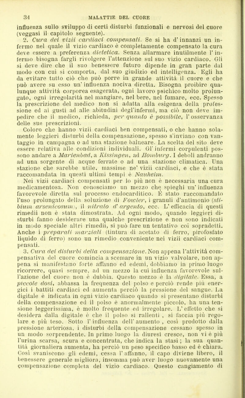 influenza sullo sviluppo di certi disturbi funzionali e nervosi del cuore (veggasi il capitolo seguente). 2. Cura dei vìzii cardiaci compensati. Se si ha d'innanzi un in- fermo nel quale il vizio cardiaco è completamente compensato la cura deve essere a preferenza dietetica. Senza allarmare inutilmente l'in- fermo bisogna fargli rivolgere l'attenzione sul suo vizio cardiaco. Gli si deve dire che il suo benessere futuro dipende in gran parte dal modo con cui si comporta, dal suo giudizio ed intelligenza. Egli ha da evitare tutto ciò che può porre in grande attività il cuore e che può avere su esso un' influenza nociva diretta. Bisogna proibire qua- lunque attività corporea esagerata, ogni lavoro psichico molto prolun- gato, ogni irregolarità nel mangiare, nel bere, nel fumare, ecc. Spesso la prescrizione del medico non si adatta alla esigenza della profes- sione ed ai gusti ad alle abitudini degl'infermi, ma ciò non deve im- pedire che il medico, richieda, per quanto è possibile, l'osservanza delle sue prescrizioni. Coloro che hanno vizii cardiaci ben compensati, o che hanno sola- mente leggieri disturbi della compensazione, spesso s'inviano con van- taggio in campagna o ad una stazione balneare. La scelta del sito deve essere relativa alle condizioni individuali. Gl'infermi corpulenti pos- sono andare a Marienbad, a Kissingen, ad Homburg. I deboli andranno ad una sorgente di acque ferrate o ad una stazione climatica. Una stazione che sarebbe utile, massime ne' vizii cardiaci, e che è stata raccomandata in questi ultimi tempi è Nauheim. Nei vizii cardiaci compensati per lo più non è necessaria una cura medicamentosa. Non conosciamo un mezzo che spieghi un' influenza favorevole diretta sul processo endocarditico. E stato raccomandato l'uso prolungato della soluzione di Fowler, i granuli d'antimonio (5//- bium arsenicosum), il nitrato d'argento, ecc. L'efficacia di questi rimedii non è stata dimostrata. Ad ogni modo, quando leggieri di- sturbi fanno desiderare una qualche prescrizione e non sono indicati in modo speciale altri rimedii, si può fare un tentativo coi sopradetti. Anche i preparati marziali (tintura di acetato di ferro, pirofosfato liquido di ferro) sono un rimedio conveniente nei vizii cardiaci com- pensati. 3. Cura dei disturbi della compensazione. ì^on appena l'attività com- pensativa del cuore comincia a scemare in un vizio valvolare, non ap- pena si manifestano forte affanno ed edemi, dobbiamo in primo luogo ricorrere, quasi sempre, ad un mezzo la cui influenza favorevole sul- l'azione del cuore non è dubbia. Questo mezzo è la digitale. Essa, a piccole dosi, abbassa la frequenza del polso e perciò rende più ener- gici i battiti cardiaci ed aumenta perciò la pressione del sangue. La digitale è indicata in ogni vizio cardiaco quando si presentano disturbi della compensazione ed il polso è anormalmente piccolo, ha una ten- sione leggerissima, è molto frequente ed irregolare. L' effetto che si desidera dalla digitale è che il polso si rallenti , si faccia più rego- lare e più teso. Sotto l'influenza dell' aumento , cosi prodotto dalla pressione arteriosa, i disturbi della compensazione cessano spesso in un modo sorprendente. In primo luogo la diuresi cresce, non vi è più l'urina scarsa, scura e concentrata, che indica la stasi ; la sua quan- tità giornaliera aumenta, ha perciò un peso specifico basso ed è chiara. Così svaniscono gli edemi, cessa l'affanno, il capo diviene libero, il benessere generale migliora, insomma può aver luogo nuovamente una compensazione completa del vizio cardiaco. Questo cangiamento di