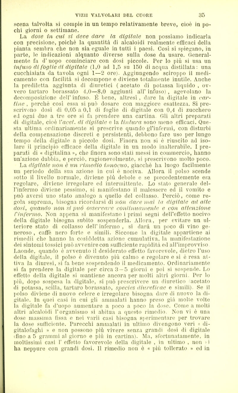 scena talvolta si compie in un tempo relativamente breve, cioè in po~ chi giorni o settimane. La dose in cui si deve dare la digitale non possiamo indicarla con precisione, poiché la quantità di alcaloidi realmente efficaci della pianta sembra che non sia eguale in tutti i paesi. Così si spiegano, in parte, le indicazioni alquanto diverse sulla dose da usare. General- mente fa d' uopo cominciare con dosi piccole. Per lo più si usa un infuso di foglie di digitale (1,0 ad 1,5 su 150 di acqua distillata: una cucchiaiata da tavola ogni 1—2 ore). Aggiungendo sciroppo il medi- camento con facilità si decompone e diviene totalmente inutile. Anche la prediletta aggiunta di diuretici ( acetato di potassa liquido , ov- vero tartaro borassato 4,0—8,0 aggiunti air infuso) , agevolano la decomposizione dell'infuso. É bene, altresì, dare la digitale in car- tine , perchè così essa si può dosare con maggiore esattezza. Si pre- scrivono dosi di 0,05 a 0,1 di foglie di digitale con 0,4 di zucchero ed ogni due a tre ore si fa prendere una cartina. Gli altri preparati di digitale, cioè Vacet. di digitale e la tintura sono meno efficaci. Que- sta ultima ordinariamente si prescrive quando gl'infermi, con disturbi della compensazione discreti e persistenti, debbono fare uso per lungo tempo della digitale a piccole dosi. Finora non si è riuscito ad iso- lare il principio efficace della digitale in un modo inalterabile. I pre- parati di « digitalina », che finora sono stati messi in commercio, hanno un'azione dubbia, e perciò, ragionevolmente, si prescrivono molto poco. La digitale non è un rimedio innocuo, giacché ha luogo facilmente un periodo della sua azione in cui è nociva. Allora il polso scende sotto il livello normale, diviene più debole e se precedentemente era regolare, diviene irregolare ed intermittente. Lo stato generale del- l'infermo diviene pessimo, si manifestano il malessere ed il vomito e può aversi uno stato analogo a quello del collasso. Perciò, come re- gola suprema, bisogna ricordarsi di non dare mai la digitale ad alte dosi, quando non si può osservare continuamente e con attenzione rinfermo. Non appena si manifestano i primi segni dell'effetto nocivo della digitale bisogna subito sospenderla. Allora, per evitare un ul- teriore stato di collasso dell' infermo , si darà un poco di vino ge- neroso , caffè nero forte e simili. Siccome la digitale appartiene ai rimedii che hanno la cosiddetta azione cumulativa, la manifestazione dei sintomi tossici può avvenire con sufficiente rapidità ed all'improvviso Laonde, quando è avvenuto il desiderato effetto favorevole, dietro l'uso della digitale, il polso è divenuto più calmo e regolare e si è resa at- tiva la diuresi, si fa bene sospendendo il medicamento. Ordinariamente si fa prendere la digitale per circa 3—5 giorni e poi si sospende. Lo efìètto della digitale si mantiene ancora per molti altri giorni. Per lo più, dopo sospesa la digitale, si può prescrivere un diuretico ^acetato di potassa, Scilla, tartaro borassato, species diureticae e simili). Se il polso diviene di nuovo celere e irregolare bisogna dare di nuovo la di- gitale. In quei casi in cui gli ammalati hanno preso già molte volte la digitale fa d'uopo aumentare a poco a poco la dose. Come a molti altri alcaloidi l'organismo si abitua a questo rimedio. Non vi è una dose massima fissa e nei varii casi bisogna sperimentare per trovare la dose sufficiente. Parecchi ammalati in ultimo divengono veri « di- gitalofaghi » e non possono più vivere senza grandi dosi di digitale (fino a 5 grammi al giorno e più in cartina). Ma, sfortunatamente, in moltissimi casi 1' effetto favorevole della digitale , in ultimo , non m ha neppure con grandi dosi. Il rimedio non è « più tollerato » ed in