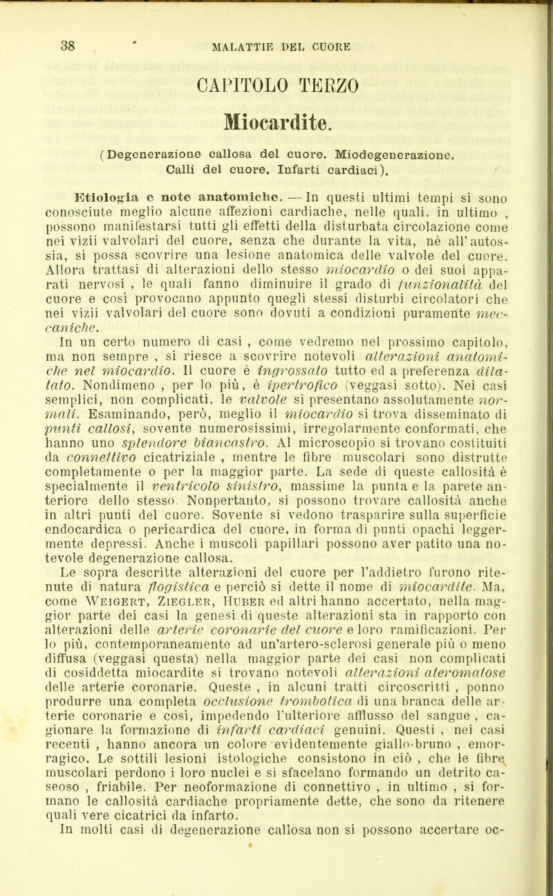 CAPITOLO TERZO Miocardite. (Degenerazione callosa del cuore. Miodegenerazione. Calli del cuore. Infarti cardiaci). Etiologia e note anatomiclie. — In questi ultimi tempi si sono conosciute meglio alcune affezioni cardiache, nelle quali, in ultimo , possono manifestarsi tutti gli effetti della disturbata circolazione come nei vizii valvolari del cuore, senza che durante la vita, nè ali'autos- sia, si possa scovrire una lesione anatomica delle valvole del cuore. Allora trattasi di alterazioni dello stesso miocardio o dei suoi appa- rati nervosi , le quali fanno diminuire il grado di funzionalità del cuore e così provocano appunto quegli stessi disturbi circolatori che nei vizii valvolari del cuore sono dovuti a condizioni puramente mec- caniche. In un certo numero di casi , come vedremo nel prossimo capitolo, ma non sempre , si riesce a scovrire notevoli alterazioni anatomi- che nel miocardio. Il cuore è ingrossato tutto ed a preferenza dila- tato. Nondimeno , per lo più, è ipertrofico (veggasi sotto). Nei casi semplici, non complicati, le valvole si presentano assolutamente nor- mali. Esaminando, però, meglio il miocardio si trova disseminato di 'punti callosi, sovente numerosissimi, irregolarmente conformati, che hanno uno splendore biancastro. Al microscopio si trovano costituiti da connettivo cicatriziale , mentre le fibre muscolari sono distrutte completamente o per la maggior parte. La sede di queste callosità è specialmente il ventricolo sinistro, massime la punta e la parete an- teriore dello stesso. Nonpertanto, si possono trovare callosità anche in altri punti del cuore. Sovente si vedono trasparire sulla superficie endocardica o pericardica del cuore, in forma di punti opachi legger- mente depressi. Anche i muscoli papillari possono aver patito una no- tevole degenerazione callosa. Le sopra descritte alterazioni del cuore per Taddietro furono rite- nute di natura flogistica e perciò si dette il nome di miocardite. Ma, come Weigert, Ziegler, Huber ed altri hanno accertato, nella mag- gior parte dei casi la genesi di queste alterazioni sta in rapporto con alterazioni delle arterie coronarie del cuore e \ovo ramificazioni. Per lo più, contemporaneamente ad un'artero-sclerosi generale più o meno diffusa (veggasi questa) nella maggior parte dei casi non complicati di cosiddetta miocardite si trovano notevoli alterazioni ateromatose delle arterie coronarie. Queste , in alcuni tratti circoscritti , ponno produrre una completa occlusione trombotica di una branca delle ar- terie coronarie e così, impedendo l'ulteriore afflusso del sangue , ca- gionare la formazione di infarti cardiaci genuini. Questi , nei casi recenti , hanno ancora un colore evidentemente giallo-bruno , emor'- ragico. Le sottili lesioni istologiche consistono in ciò , che le fibre muscolari perdono i loro nuclei e si sfacelano formando un detrito ca- seoso , friabile. Per neoformazione di connettivo , in ultimo , si for- mano le callosità cardiache propriamente dette, che sono da ritenere quali vere cicatrici da infarto. In molti casi di degenerazione callosa non si possono accertare oc-