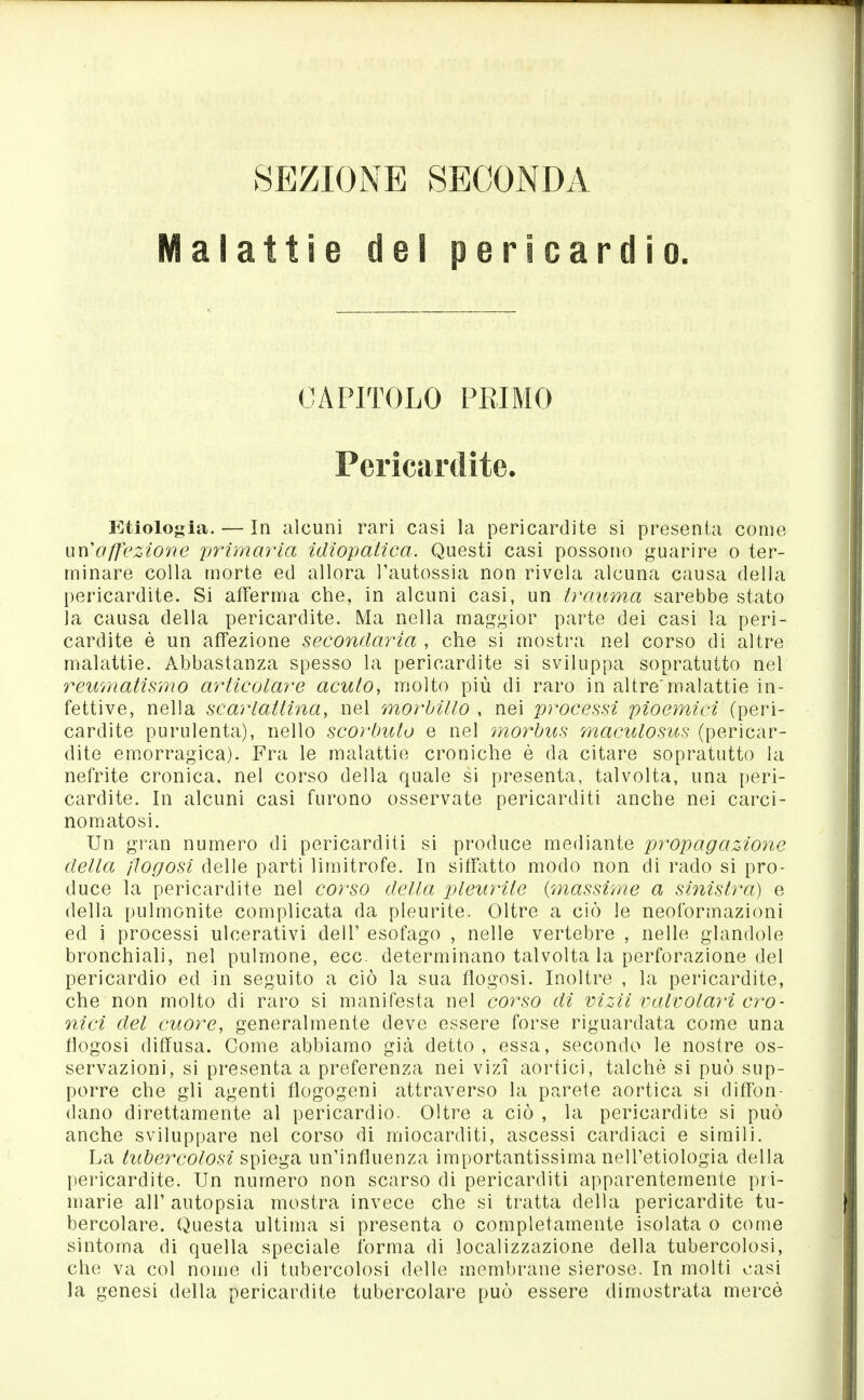 SEZIONE SECONDA Malattie del pericardio. CAPITOLO PRIMO Pericardite. Etlologia. — In alcuni rari casi la pericardite si presenta come un'affezione primaria idiopaiica. Questi casi possono guarire o ter- minare colla morte ed allora l'autossia non rivela alcuna causa della pericardite. Si afferma che, in alcuni casi, un trauma sarebbe stato la causa della pericardite. Ma nella maggior parte dei casi la peri- cardite è un affezione secondaria , che si mostra nel corso di altre malattie. Abbastanza spesso la pericardite si sviluppa sopratutto nel reumatismo articolare acuto, molto più di raro in altre'malattie in- fettive, nella scarlattina, nel morbillo , nei processi pioemici (peri- cardite purulenta), nello scorbuto e nel morbus maculosus (pericar- dite emorragica). Fra le malattie croniche è da citare sopratutto la nefrite cronica, nel corso della quale si presenta, talvolta, una peri- cardite. In alcuni casi furono osservate pericarditi anche nei carci- nomatosi. Un gran numero di pericarditi si produce mediante propagazione della ftogosi delle parti limitrofe. In siffatto modo non di rado si pro- duce la pericardite nel corso della pleurite {'massime a sinistra) e della pulmonite complicata da pleurite. Oltre a ciò le neoformazioni ed i processi ulcerativi dell' esofago , nelle vertebre , nelle glandolo bronchiali, nel pulmone, ecc. determinano talvolta la perforazione del pericardio ed in seguito a ciò la sua flogosi. Inoltre , la pericardite, che non molto di raro si manifesta nel corso di vizii valvolari cro- nici del cuore, generalmente deve essere forse riguardata come una flogosi diffusa. Come abbiamo già detto, essa, secondo le nostre os- servazioni, si presenta a preferenza nei vizi aortici, talché si può sup- porre che gli agenti flogogeni attraverso la pr^rete aortica si diffon- dano direttamente al pericardio. Oltre a ciò , la pericardite si può anche sviluppare nel corso di miocarditi, ascessi cardiaci e simili. La tubercolosi ^^\Qg^ un'influenza importantissima nell'etiologia della pericardite. Un numero non scarso di pericarditi apparentemente pri- marie all' autopsia mostra invece che si tratta della pericardite tu- bercolare. Questa ultima si presenta o completamente isolata o come sintoma di quella speciale forma di localizzazione della tubercolosi, che va col nome di tubercolosi delle membrane sierose. In molti casi la genesi della pericardite tubercolare può essere dimostrata mercè