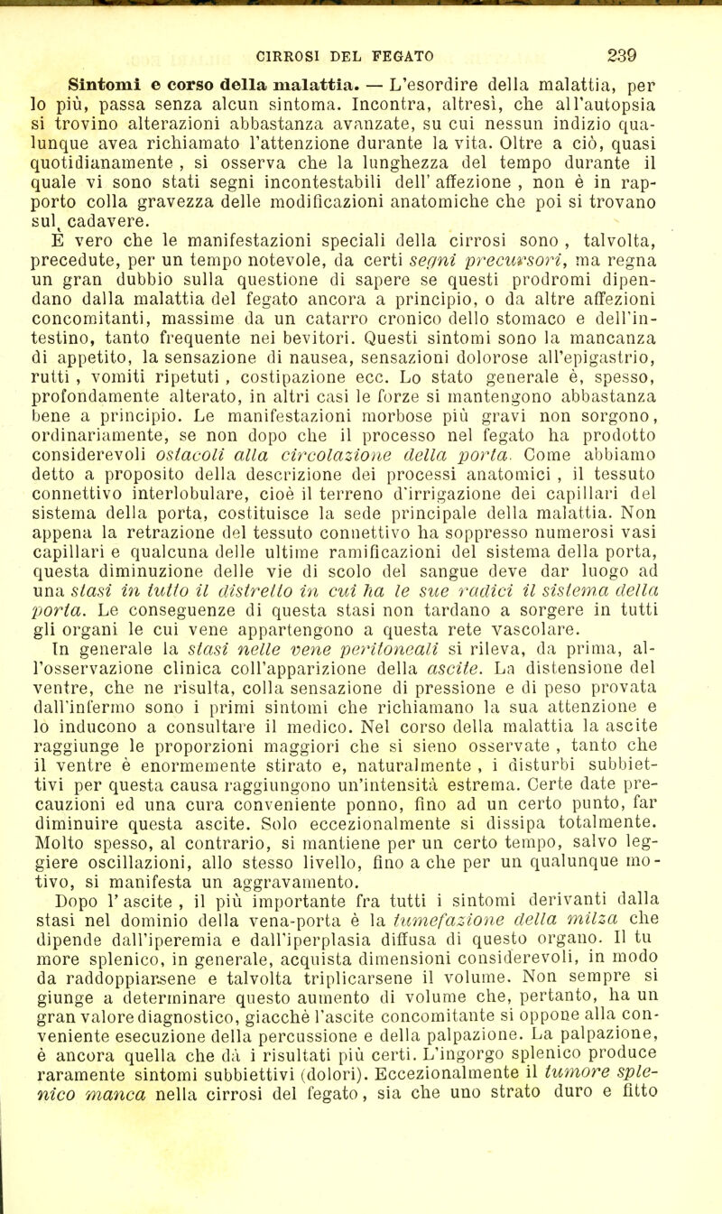 Sintomi e corso della malattia. — L'esordire della malattia, per lo più, passa senza alcun sintoma. Incontra, altresì, che all'autopsia si trovino alterazioni abbastanza avanzate, su cui nessun indizio qua- lunque avea richiamato l'attenzione durante la vita. Oltre a ciò, quasi quotidianamente , si osserva che la lunghezza del tempo durante il quale vi sono stati segni incontestabili dell' affezione , non è in rap- porto colla gravezza delle modificazioni anatomiche che poi si trovano sul^ cadavere. E vero che le manifestazioni speciali della cirrosi sono , talvolta, precedute, per un tempo notevole, da certi segni precursori, ma regna un gran dubbio sulla questione di sapere se questi prodromi dipen- dano dalla malattia del fegato ancora a principio, o da altre affezioni concom.itanti, massime da un catarro cronico dello stomaco e delTin- testino, tanto frequente nei bevitori. Questi sintomi sono la mancanza di appetito, la sensazione di nausea, sensazioni dolorose all'epigastrio, rutti , vomiti ripetuti , costipazione ecc. Lo stato generale è, spesso, profondamente alterato, in altri casi le forze si mantengono abbastanza bene a principio. Le manifestazioni morbose più gravi non sorgono, ordinariamente, se non dopo che il processo nel fegato ha prodotto considerevoli ostacoli alla circolazione della porta. Come abbiamo detto a proposito della descrizione dei processi anatoaiici , il tessuto connettivo interlobulare, cioè il terreno d'irrigazione dei capillari del sistema della porta, costituisce la sede principale della malattia. Non appena la retrazione del tessuto connettivo ha soppresso numerosi vasi capillari e qualcuna delle ultime ramificazioni del sistema della porta, questa diminuzione delle vie di scolo del sangue deve dar luogo ad una stasi in tutto il distretto in cui ha le sue radici il sistema della porta. Le conseguenze di questa stasi non tardano a sorgere in tutti gli organi le cui vene appartengono a questa rete vascolare. In generale la stasi nelle vene peritoneali si rileva, da prima, al- l'osservazione clinica coU'apparizione della ascile. La distensione del ventre, che ne risulta, colla sensazione di pressione e di peso provata dall'infermo sono i primi sintomi che richiamano la sua attenzione e 10 inducono a consultare il medico. Nel corso della malattia la ascite raggiunge le proporzioni maggiori che si sieno osservate , tanto che 11 ventre è enormemente stirato e, naturalmente , i disturbi subbiet- tivi per questa causa raggiungono un'intensità estrema. Certe date pre- cauzioni ed una cura conveniente ponno, fino ad un certo punto, far diminuire questa ascite. Solo eccezionalmente si dissipa totalmente. Molto spesso, al contrario, si mantiene per un certo tempo, salvo leg- giere oscillazioni, allo stesso livello, fino a che per un qualunque mo- tivo, si manifesta un aggravamento. Dopo r ascite , il più importante fra tutti i sintomi derivanti dalla stasi nel dominio della vena-porta è la tumefazione della milza che dipende dall'iperemia e dall'iperplasia diffusa di questo organo. Il tu more splenico, in generale, acquista dimensioni considerevoli, in modo da raddoppiarsene e talvolta triplicarsene il volume. Non sempre si giunge a determinare questo aumento di volume che, pertanto, ha un gran valore diagnostico, giacché Tascite concomitante si oppone alla con- veniente esecuzione della percussione e della palpazione. La palpazione, è ancora quella che dà i risultati più certi. L'ingorgo splenico produce raramente sintomi subbiettivi (dolori). Eccezionalmente il tumore sple- nico manca nella cirrosi del fegato, sia che uno strato duro e fìtto