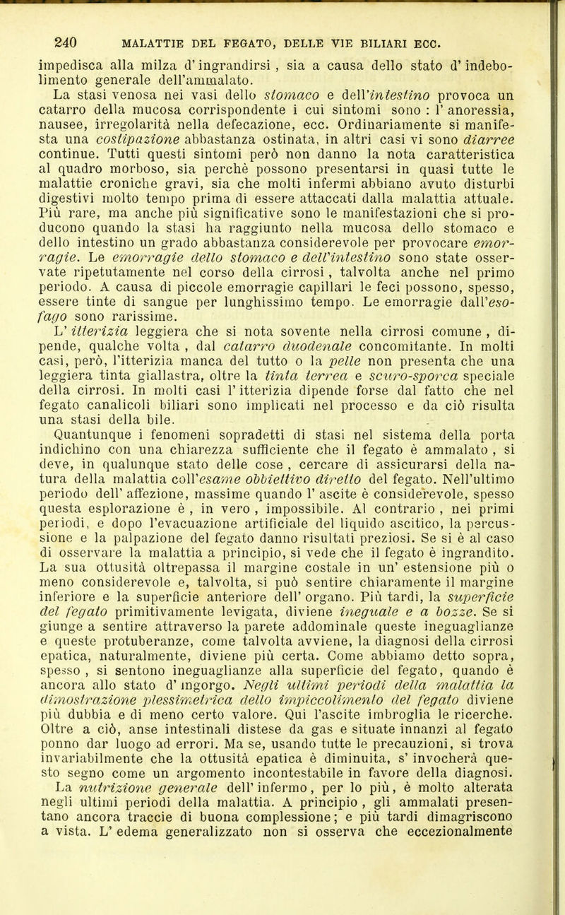 impedisca alla milza d'ingrandirsi, sia a causa dello stato d'indebo- limento generale dell'ammalato. La stasi venosa nei vasi dello stomaco e òieWintesHno provoca un catarro della mucosa corrispondente i cui sintomi sono : 1' anoressia, nausee, irregolarità nella defecazione, ecc. Ordinariamente si manife- sta una costipazione abbastanza ostinata, in altri casi vi sono diarree contìnue. Tutti questi sintomi però non danno la nota caratteristica al quadro morboso, sia perchè possono presentarsi in quasi tutte le malattie croniche gravi, sia che molti infermi abbiano avuto disturbi digestivi molto tempo prima di essere attaccati dalla malattia attuale. Più rare, ma anche più significative sono le manifestazioni che si pro- ducono quando la stasi ha raggiunto nella m.ucosa dello stomaco e dello intestino un grado abbastanza considerevole per provocare emor- ragie. Le emorragie dello stomaco e delVintestino sono state osser- vate ripetutamente nel corso della cirrosi, talvolta anche nel primo periodo. A causa di piccole emorragie capillari le feci possono, spesso, essere tinte di sangue per lunghissimo tempo. Le emorragie dall'eso- fago sono rarissime. L'itterizia leggiera che si nota sovente nella cirrosi comune , di- pende, qualche volta , dal catarro duodenale concomitante. In molti casi, però, l'itterizia manca del tutto o la pelle non presenta che una leggiera tinta giallastra, oltre la tinta terrea e scuro-sporca speciale della cirrosi. In molti casi l'itterizia dipende forse dal fatto che nel fegato canalicoli biliari sono implicati nel processo e da ciò risulta una stasi della bile. Quantunque i fenomeni sopradetti di stasi nel sistema della porta indichino con una chiarezza sufficiente che il fegato è ammalato , si deve, in qualunque stato delle cose , cercare di assicurarsi della na- tura della malattia coWesame obbiettivo diretto del fegato. Nell'ultimo periodo dell' affezione, massime quando 1' ascite è considerevole, spesso questa esplorazione è , in vero , impossibile. Al contrario , nei primi periodi, e dopo l'evacuazione artificiale del liquido ascitico, la percus- sione e la palpazione del fegato danno risultati preziosi. Se si è al caso di osservare la malattia a principio, si vede che il fegato è ingrandito. La sua ottusità oltrepassa il margine costale in un' estensione più o meno considerevole e, talvolta, si può sentire chiaramente il margine inferiore e la superfìcie anteriore dell' organo. Più tardi, la superfìcie del fegato primitivamente levigata, diviene ineguale e a bozze. Se si giunge a sentire attraverso la parete addominale queste ineguaglianze e queste protuberanze, come talvolta avviene, la diagnosi della cirrosi epatica, naturalmente, diviene più certa. Come abbiamo detto sopra, spesso , si sentono ineguaglianze alla superficie del fegato, quando è ancora allo stato d'ingorgo. Negli ultimi periodi della malattia la dimostrazione plessim^etrica dello impiccolimento del fegato diviene più dubbia e di meno certo valore. Qui l'ascite imbroglia le ricerche. Oltre a ciò, anse intestinali distese da gas e situate innanzi al fegato ponno dar luogo ad errori. Ma se, usando tutte le precauzioni, si trova invariabilmente che la ottusità epatica è diminuita, s' invocherà que- sto segno come un argomento incontestabile in favore della diagnosi. La nutrizione generale dell'infermo, per lo più, è molto alterata negli ultimi periodi della malattia. A principio , gli ammalati presen- tano ancora traccie di buona complessione ; e più tardi dimagriscono a vista. L' edema generalizzato non si osserva che eccezionalmente