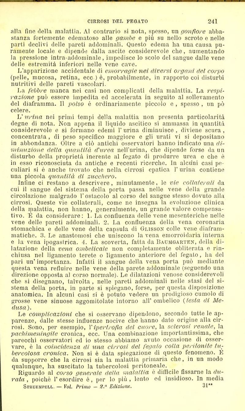 alla fine della malattia. Al contrario si nota, spesso, un cionfìore abba- stanza fortemente edematoso alle gamhe e più su nello scroto e nelle parti declivi delle pareti addominali. Questo edema ha una causa pu- ramente locale e dipende dalla ascite considerevole che, aumentando la pressione intra-addominale, impedisce lo scolo del sangue dalle vene delle estremità inferiori nelle vene cave. L'apparizione accidentale di emorragie nei diversi organi del corpo (pelle, mucosa, retina, ecc.) è, probabilmente, in rapporto coi disturbi nutritivi delle pareti vascolari. La febbre manca nei casi non complicati della malattia. La respi- razione può essere impedita ed accelerata in seguito al sollevamento del diaframma. Il x^olso è ordinariamente piccolo e , spesso , un pò celere. L' urina nei primi tempi della malattia non presenta particolarità degne di nota. Non appena il liquido ascitico si ammassa in quantità considerevole e si formano edemi T urina diminuisce, diviene scura, concentrata , di peso specifico maggiore e gli urati vi si depositano in abbondanza. Oltre a ciò antichi osservatori hanno indicato una di- minuzione della quanlìià d'urea nell'urina, che dipende forse da un disturbo della proprietà inerente al fegato di produrre urea e che è in esso riconosciuta da antiche e recenti ricerche. In alcuni casi pe- culiari si è anche trovato che nella cirrosi epatica 1' urina contiene una piccola quanlilà di zucchero. Infine ci restano a descrivere, minutamente, le vie collalerali da cui il sangue del sistema della porta passa nelle vene della grande circolazione malgrado l'ostacolo al corso del sangue stesso dovuto alla cirrosi. Queste vie collaterali, come ne insegna la evoluzione clinica della malattia, non hanno, generalmente, un grande valore compensa- tivo. È da considerare: 1. La confluenza delle vene mesenteriche nelle vene delle pareti addominali. 2. La confluenza della vena coronaria stomachica e delle vene della capsula di Glisson colle vene diafram- matiche. 3. Le anastomosi che uniscono la vena emorroidarla interna e la vena ipogastrica. 4. La scoverta, fatta da Baumgarten, della di- latazione della vena ombelicale non completamente obliterata e rin- chiusa nel ligamento terete o ligamento anteriore del fegato, ha del pari un'importanza. Infatti il sangue della vena porta può mediante questa vena refluire nelle vene della parete addominale (seguendo una direzione opposta al corso normale). Le dilatazioni venose considerevoli che si disegnano, talvolta , nelle pareti addominali nelle stasi del si- stema della porta, in parte si spiegano, forse, per questa disposizione anatomica. In alcuni casi si è potuto vedere un prodigioso cumolo di grosse vene sinuose aggomitolate intorno all'ombelico {lesla di Me- dusa). Le complicazioni che si osservano dipendono, secondo tutte le ap- parenze, dalle stesse influenze nocive che hanno dato origine alla cir- rosi. Sono, per esempio, V ipertrofìa del cuore, la sclerosi renale, la pachimeningite cronica, ecc. Una combinazione importantissima, che parecchi osservatori ed io stesso abbiamo avuto occasione di osser- vare, è la coincidenza di una cirrosi del fegato colla peritonite tU: bercolosa cronica. Non si è data spiegazione di questo fenomeno. E da supporre che la cirrosi sia la malattia primaria che, in un modo qualunque, ha suscitato la tubercolosi peritoneale. Riguardo al corso generale della malattia è diffìcile fissarne la du- rata , poiché l'esordire è, per lo più, lento ed insidioso. In media Struempell. — Voi. Primo — 2.^ Edizione. 31**