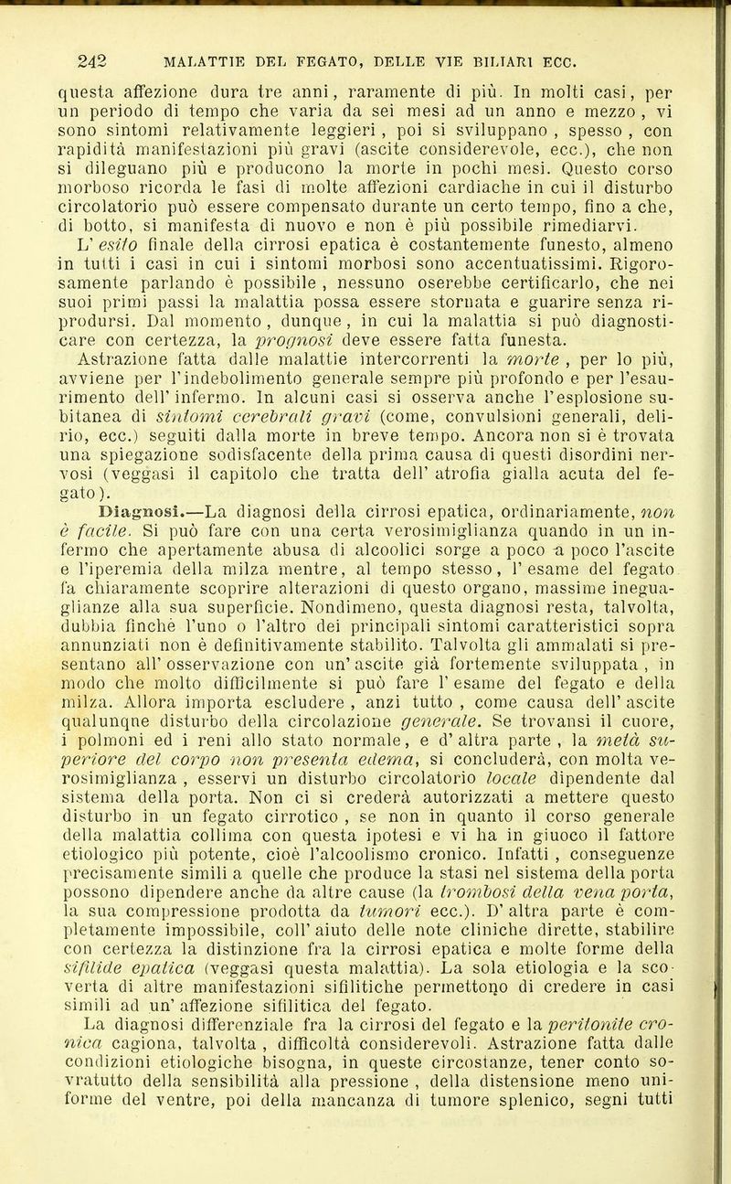 questa affezione dura tre anni, raramente di più. In molti casi, per un periodo di tempo che varia da sei mesi ad un anno e mezzo , vi sono sintomi relativamente leggieri, poi si sviluppano , spesso , con rapidità manifestazioni più gravi (ascite considerevole, ecc.), che non si dileguano più e producono la morte in pochi mesi. Questo corso morboso ricorda le fasi di m.olte affezioni cardiache in cui il disturbo circolatorio può essere compensato durante un certo tempo, fino a che, di botto, si manifesta di nuovo e non è più possibile rimediarvi. L' esito finale della cirrosi epatica è costantemente funesto, almeno in tutti i casi in cui i sintomi morbosi sono accentuatissimi. Rigoro- samente parlando è possibile , nessuno oserebbe certificarlo, che nei suoi primi passi la malattia possa essere stornata e guarire senza ri- prodursi. Dal momento , dunque , in cui la malattia si può diagnosti- care con certezza, la prognosi deve essere fatta funesta. Astrazione fatta dalle malattie intercorrenti la morte , per lo più, avviene per l'indebolimento generale sempre più profondo e per l'esau- rimento dell'infermo. In alcuni casi si osserva anche l'esplosione su- bitanea di sintomi cerebrali gravi (come, convulsioni generali, deli- rio, ecc.) seguiti dalla morte in breve tempo. Ancora non si è trovata una spiegazione sodisfacente della prima causa di questi disordini ner- vosi (veggasi il capitolo che tratta dell' atrofia gialla acuta del fe- gato ). Diagnosi.—La diagnosi della cirrosi epatica, ordinariamente, non è facile. Si può fare con una certa verosimiglianza quando in un in- fermo che apertamente abusa di alcoolici sorge a poco -a poco l'ascite e l'iperemia della milza mentre, al tempo stesso, l'esame del fegato fa chiaramente scoprire alterazioni di questo organo, massime inegua- glianze alla sua superfìcie. Nondimeno, questa diagnosi resta, talvolta, dubbia finché l'uno o l'altro dei principali sintomi caratteristici sopra annunziati non è definitivamente stabilito. Talvolta gli ammalati si pre- sentano all' osservazione con un' ascite già fortemente sviluppata , in modo che molto diffìcilmente si può fare 1' esame del fegato e della milza. Allora importa escludere , anzi tutto , come causa dell' ascite qualunqne disturbo della circolazione generale. Se trovansi il cuore, i polmoni ed i reni allo stato normale, e d'altra parte, la metà su- periore del corpo non presenta edema, si concluderà, con molta ve- rosimiglianza , esservi un disturbo circolatorio locale dipendente dal sistema della porta. Non ci si crederà autorizzati a mettere questo disturbo in un fegato cirrotico , se non in quanto il corso generale della malattia collima con questa ipotesi e vi ha in giuoco il fattore etiologico più potente, cioè l'alcoolismo cronico. Infatti , conseguenze precisamente simili a quelle che produce la stasi nel sistema della porta possono dipendere anche da altre cause (la trombosi della vena porta, la sua compressione prodotta da tumori ecc.). D' altra parte è com- pletamente impossibile, coli'aiuto delle note cliniche dirette, stabilire con certezza la distinzione fra la cirrosi epatica e molte forme della sifìlide epatica (veggasi questa malattia). La sola etiologia e la sco- verta di altre manifestazioni sifilitiche permettono di credere in casi simili ad un' affezione sifilitica del fegato. La diagnosi differenziale fra la cirrosi del fegato e la peritonite cro- nica cagiona, talvolta , difì^coltà considerevoli. Astrazione fatta dalle condizioni etiologiche bisogna, in queste circostanze, tener conto so- vratutto della sensibilità alla pressione , della distensione meno uni- forme del ventre, poi della mancanza di tumore splenico, segni tutti