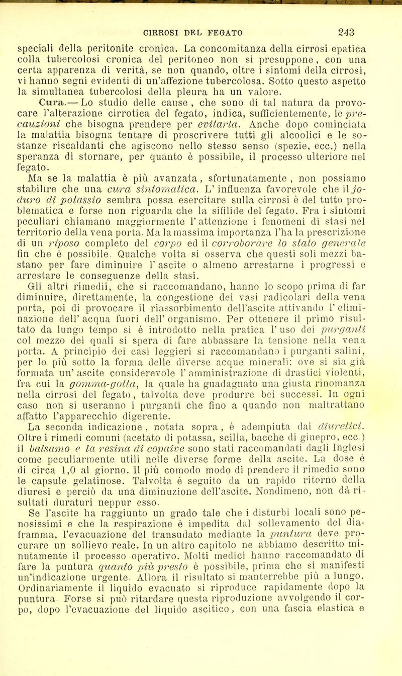 speciali della peritonite cronica. La concomitanza della cirrosi epatica colla tubercolosi cronica del peritoneo non si presuppone, con una certa apparenza di verità, se non quando, oltre i sintomi della cirrosi, vi hanno segni evidenti di un'affezione tubercolosa. Sotto questo aspetto la simultanea tubercolosi della pleura ha un valore. Cura.— Lo studio delle cause , che sono di tal natura da provo- care l'alterazione cirrotica del fegato, indica, sufficientemente, le pre- cauzioni che bisogna prendere per evitarla. Anche dopo cominciata la malattia bisogna tentare di proscrivere tutti gli alcoolici e le so- stanze riscaldanti che agiscono nello stesso senso (spezie, ecc.) nella speranza di stornare, per quanto è possibile, il processo ulteriore nel fegato. Ma se la malattia è più avanzata, sfortunatamente , non possiamo stabilire che una cura siniom,atica. L'influenza favorevole cheiljo- diiì'O dì potassio sembra possa esercitare sulla cirrosi è del tutto pro- blematica e forse non riguarda che la sifllide del fegato. Fra i sintomi peculiari chiamano maggiormente V attenzione i fenomeni di stasi nel territorio delia vena porta. Ma la massima importanza l'ha la prescrizione di un riposo completo del corpo ed il corroborare lo stato generale fin che è possibile. Qualche volta si osserva che questi soli mezzi ba- stano per fare diuainuire 1' ascite o almeno arrestarne i progressi e arrestare le conseguenze della stasi. Gli altri rimedii, che si raccomandano, hanno lo scopo prima di far diminuire, direttamente, la congestione dei vasi radicolari della vena porta, poi di provocare il riassorbimento delTascite attivando 1' elimi- nazione dell' acqua fuori dell' organismo. Per ottenere il primo risul- tato da lungo tempo si è introdotto nella pratica 1' uso dei purganti col mezzo dei quali si spera di fare abbassare la tensione nella vena porta. A principio dei casi leggieri si raccomandano i purganti salini, per lo più sotto la forma delle diverse acque minerali: ove si sia già formata un'ascite considerevole l'amministrazione di drastici violenti, fra cui la gomma-gotta, la quale ha guadagnato una giusta rinomanza nella cirrosi del fegato, talvolta deve produrre bei successi. In ogni caso non si useranno i purganti che fino a quando non maltrattano affatto l'apparecchio digerente. La seconda indicazione , notata sopra , è adempiuta dai diuretici. Oltre i rimedi comuni (acetato di potassa, Scilla, bacche di ginepro, ecc.) il balsamo e la resina, di copaive sono stati raccomandati dagli Inglesi come peculiarmente utili nelle diverse forme della ascite. La dose è di circa 1,0 al giorno. Il più comodo modo di prendere il rimedio sono le capsule gelatinose. Talvolta è seguito da un rapido ritorno della diuresi e perciò da una diminuzione dell'ascite. Nondimeno, non dà ri- sultati duraturi neppur esso. Se l'ascite ha raggiunto un grado tale che i disturbi locali sono pe- nosissimi e che la respirazione è impedita dal sollevamento del dia- framma, l'evacuazione del transudato mediante la puntura deve pro- curare un sollievo reale. In un altro capitolo ne abbiamo descritto mi- nutamente il processo operativo. Molti medici hanno raccomandato di fare la puntura quanto più presto è possibile, prima che si^ manifesti un'indicazione urgente. Allora il risultato si manterrebbe più a lungo. Ordinariamente il liquido evacuato si riproduce rapidamente dopo la puntura. Forse si può ritardare questa riproduzione avvolgendo il cor- po, dopo l'evacuazione del liquido ascitico, con una fascia elastica e