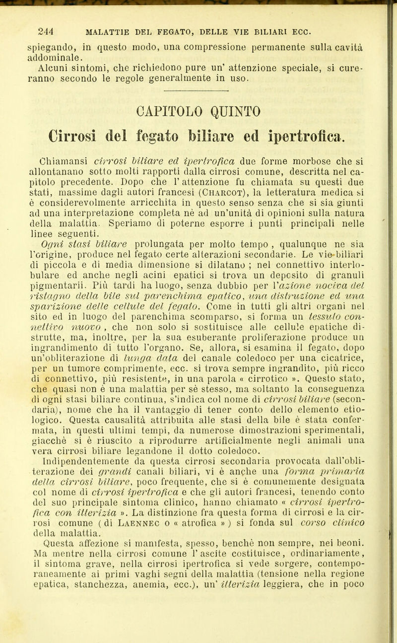 spiegando, in questo modo, una compressione permanente sulla cavità addominale. Alcuni sintomi, che richiedono pure un' attenzione speciale, si cure- ranno secondo le regole generalmente in uso. CAPITOLO QUINTO Cirrosi del fegato biliare ed ipertrofica. Chiamansi cirrosi Mliare ed ipertroßca due forme morbose che si allontanano sotto molti rapporti dalla cirrosi comune, descritta nel ca- pitolo precedente. Dopo che l'attenzione fu chiamata su questi due stati, massime dagli autori francesi (Charcot), la letteratura medica si è considerevolmente arricchita in questo senso senza che si sia giunti ad una interpretazione completa nè ad un'unità di opinioni sulla natura della malattia. Speriamo di poterne esporre i punti principali nelle linee seguenti. Ogni siasi Mliare prolungata per molto tempo , qualunque ne sia l'origine, produce nel fegato certe alterazioni secondarie. Le vie biliari di piccola e di media dimensione si dilatano ; nel connettivo interlo- bulare ed anche negli acini epatici si trova un deposito di granuli pigmentaria Più tardi ha luogo, senza dubbio per Vazione nociva del ristagno della bile sul parenchima epatico, ima distruzione ed una sparizione delle cellule del fegato. Come in tutti gli altri organi nel sito ed in luogo del parenchima scomparso, si forma un tessuto con- nettivo nuovo , che non solo si sostituisce alle cellule epatiche di- strutte, ma, inoltre, per la sua esuberante proliferazione produce un ingrandimento di tutto l'organo. Se, allora, si esamina il fegato, dopo un'obliterazione di lunga data del canale coledoco per una cicatrice, per un tumore comprimente, ecc. si trova sempre ingrandito, più ricco di connettivo, più resistente, in una parola « cirrotico ». Questo stato, che quasi non è una malattia per sè stesso, ma soltanto la conseguenza di ogni stasi biliare continua, s'indica col nome di cirrosi Mliare (secon- daria), nome che ha il vantaggio di tener conto dello elemento etio- logico. Questa causalità attribuita alle stasi della bile é stata confer- mata, in questi ultimi tempi, da numerose dimostrazioni sperimentali, giacché si è riuscito a riprodurre artificialmente negli animali una vera cirrosi biliare legandone il dotto coledoco. Indipendentemente da questa cirrosi secondaria provocata dall'obli- terazione dei grandi canali biliari, vi è anche una forma primaria della cirrosi Mliare, poco frequente, che si è comunemente designata col nome di cii^rosi ipertrofica e che gli autori francesi, tenendo conto del suo principale sintonia clinico, hanno chiamato « cirrosi ipertro- fica con itterizia ». La distinzione fra questa forma di cirrosi e la cir- rosi comune ( di Laennec o « atrofica » ) si fonda sul corso clinico della malattia. Questa affezione si manifesta, spesso, benché non sempre, nei beoni. Ma mentre nella cirrosi comune 1' ascite costituisce, ordinariamente, il sintoma grave, nella cirrosi ipertrofica si vede sorgere, contempo- raneamente ai primi vaghi segni della malattia (tensione nella regione epatica, stanchezza, anemia, ecc.), un' itterizia leggiera, che in poco