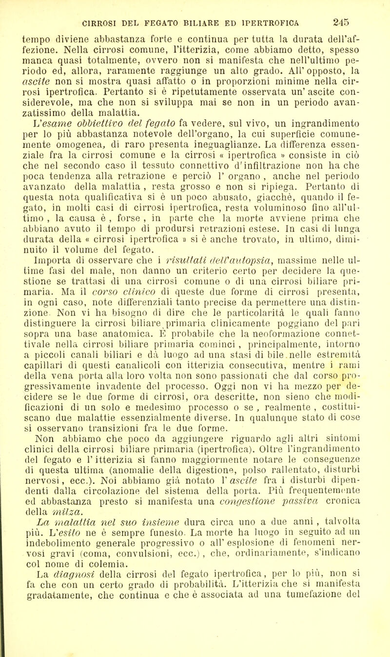 tempo diviene abbastanza forte e continua per tutta la durata dell'af- fezione. Nella cirrosi comune, l'itterizia, come abbiamo detto, spesso manca quasi totalmente, ovvero non si manifesta che nell'ultimo pe- riodo ed, allora, raramente raggiunge un alto grado. All' opposto, la ascite non si mostra quasi afifatto o in proporzioni minime nella cir- rosi ipertrofica. Pertanto si è ripetutamente osservata un' ascite con- siderevole, ma che non si sviluppa mai se non in un periodo avan- zatissimo della malattia. Vesame obbiettivo del fegato fa vedere, sul vivo, un ingrandimento per lo più abbastanza notevole dell'organo, la cui superficie comune- mente omogenea, di raro presenta ineguaglianze. La differenza essen- ziale fra la cirrosi comune e la cirrosi « ipertrofica » consiste in ciò che nel secondo caso il tessuto connettivo d'infiltrazione non ha che poca tendenza alla retrazione e perciò 1' organo , anche nel periodo avanzato della malattia , resta grosso e non si ripiega. Pertanto di questa nota qualificativa si è un poco abusato, giacché, quando il fe- gato, in molti casi di cirrosi ipertrofica, resta voluminoso fino all'ul- timo , la causa è , forse , in parte che la iiiorte avviene prima che abbiano avuto il tempo di prodursi retrazioni estese. In casi di lunga durata della « cirrosi ipertrofica » si è anche trovato, in ultimo, dimi- nuito il volume del fegato. Importa di osservare che i risultati clelVautopsia^ massi aie nelle ul- time fasi del male, non danno un criterio certo per decidere la que- stione se trattasi di una cirrosi comune o di una cirrosi biliare pri- maria. Ma il corso clinico di queste due forme di cirrosi presenta, in ogni caso, note differenziali tanto precise da permettere una distin- zione. Non vi ha bisogno di dire che le particolarità le quali fanno distinguere la cirrosi biliare primaria clinicamente poggiano del pari sopra una base anatomica. E probabile che la neoformazione connet- tivale nella cirrosi biliare primaria cominci , principalmente, intorno a piccoli canali biliari e dà luogo ad una stasi di bile nelle estremità capillari di questi canalicoli con itterizia consecutiva, mentre i rami della vena porta alla loro volta non sono passionati che dal corso pro- gressivamente invadente del processo. Oggi non vi ha mezzo per de- cidere se le due forme di cirrosi, ora descritte, non sieno che modi- ficazioni di un solo e medesimo processo o se , realmente , costitui- scano due malattie essenzialmente diverse. In qualunque stato di cose si osservano transizioni fra le due forme. Non abbiamo che poco da aggiungere riguardo agli altri sintomi clinici della cirrosi biliare primaria (ipertrofica). Oltre l'ingrandimento del fegato e l'itterizia si fanno maggiormente notare le conseguenze di questa ultima (anomalie della digestione, polso rallentato, disturbi nervosi, ecc.). Noi abbiamo già notato V ascite fra i disturbi dipen- denti dalla circolazione del sistema della porta. Più frequentemente ed abbastajiza presto si manifesta una congestione passiva cronica della milza. La malattia nel suo insieme dura circa uno a due anni , talvolta più. Vesito ne è sempre funesto. La morte ha luogo in seguito ad un indebolimento generale progressivo o all' esplosione di fenomeni ner- vosi gravi (coma, convulsioni, ecc.) , che, ordinariamente, s'indicano col nome di colemia. La diagnosi della cirrosi del fegato ipertrofica, per lo più, non si fa che con un certo grado di probabilità. L'itterizia che si manifesta gradatamente, che continua e che è associata ad una tumefazione del