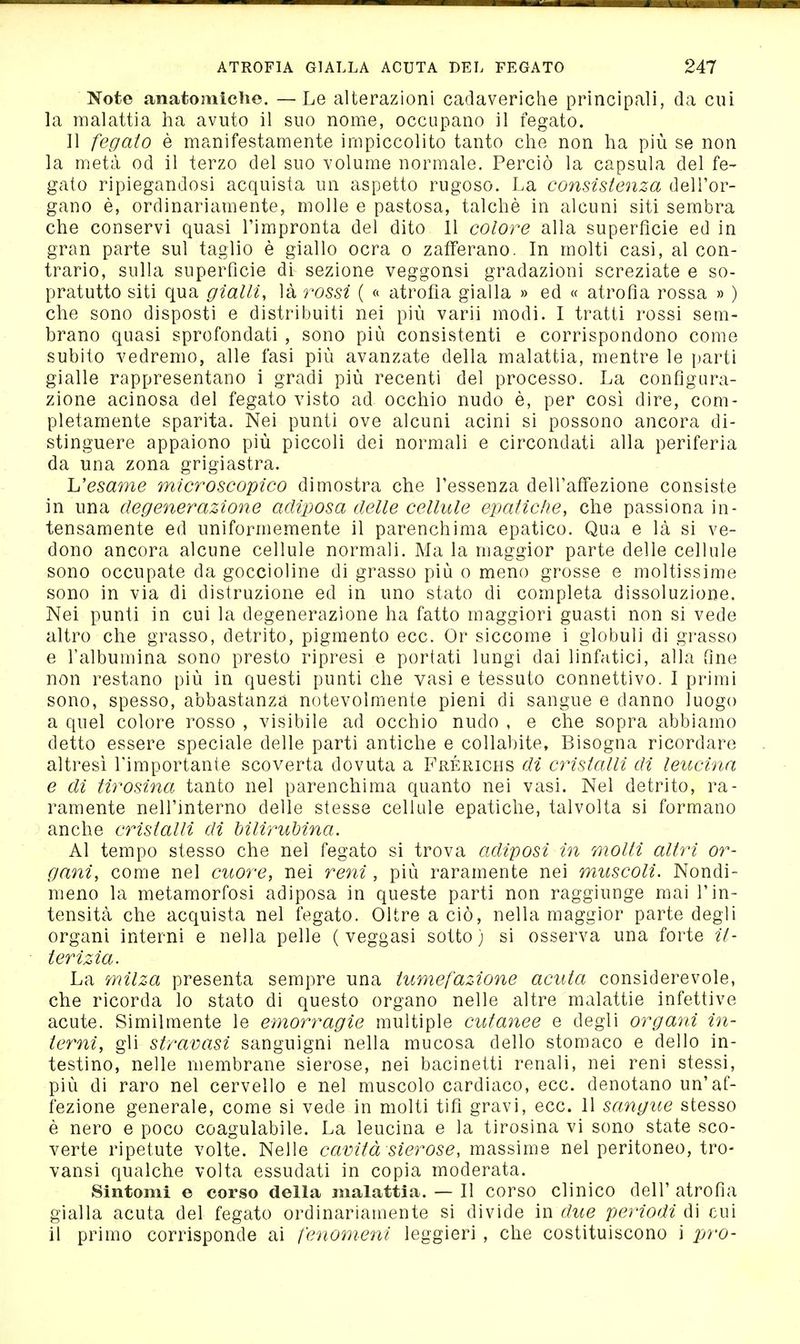 Note anatomiche. — Le alterazioni cadaveriche principali, da cui la malattia ha avuto il suo nome, occupano il fegato. 11 fegato è manifestamente impiccolito tanto che non ha più se non la metà od il terzo del suo volume normale. Perciò la capsula del fe- gato ripiegandosi acquista un aspetto rugoso. La consistenza dell'or- gano è, ordinariamente, molle e pastosa, talché in alcuni siti sembra che conservi quasi l'impronta del dito 11 colore alla superficie ed in gran parte sul taglio è giallo ocra o zafferano. In molti casi, al con- trario, sulla superfìcie di sezione veggonsi gradazioni screziate e so- pratutto siti qua gialli, là rossi ( c< atrofìa gialla » ed « atrofìa rossa » ) che sono disposti e distribuiti nei più varii modi. I tratti rossi sem- brano quasi sprofondati , sono più consistenti e corrispondono come subito vedremo, alle fasi più avanzate della malattia, mentre le parti gialle rappresentano i gradi più recenti del processo. La confìgura- zione acinosa del fegato visto ad occhio nudo è, per cosi dire, com- pletamente sparita. Nei punti ove alcuni acini si possono ancora di- stinguere appaiono più piccoli dei normali e circondati alla periferia da una zona grigiastra. esame microscopico dimostra che l'essenza dell'aff'ezione consiste in una degenerazione adiposa delle cellule epatidie, che passiona in- tensamente ed uniformemente il parenchima epatico. Qua e là si ve- dono ancora alcune cellule normali. Ma la maggior parte delle cellule sono occupate da goccioline di grasso più o meno grosse e moltissime sono in via di distruzione ed in uno stato di completa dissoluzione. Nei punti in cui la degenerazione ha fatto maggiori guasti non si vede altro che grasso, detrito, pigmento ecc. Or siccome i globuli di grasso e l'albumina sono presto ripresi e portati lungi dai linfatici, alla fine non restano più in questi punti che vasi e tessuto connettivo. I primi sono, spesso, abbastanza notevolmente pieni di sangue e danno luogo a quel colore rosso , visibile ad occhio nudo , e che sopra abbiamo detto essere speciale delle parti antiche e collabite, Bisogna ricordare altresì l'importante scoverta dovuta a Frérichs di cristalli di leiicina e di tirosina tanto nel parenchima quanto nei vasi. Nel detrito, ra- ramente nell'interno delle stesse cellule epatiche, talvolta si formano ' anche cristalli di bilirubina. Al tempo stesso che nel fegato si trova adiposi in molti altri or- gani, come nel cuore, nei reni, più raramente nei muscoli. Nondi- meno la metamorfosi adiposa in queste parti non raggiunge mai l'in- tensità che acquista nel fegato. Oltre a ciò, nella maggior parte degli organi interni e nella pelle ( veggasi sotto) si osserva una forte it- terizia. La milza presenta sempre una tumefazione acuta considerevole, che ricorda lo stato di questo organo nelle altre malattie infettive acute. Similmente le emorragie multiple cutanee e degli organi in- terni, gli stravasi sanguigni nella mucosa dello stomaco e dello in- testino, nelle membrane sierose, nei bacinetti renali, nei reni stessi, più di raro nel cervello e nel muscolo cardiaco, ecc. denotano un'af- fezione generale, come si vede in molti tifi gravi, ecc. 11 sangue stesso è nero e poco coagulabile. La leucina e la tirosina vi sono state sco- verte ripetute volte. Nelle cavità sierose, massime nel peritoneo, tro- vansi qualche volta essudati in copia moderata. Sintomi e corso della malattia. — 11 corso clinico dell' atrofia gialla acuta del fegato ordinariamente si divide in due periodi di cui il primo corrisponde ai fenomeni leggieri , che costituiscono i pro-