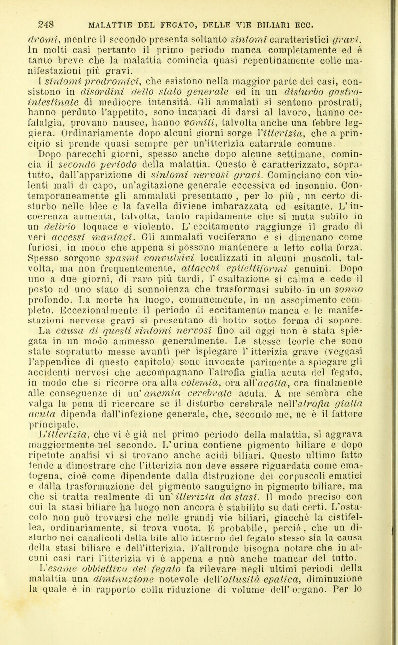 dromi, mentre il secondo presenta soltanto sintomi caratteristici gravi. In molti casi pertanto il primo periodo manca completamente ed è tanto breve che la malattia comincia quasi repentinamente colle ma- nifestazioni più gravi. I sintomi prodromici, che esistono nella maggior parte dei casi, con- sistono in disordini dello stato generale ed in un disturbo gastro- intestinale di mediocre intensità. Gli ammalati 8i sentono prostrati, hanno perduto l'appetito, sono incapaci di darsi al lavoro, hanno ce- falalgia, provano nausee, hanno vomiti, talvolta anche una febbre leg- giera. Ordinariamente dopo alcuni giorni sorge Vitterìzia, che a prin- cipio si prende quasi sempre per un'itterizia catarrale comune. Dopo parecchi giorni, spesso anche dopo alcune settimane, comin- cia il secondo periodo della malattia. Questo è caratterizzato, sopra- tutto, dall'apparizione di sintomi neì^vosi gravi. Cominciano con vio- lenti mali di capo, un'agitazione generale eccessiva ed insonnio. Con- temporaneamente gli ammalati presentano , per lo più , un certo di- sturbo nelle idee e la favella diviene imbarazzata ed esitante. L'in- coerenza aumenta, talvolta, tanto rapidamente che si muta subito in un delirio loquace e violento. L'eccitamento raggiunge il grado di veri accessi maniaci. Gli ammalati vociferano e si dimenano come furiosi, in modo che appena si possono mantenere a letto colla forza. Spesso sorgono spasmi convulsivi localizzati in alcuni muscoli, tal- volta, ma non frequentemente, attacchi epilettiformi genuini. Dopo uno a due giorni, di raro più tardi, l'esaltazione si calma e cede il posto ad uno stato dì sonnolenza che trasformasi subito-in un sonno profondo. La morte ha luogo, comunemente, in un assopimento com pleto. Eccezionalmente il periodo di eccitamento manca e le manife- stazioni nervose gravi si presentano di botto sotto forma di sopore. La causa dì c[uesti sintomi nervosi fino ad oggi non è stata spie- gata in un modo ammesso generalmente. Le stesse teorie che sono state sopratutto messe avanti per ispiegare l'itterizia grave (veggasi l'appendice di questo capitolo) sono invocate parimente a spiegare gli accidenti nervosi che accompagnano l'atrofìa gialla, acuta del fegato, in modo che si ricorre ora alla colemia, ora all'aco/Za, ora finalmente alle conseguenze di Vix{ anemia cerebrale acuta. A me sembra che valga la pena di ricercare se il disturbo cerebrale neAVatroßa gialla acuta dipenda dall'infezione generale, che, secondo me, ne è il fattore principale. hHtterHzia, che vi è già nel primo periodo della malattia, si aggrava maggiormente nel secondo. L'urina contiene pigmento biliare e dopo ripetute analisi vi si trovano anche acidi biliari. Questo ultimo fatto tende a dimostrare che l'itterizia non deve essere riguardata come ema- togena, cioè come dipendente dalla distruzione dei corpuscoli ematici e dalla trasformazione del pigmento sanguigno in pigmento biliare, ma che si tratta realmente di un' itterizia da stasi. Il modo preciso con cui la stasi biliare ha luogo non ancora è stabilito su dati certi. L'osta- colo non può trovarsi che nelle grandi vie biliari, giacché la cistifel- lea, ordinariamente, si trova vuota. E probabile, perciò, che un di- sturbo nei canalicoli della bile allo interno del fegato stesso sia la causa della stasi biliare e dell'itterizia. D'altronde bisogna notare che in al- cuni casi rari l'itterizia vi è appena e può anche mancar del tutto. h'esame obbiettivo del fegato fa rilevare negli ultimi periodi della malattia una diminuzione notevole (\e\Yottusità epatica, diminuzione la quale è in rapporto colla riduzione di volume dell'organo. Per lo