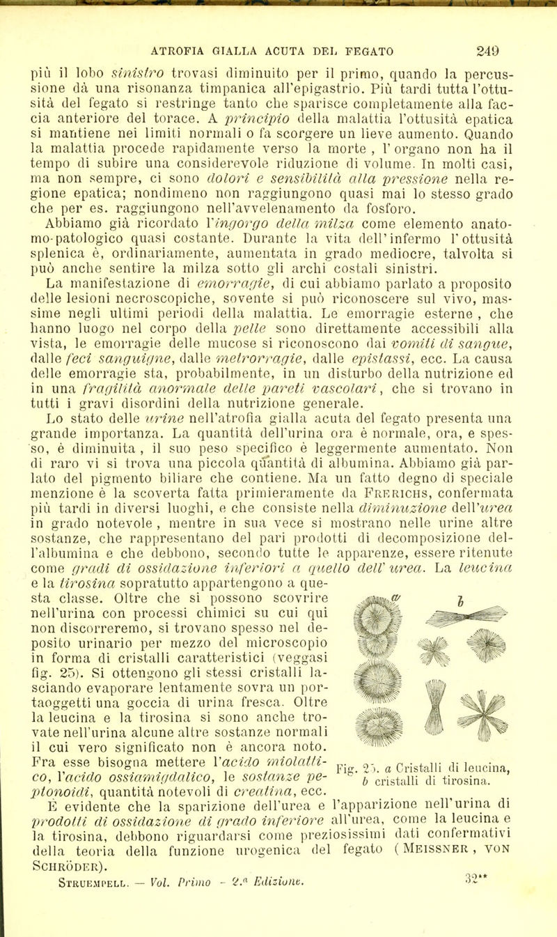 più il lobo sinistro trovasi diminuito per il primo, quando la percus- sione dà una risonanza timpanica alTepigastrio. Più tardi tutta l'ottu- sità del fegato si restringe tanto che sparisce completamente alla fac- cia anteriore del torace. A princìpio della malattia l'ottusità epatica si mantiene nei limiti normali o fa scorgere un lieve aumento. Quando la malattia procede rapidamente verso la morte, l'organo non ha il tempo di subire una considerevole riduzione di volume. In molti casi, ma non sempre, ci sono dolori e sensìMlità alla pressione nella re- gione epatica; nondimeno non raggiungono quasi mai lo stesso grado che per es. raggiungono nell'avvelenamento da fosforo. Abbiamo già ricordato Vingorgo della milza come elemento anato- mo-patologico quasi costante. Durante la vita dell'infermo l'ottusità splenica è, ordinariamente, aumentata in grado mediocre, talvolta si può anche sentire la milza sotto gli archi costali sinistri. La manifestazione di emorragie, di cui abbiamo parlato a proposito delle lesioni necroscopiche, sovente si può riconoscere sul vivo, mas- sime negli ultimi periodi della malattia. Le emorragie esterne , che hanno luogo nel corpo della pelle sono direttamente accessibili alla vista, le emorragie delle mucose si riconoscono dai vomiti di sangue, dalle feci sanguigne, dalle metrorragìe, dalle epistassi, ecc. La causa delle emorragie sta, probabilmente, in un disturbo della nutrizione ed in una fragilità anormale delle pareti vascolari, che si trovano in tutti i gravi disordini della nutrizione generale. Lo stato delle urine nell'atrofìa gialla acuta del fegato presenta una grande importanza. La quantità dell'urina ora è norm.ale, ora, e spes- so, è diminuita , il suo peso specifico è leggermente aumentato. Non di raro vi si trova una piccola quantità di albumina. Abbiamo già par- lato del pigmento biliare che contiene. Ma un fatto degno di speciale menzione è la scoverta fatta primieramente da Frerichs, confermata più tardi in diversi luoghi, e che consiste nella diminuzione deWurea in grado notevole , mentre in sua vece si mostrano nelle urine altre sostanze, che rappresentano del pari prodotti di decomposizione del- l'albumina e che debbono, secondo tutte le apparenze, essere ritenute come gradi di ossidazione inferiori a quello delV urea. La leucina e la tirosina sopratutto appartengono a que- sta classe. Oltre che si possono scovrire nell'urina con processi chimici su cui qui non discorreremo, si trovano spesso nel de- posito urinario per mezzo del microscopio in forma di cristalli caratteristici (veggasi fìg. 25). Si ottengono gli stessi cristalli la- sciando evaporare lentamente sovra un por- taoggetti una goccia di urina fresca. Oltre la leucina e la tirosina si sono anche tro- vate nell'urina alcune altre sostanze normali il cui vero significato non è ancora noto. Fra esse bisogna mettere Vacido miolatfi- co, Vacido ossiamigdalico, le sostanze pe- lUonoidi, quantità notevoli di creatina, ecc. E evidente che la sparizione dell'urea e Vrodotli di ossidazione di grado inferiore all'urea, come la leucina e la tirosina, debbono riguardarsi come preziosissimi dati confermativi della teoria della funzione urogenica del fegato ( Meissner , von Schröder). Struempell. — Vol. Primo - 2.^ Ediziunt. 32** Fig. 2j. a Cristalli di leucina, b cristalli di tirosina. l'apparizione nell'urina di