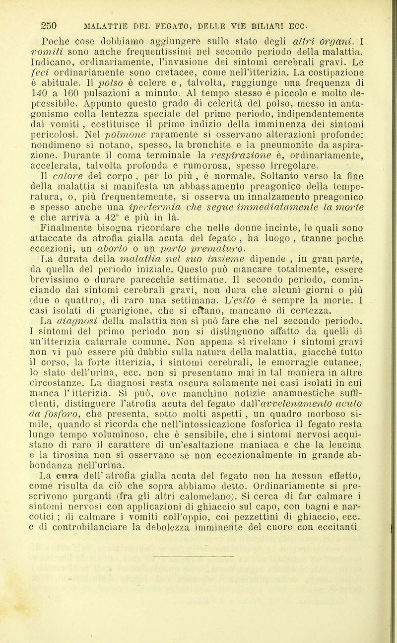 Poche cose dobbiamo aggiungere sullo stato degli altri organi. I vomiti sono anche frequentissimi nel secondo periodo della malattia. Indicano, ordinariamente, l'invasione dei sintomi cerebrali gravi. Le feci ordinariamente sono cretacee, come nell'itterizia. La costipazione è abituale. 11 polso è celere e , talvolta, raggiunge una frequenza di 140 a 160 pulsazioni a minuto. Al tempo stesso è piccolo e molto de- pressibile. Appunto questo grado di celerità del polso, messo in anta- gonismo colla lentezza speciale del primo periodo, indipendentemente dai vomiti , costituisce il primo indizio della imminenza dei sintomi pericolosi. Nel polmone raramente si osservano alterazioni profonde: nondimeno si notano, spesso, la bronchite e la pneumonite da aspira- zione. Durante il coma terminale la respirazione è, ordinariamente, accelerata, talvolta profonda e rumorosa, spesso irregolare. 11 calore del corpo , per lo più , è normale. Soltanto verso la fine della malattia si manifesta un abbassamento preagonico della tempe- ratura, 0, più frequentemente, si osserva un innalzamento preagonico e spesso anche una ipertermia che segue imm e di at ambente la moì^e e che arriva a 42° e più in là. Finalmente bisogna ricordare che nelle donne incinte, le quali sono attaccate da atrofia gialla acuta del fegato , ha luogo , tranne poche eccezioni, un aborto o un parto prematitro. La durata della malattia nel suo insieme dipende , in gran parte, da quella del periodo iniziale. Questo può mancare totalmente, essere brevissimo o durare parecchie settimane. 11 secondo periodo, comin- ciando dai sintomi cerebrali gravi, non dura che alcuni-giorni o più (due 0 quattro), di raro una settimana. Vesito è sempre la morte. 1 casi isolati di guarigione, che si citano, mancano di certezza. La diagnosi della malattia non si può fare che nel secondo periodo. 1 sintomi del primo periodo non si distinguono affatto da quelli di un'itterizia catarrale comune. Non appena si rivelano i sintomi gravi non vi può essere più dubbio sulla natura della malattia, giacché tutto il corso, la forte itterizia, i sintomi cerebrali, le emorragie cutanee, lo stato dell'urina, ecc. non si presentano mai in tal maniera in altre circostanze. La diagnosi resta oscura solamente nei casi isolati in cui manca r itterizia. Si può, ove manchino notizie anamnestiche suffi- cienti, distinguere l'atrofìa acuta del fegato ò^dAVavvelenamento acuto da fosforo, che presenta, sotto molti aspetti , un quadro morboso si- mile, quando si ricorda che nell'intossicazione fosforica il fegato resta lungo tempo voluminoso, che è sensibile, che i sintomi nervosi acqui- stano di raro il carattere di un'esaltazione maniaca e che la leucina e la tirosina non si osservano se non eccezionalmente in grande ab- bondanza nell'urina. La cura dell' atrofia gialla acuta del fegato non ha nessun effetto, come risulta da ciò che sopra abbiamo detto. Ordinariamente si pre- scrìvono purganti (fra gli altri calomelano). Si cerca di far calmare i sintomi nervosi con applicazioni di ghiaccio sul capo, con bagni e nar- cotici ; di calmare i vomiti coll'oppio, coi pezzettini di ghiaccio, ecc. e di controbilanciare la debolezza imminente del cuore con eccitanti.