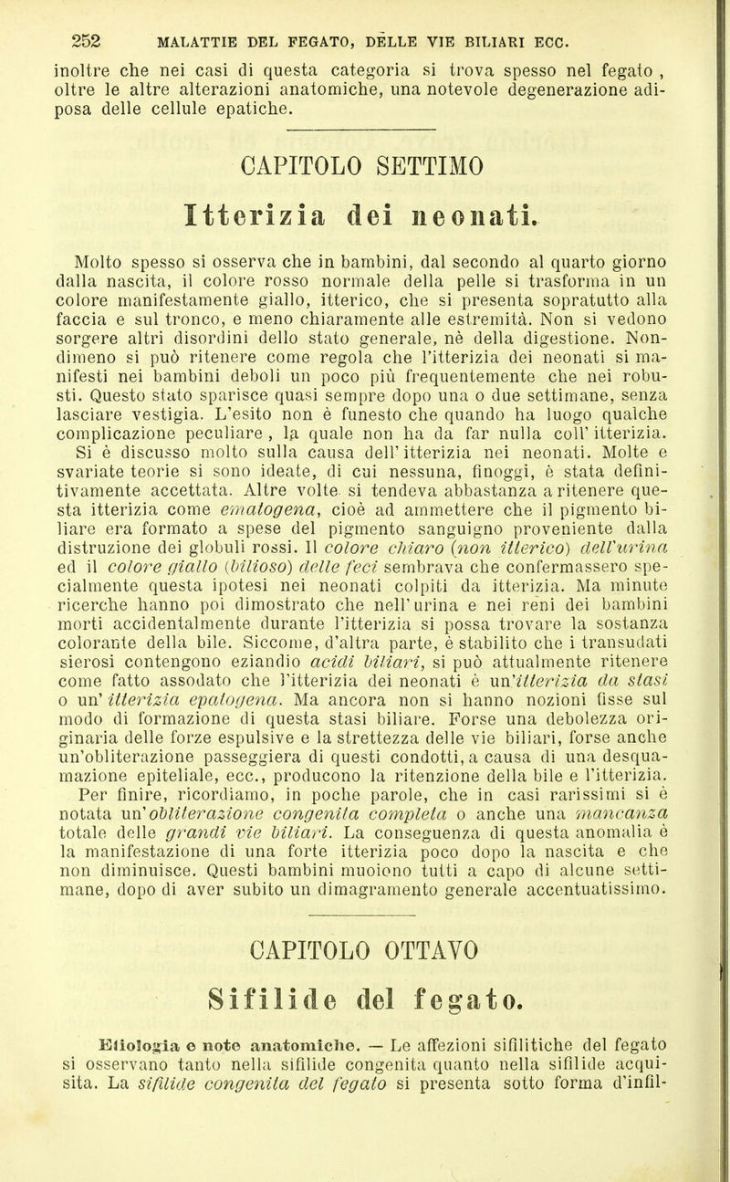 inoltre che nei casi di questa categoria si trova spesso nel fegato , oltre le altre alterazioni anatomiche, una notevole degenerazione adi- posa delle cellule epatiche. CAPITOLO SETTIMO Itterizia dei neonati. Molto spesso si osserva che in bambini, dal secondo al quarto giorno dalla nascita, il colore rosso normale della pelle si trasforma in un colore manifestamente giallo, itterico, che si presenta sopratutto alla faccia e sul tronco, e meno chiaramente alle estremità. Non si vedono sorgere altri disordini dello stato generale, nè della digestione. Non- dimeno si può ritenere come regola che l'itterizia dei neonati si ma- nifesti nei bambini deboli un poco più frequentemente che nei robu- sti. Questo stato sparisce quasi sempre dopo una o due settimane, senza lasciare vestigia. L'esito non è funesto che quando ha luogo qualche complicazione peculiare , la quale non ha da far nulla coli' itterizia. Si è discusso molto sulla causa dell'itterizia nei neonati. Molte e svariate teorie si sono ideate, di cui nessuna, fìnoggi, è stata defini- tivamente accettata. Altre volte, si tendeva abbastanza a ritenere que- sta itterizia come ematogena, cioè ad ammettere che il pigmento bi- liare era formato a spese del pigmento sanguigno proveniente dalla distruzione dei globuli rossi. Il colore chiaro {non itterico) dell'urina ed il colore giallo (bilioso) delle feci sembrava che confermassero spe- cialmente questa ipotesi nei neonati colpiti da itterizia. Ma minute ricerche hanno poi dimostrato che nell'urina e nei reni dei bambini morti accidentalmente durante l'itterizia si possa trovare la sostanza colorante della bile. Siccome, d'altra parte, è stabilito che i transudati sierosi contengono eziandio acidi biliari, si può attualmente ritenere come fatto assodato che l'itterizia dei neonati è wn'itterizia da stasi 0 un' itterizia epatogena. Ma ancora non si hanno nozioni fìsse sul modo di formazione di questa stasi biliare. Forse una debolezza ori- ginaria delle forze espulsive e la strettezza delle vie biliari, forse anche un'obliterazione passeggiera di questi condotti, a causa di una desqua- mazione epiteliale, ecc., producono la ritenzione della bile e l'itterizia. Per finire, ricordiamo, in poche parole, che in casi rarissimi si è notata un' obliterazione congenita completa o anche una mancanza totale delle grandi vie biliari. La conseguenza di questa anomalia è la manifestazione di una forte itterizia poco dopo la nascita e che non diminuisce. Questi bambini muoiono tutti a capo di alcune setti- mane, dopo di aver subito un dimagramento generale accentuatissimo. CAPITOLO OTTAVO Sifilide del fegato. EüoSo»ia e note anatomiche. — Le affezioni sifilitiche del fegato si osservano tanto nella sifilide congenita quanto nella sifilide acqui- sita. La sifìlide congenita del fegato si presenta sotto forma d'infil-