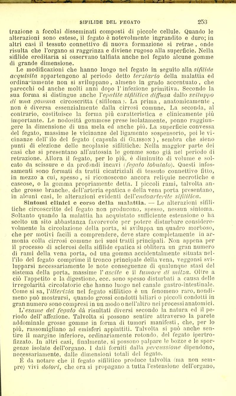 trazione a focolai disseminati composti di piccole cellule. Quando le alterazioni sono estese, il fegato è notevolmente ingrandito e duro; in altri casi il tessuto connettivo di nuova formazione si retrae , onde risulta che l'organo si raggrinza e diviene rugoso alla superficie. Nella sifilide ereditaria si osservano talfìata anche nel fegato alcune gomme di grande dimensione. Le modificazioni che hanno luogo nel fegato in seguito alla sifilide acquisita appartengono al periodo detto terziario della malattia ed ordina^'iamente non si sviluppano , almeno in grado accentuato , che parecchi od anche molti anni dopo l'infezione primitiva. Secondo la sua forma si distingue anche Vepatite sifilitica diffusa dallo sviluppo di una gomma circoscritta (sifiloma). La prima, anatomicamente , non è diversa essenzialmente dalla cirrosi comune. La seconda, al contrario, costituisce la forma più caratteristica e clinicamente più importante. Le nodosità gommose prese isolatamente, ponno raggiun- gere la dimensione di una mela ed anche più. La superfìcie convessa del fegato, massime le vicinanze del ligamento sospensorio, poi le vi- cinanze deir ilo del fegato ( capsula di Glisson ) , sembra che sieno punti di elezione delle neoplasie sifilitiche; Nella maggior parte dei casi che si presentano all'autossia le gomme sono già nel periodo tli retrazione. Allora il fegato, per lo più, è diminuito di volume e sol- cato da scissure e da profondi incavi i fegato lobulato). Questi infos- samenti sono formati da tratti cicatriziali di tessuto connettivo fitto, in mezzo a cui, spesso , si riconoscono ancora reliquie necrotiche e caseose, o la gomma propriamente detta. I piccoli rami, talvolta an- che grosse branche, dell'arteria epatica e della vena porta presentano, in alr.uni casi, le alterazioni evidenti AQWendoarterite sifilitica. Sintomi clinici e corso della malattia. — Le alterazioni sifili- tiche circoscritte del fegato non producono, spesso, nessun sintoma. Soltanto quando la malattia ha acquistato sufì^iciente estensione o ha scelto un sito abbastanza fav^orevole per potere disturbare considere- volmente la circolazione della porta, si sviluppa un quadro morboso, che per motivi facili a comprendere, deve stare completamente in ar- monia colla cirrosi comune nei suoi tratti principali. Non appena per il processo di sclerosi della sifilide epatica si oblitera un gran numero di rami della vena porta, od una gomma accidentalmente situata nel- l'ilo del fegato comprime il tronco principale della vena, veggonsi svi- lupparsi necessariamente le note conseguenze di qualunque stasi del sistema della porta, massime 1' ascile e il tumore di milza. Oltre a ciò l'appetito e la digestione, ecc. sono spesso disturbati a causa delle irregolarità circolatorie che hanno luogo nel canale gastro-intestinale. Come si sa, Xitterizia nel fegato sifilitico è un fenomeno raro, nondi- meno può mostrarsi, quando grossi condotti biliari o piccoli condotti in gran numero sono compresi in un modo o nell'altro nei processi anatomici. V esame del fegato dà risultati diversi secondo la natura ed il pe- riodo dell' affezione. Talvolta si possono sentire attraverso la parete addominale grosse gomme in forma di tumori manifesti, che, per lo più, rassomigliano ad emisferi appiattiti. Talvolta si può anche sen- tire il margine inferiore, ordinariamente rotondo, del fegato ipertro- fizzato. In altri casi, finalmente, si possono palpare le bozze e le spor- genze isolate dell'organo. I dati forniti dalla percussione dipendono, necessariamente, dalle dimensioni totali del fegato. È da notare che il fegato sifilitico produce talvolta frna non sem- pre) vivi dolori, che ora si propagano a tutta l'estensione dell'organo,