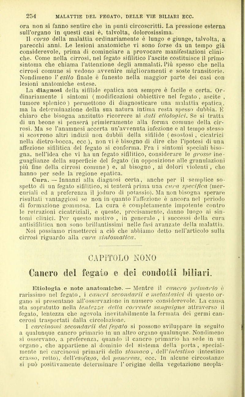 ora non si fanno sentire che in punti circoscritti. La pressione esterna sull'organo in questi casi è, talvolta, dolorosissima. Il coì^so della malattia ordinariamente è lungo e giunge, talvolta, a parecchi anni. Le lesioni anatomiche vi sono forse da un tempo già considerevole, prima di cominciare a provocare manifestazioni clini- che. Come nella cirrosi, nel fegato sifilitico l'ascite costituisce il primo sintonia che chiama l'attenzione degli ammalati. Più spesso che nella cirrosi comune si vedono avvenire miglioramenti e soste transitorie. Nondimeno 1' esito finale è funesto nella maggior parte dei casi con lesioni anatomiche estese. La diagnosi della sifilide epatica non sempre è facile e certa. Or- dinariamente i sintomi ( modificazioni obbiettive nel fegato , ascite , tumore splenico ) permettono di diagnosticare una malattia epatica, ma la determinazione della sua natura intima resta spesso dubbia. E chiaro che bisogna anzitutto ricorrere ai dati etiologici. Se si tratta di un beone si penserà primieramente alla forma comune della cir- rosi. Ma se Tanamnesi accerta un'avvenuta infezione e al tempo stesso si scovrono altri indizii non dubbii della sifilide (esostosi, cicatrici nella dietro-bocca, ecc.), non vi è bisogno di dire che l'ipotesi di una affezione sifilitica del fegato si conferma. Fra i sintomi speciali biso- gna, nell'idea che vi ha un fegato sifilitico, considerare le grosse ine- guaglianze della superficie del fegato (in opposizione alle granulazioni più fine della cirrosi comune) e, al bisogno, ai dolori violenti, che hanno per sede la regione epatica. Cus'a.—Innanzi alla diagnosi certa, anche per il -semplice so- spetto di un fegato sifilitico, si tenterà prima una cura specifica (mer- curiali ed a preferenza il joduro di potassio). Ma non bisogna sperare risultati vantaggiosi se non in quanto l'affezione è ancora nel periodo di formazione gommosa. La cura è completamente impotente contro le retrazioni cicatriziali, e queste, precisamente, danno luogo ai sin- tomi clinici. Per questo motivo , in generale , i successi della cura antisifilitica non sono brillantissimi nelle fasi avanzate della malattia. Noi possiamo rimetterci a ciò che abbiamo detto nell'articolo sulla cirrosi riguardo alla cura sintomatica. CAPITOLO NONO Cancro del fegato e dei eoiidotti Mliari. Etiolog-ia e note aìiatomicli©. — Mentre il cancro primario è rarissimo nel fegato, i cancri secondarii e metasiasìci di questo or- gano si presentano all'osservazione in numero considerevole. La causa sta sopratutto nella lentezza della corrente sanguigna attraverso il fegato, lentezza che agevola inevitabilmente la fermata dei germi can- cerosi trasportati dalla circolazione. I carcinomi secondarii del fegato si possono sviluppare in seguito a qualunque cancro primario in un altro organo qualunque. Nondimeno si osservano, a preferenza, quando il cancro primario ha sede in un organo , che appartiene al dominio del sistema della porta , special- mente nei carcinomi primarii dello stomaco , àe\V intestino (intestino crasso, retto), diOWesofago, del pancreas, ecc. In alcune circostanze si può positivamente determinare 1' origine della vegetazione neopla-