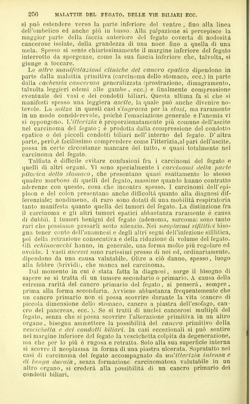 si può estendere verso la parte inferiore del ventre , fino alla linea delTombeiico ed anche più in basso. Alla palpazione si percepisce la maggior parte della faccia anteriore del fegato coverta di nodosità cancerose isolate, della grandezza di una noce fino a quella di una mela. Spesso si sente chiarissimamente il margine inferiore del fegato interrotto da sporgenze, come la sua fascia inferiore che, talvolta, si giunge a toccare. Le altre manifestazioni cliniche del cancro ematico dipendono in parte dalla malattia primitiva (carcinoma dello stomaco, ecc.) in parte dalla cachessia cancerosa generalizzata (prostrazione, dimagramento, talvolta leggieri edemi alle gambe , ecc.) e finalmente compressione eventuale dei vasi e dei condotti biliari. Questa ultima fa sì che si manifesti spesso una leggiera ascile, la quale può anche divenire no- tevole. La milza in questi casi ^Hngrossa per la stasi, ma raramente in un modo considerevole, poiché l'emaciazione generale e l'anemia vi si oppongono. hHlterizia è proporzionatamente più comune dell'ascite nel carcinoma del fegato ; è prodotta dalla compressione del condotto epatico 0 dei piccoli condotti biliari nelT interno del fegato. D'altra parte, però,è facilissimo comprendere come l'itterizia,al pari dell'ascite, possa in certe circostanze mancare del tutto, e quasi totalmente nel carcinoma del fegato. Talfiata è diffìcile evitare confusioni fra i carcinomi del fegato e quelli di altri organi. Vi sono specialmente i carcinomi della parte pilorica dello stomaco, che presentano quasi esattamente lo stesso quadro morboso di quelli del fegato, massime quando hanno contratto aderenze con questo, cosa che incontra spesso. I carcinomi dell'epi- ploon e del colon presentano anche difficoltà quanto alla diagnosi dif- ferenziale; nondimeno, di raro sono dotati di una mobilità respiratoria tanto manifesta quanto quella dei tumori del fegato. La distinzione fra il carcinoma e gli altri tumori epatici abbastanza raramente è causa di dubbii. I tumori benigni del fegato (adenoma, sarcoma) sono tanto rari che possiamo passarli sotto silenzio. Nei neoplasmi sifilitici biso- gna tener conto dell'anamnesi e degli altri'segni dell'infezione sifilitica, poi della retrazione consecutiva e della riduzione di volume del fegato. Gli ecliinococclii hanno, in generale, una forma molto più regolare ed ovoide. I vasti ascessi sono rarissimi presso di noi ed, ordinariamente, dipendono da una causa valutabile. Oltre a ciò danno, spesso, luogo alla febbre (brividi), che manca nel carcinoma. Dal momento in cui è stata fatta la diagnosi, sorge il bisogno di sapere se si tratta di un tumore secondario o primario. A causa della estrema rarità del cancro primario del fegato , si penserà, sempre , prima alla forma secondaria. Avviene abbastanza frequentemente che un cancro primario non si possa scovrire durante la vita (cancro di piccola dimensione dello stomaco, cancro a piastra dell'esofago, can- cro del pancreas, ecc. ). Se si tratti di nuclei cancerosi multipli del fegato, senza che si possa scovrire l'alterazione primitiva in un altro organo, bisogna ammettere la possibilità del cancro primitivo della vescichetta e dei condotti hiliarì. In casi eccezionali si può sentire nel margine inferiore del fegato la vescichetta colpita da degenerazione, ma che per lo più è rugosa e retratta. Solo alla sua superficie interna si scovre il neoplasma in forma di una piastra ulcerata. Sopratutto nei casi di carcinoma del fegato accompagnato da un'itterizia intensa e di luìiga durata, senza formazione carcinomatosa valutabile in un altro organo, si crederà alla possibilità di un cancro primario dei condotti biliari.