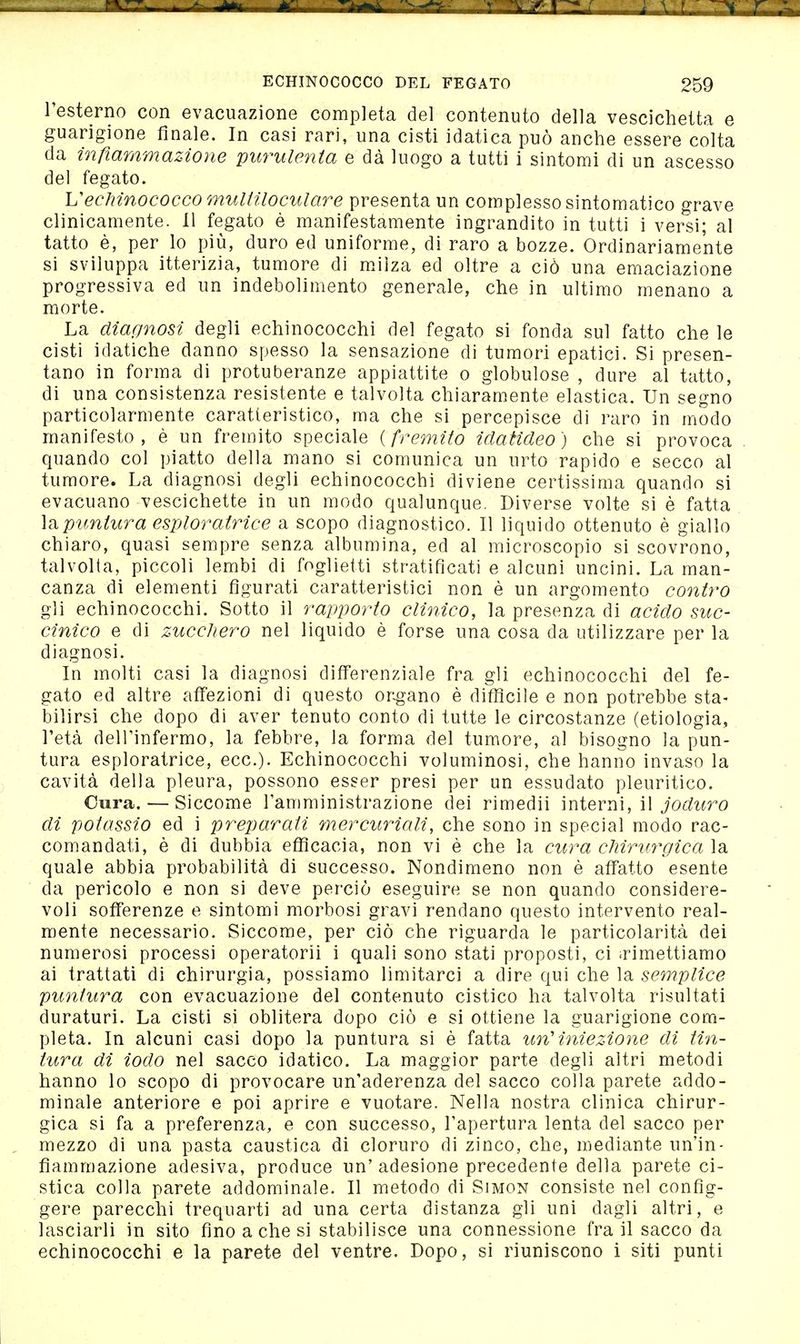 l'esterno con evacuazione completa del contenuto della vescichetta e guarigione finale. In casi rari, una cisti idatica può anche essere colta da infiammazione purulenta e dà luogo a tutti i sintomi di un ascesso del fegato. Vechinococco multiloculare presenta un complesso sintomatico grave clinicamente. 11 fegato è manifestamente ingrandito in tutti i versi; al tatto è, per lo più, duro ed uniforme, di raro a bozze. Ordinariamente si sviluppa itterizia, tumore di mJìza ed oltre a ciò una emaciazione progressiva ed un indebolimento generale, che in ultimo menano a morte. La diar/nosi degli echinococchi del fegato si fonda sul fatto che le cisti idatiche danno spesso la sensazione di tumori epatici. Si presen- tano in forma di protuberanze appiattite o globulose , dure al tatto, di una consistenza resistente e talvolta chiaramente elastica. Un segno particolarmente caratteristico, ma che si percepisce di raro in modo manifesto, è un fremito speciale {fremito idaticleo) che si provoca quando col piatto della mano si comunica un urto rapido e secco al tumore. La diagnosi degli echinococchi diviene certissima quando si evacuano vescichette in un modo qualunque. Diverse volte si è fatta impuntura esploratrice a scopo diagnostico. Il liquido ottenuto è giallo chiaro, quasi sempre senza albumina, ed al microscopio si scovrono, talvolta, piccoli lembi di foglietti stratificati e alcuni uncini. La man- canza di elementi figurati caratteristici non è un argomento contro gli echinococchi. Sotto il rapporto clinico, la presenza di acido suc- cinico e di zucchero nel liquido è forse una cosa da utilizzare per la diagnosi. In molti casi la diagnosi differenziale fra gli echinococchi del fe- gato ed altre affezioni di questo organo è diffìcile e non potrebbe sta- bilirsi che dopo di aver tenuto conto di tutte le circostanze (etiologia, l'età dell'infermo, la febbre, la forma del tumore, al bisogno la pun- tura esploratrice, ecc.). Echinococchi voluminosi, che hanno invaso la cavità della pleura, possono esser presi per un essudato pleuritico. Cura. — Siccome l'amministrazione dei rimedii mieviìì, ì\ joduro di potassio ed i preparati mercuriali, che sono in special modo rac- comandati, è di dubbia efficacia, non vi è che la cura chirurgica la quale abbia probabilità di successo. Nondimeno non è affatto esente da pericolo e non si deve perciò eseguire se non quando considere- voli sofferenze e sintomi morbosi gravi rendano questo intervento real- mente necessario. Siccome, per ciò che riguarda le particolarità dei numerosi processi operatorii i quali sono stati proposti, ci irimettiamo ai trattati di chirurgia, possiamo limitarci a dire qui che la semplice puntura con evacuazione del contenuto cistico ha talvolta risultati duraturi. La cisti si oblitera dopo ciò e si ottiene la guarigione com- pleta. In alcuni casi dopo la puntura si è fatta un'iniezione di tin- tura di iodo nel sacco idatico. La maggior parte degli altri metodi hanno lo scopo di provocare un'aderenza del sacco colla parete addo- minale anteriore e poi aprire e vuotare. Nella nostra clinica chirur- gica si fa a preferenza, e con successo, l'apertura lenta del sacco per mezzo di una pasta caustica di cloruro di zinco, che, mediante un'in- fiammazione adesiva, produce un' adesione precedente della parete ci- stica colla parete addominale. Il metodo di Simon consiste nel confìg- gere parecchi trequarti ad una certa distanza gli uni dagli altri, e lasciarli in sito fino a che si stabilisce una connessione fra il sacco da echinococchi e la parete del ventre. Dopo, si riuniscono i siti punti