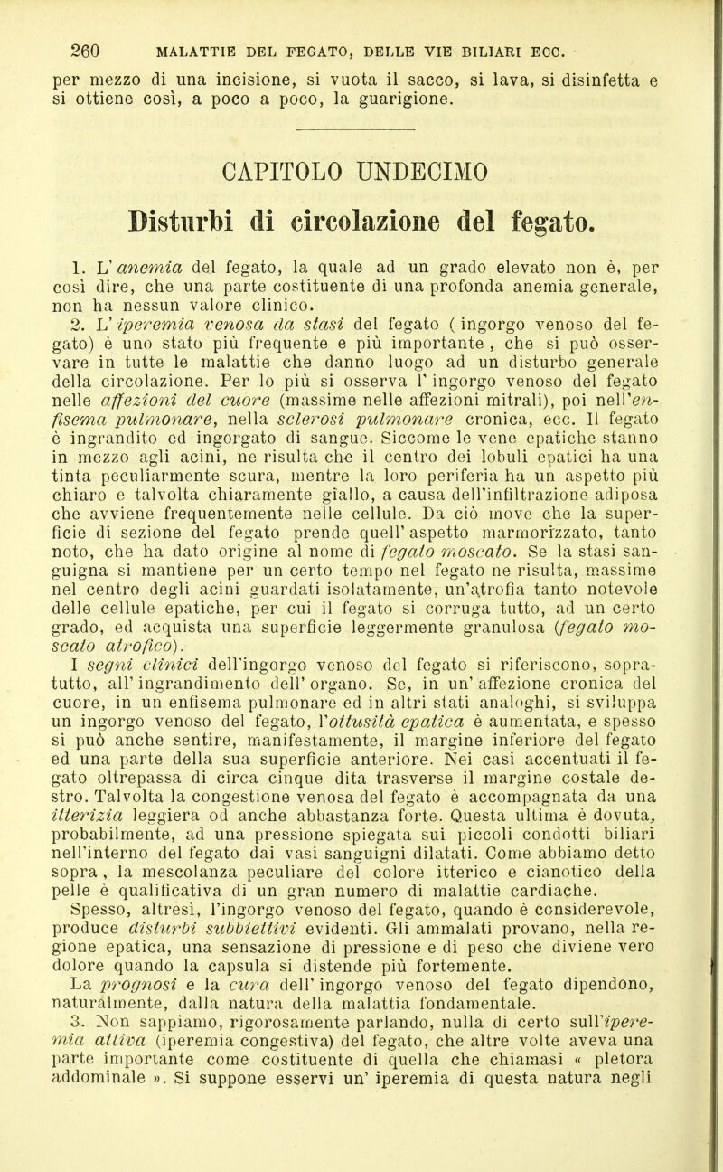 per mezzo di una incisione, si vuota il sacco, si lava, si disinfetta e si ottiene così, a poco a poco, la guarigione. CAPITOLO UNDECIMO Disturbi di circolazione del fegato. 1. V anemia del fegato, la quale ad un grado elevato non è, per così dire, che una parte costituente di una profonda anemia generale, non ha nessun valore clinico. 2. L'iperemia venosa da stasi del fegato ( ingorgo venoso del fe- gato) è uno stato più frequente e più importante , che si può osser- vare in tutte le malattie che danno luogo ad un disturbo generale della circolazione. Per lo più si osserva V ingorgo venoso del fegato nelle affezioni del cuore (massime nelle affezioni mitrali), poi nell'e^^- fìsema pulmonare, nella sclerosi pulmonare cronica, ecc. Il fegato è ingrandito ed ingorgato di sangue. Siccome le vene epatiche stanno in mezzo agli acini, ne risulta che il centro dei lobuli epatici ha una tinta peculiarmente scura, mentre la loro periferia ha un aspetto più chiaro e talvolta chiaramente giallo, a causa dell'infiltrazione adiposa che avviene frequentemente nelle cellule. Da ciò move che la super- fìcie di sezione del fegato prende quell'aspetto marmorizzato, tanto noto, che ha dato origine al nome di fegato moscato. Se la stasi san- guigna si mantiene per un certo tempo nel fegato ne risulta, m.assime nel centro degli acini guardati isolatamente, un'atrofìa tanto notevole delle cellule epatiche, per cui il fegato si corruga tutto, ad un certo grado, ed acquista una superficie leggermente granulosa {fegato ?no- scato atrofico). I segni clinici dell'ingorgo venoso del fegato si riferiscono, sopra- tutto, all'ingrandimento dell'organo. Se, in un'affezione cronica del cuore, in un enfisema pulmonare ed in altri stati analoghi, si sviluppa un ingorgo venoso del fegato, Vottusità epatica è aumentata, e spesso si può anche sentire, manifestamente, il margine inferiore del fegato ed una parte della sua superficie anteriore. Nei casi accentuati il fe- gato oltrepassa di circa cinque dita trasverse il margine costale de- stro. Talvolta la congestione venosa del fegato è accompagnata da una itterizia leggiera od anche abbastanza forte. Questa ultima è dovuta, probabilmente, ad una pressione spiegata sui piccoli condotti biliari nell'interno del fegato dai vasi sanguigni dilatati. Come abbiamo detto sopra , la mescolanza peculiare del colore itterico e cianotico della pelle è qualificativa di un gran numero di malattie cardiache. Spesso, altresì, l'ingorgo venoso del fegato, quando è considerevole, produce disturbi siMiettivi evidenti. Gli ammalati provano, nella re- gione epatica, una sensazione di pressione e di peso che diviene vero dolore quando la capsula si distende più fortemente. La prognosi e la cura dell' ingorgo venoso del fegato dipendono, naturalmente, dalla natura della malattia fondamentale. 3. Non sappiamo, rigorosamente parlando, nulla di certo suìVipcì^e- mia attiva (iperemia congestiva) del fegato, che altre volte aveva una parte importante come costituente di quella che chiamasi « pletora addominale ». Si suppone esservi un' iperemia di questa natura negli