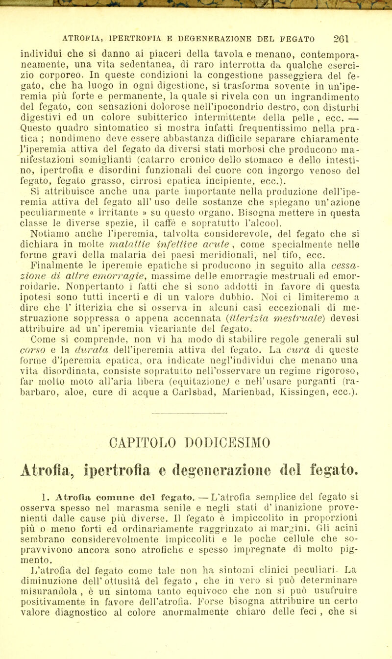 individui che si danno ai piaceri della tavola e menano, contempora- neamente, una vita sedentanea, di raro interrotta da qualche eserci- zio corporeo. In queste condizioni la congestione passeggiera del fe- gato, che ha luogo in ogni digestione, si trasforma sovente in un'ipe- remia più forte e permanente, la quale si rivela con un ingrandimento del fegato, con sensazioni dolorose nell'ipocondrio destro, con disturbi digestivi ed un colore subitterico intermittente della pelle , ecc. — Questo quadro sintomatico si mostra infatti frequentissimo nella pra- tica ; nondimeno deve essere abbastanza difficile separare chiaramente l'iperemia attiva del fegato da diversi stati morbosi che producono ma- nifestazioni somiglianti (catarro cronico dello stomaco e dello intesti- no, ipertrofia e disordini funzionali del cuore con ingorgo venoso del fegato, fegato grasso, cirrosi epatica incipiente, ecc.). Si attribuisce anche una parte importante nella produzione dell'ipe- remia attiva del fegato all'uso delle sostanze che spiegano un'azione peculiarmente « irritante » su questo organo. Bisogna mettere in questa classe le diverse spezie, il caffè e sopratutto l'alcool. Notiamo anche l'iperemia, talvolta considerevole, del fegato che si dichiara in molte malattie infettive acute , come specialmente nelle forme gravi della malaria dei paesi meridionali, nel tifo, ecc. Finalmente le iperemie epatiche si producono in seguito alla cessa- zione di altre emorragie, massime delle emorragie mestruali ed emor- roidarie. Nonpertanto i fatti che si sono addotti in favore di questa ipotesi sono tutti incerti e di un valore dubbio. Noi ci limiteremo a dire che V itterizia che si osserva in alcuni casi eccezionali di me- struazione soppressa o appena accennata {itteynzia mestruale) devesi attribuire ad un'iperemia vicariante del fegato. Come si comprende, non vi ha modo di stabilire regole generali sul corso e la durata dell'iperemia attiva del fegato. La cura di queste forme d'iperemia epatica, ora indicate negl'individui che menano una vita disordinata, consiste sopratutto nell'osservare un regime rigoroso, far molto moto all'aria libera (equitazionej e nell'usare purganti (ra- barbaro, aloe, cure di acque a Carlsbad, Marienbad, Kissingen, ecc.). CAPITOLO DODICESIMO Atrofia, ipertrofia e degenerazione del fegato. 1. Atrofìa comune del fegato.—L'atrofia semplice del fegato si osserva spesso nel marasma senile e negli stati d'inanizione prove- nienti dalle cause più diverse. Il fegato è impiccolito in proporzioni più 0 meno forti ed ordinariamente raggrinzato ai margini. Gli acini sembrano considerevolmente impiccoliti e le poche cellule che so- pravvivono ancora sono atrofiche e spesso impregnate di molto pig- mento. L'atrofia del fegato come tale non ha sintomi clinici peculiari. La diminuzione dell'ottusità del fegato, che in vero si può determinare misurandola , è un sintonia tanto equivoco che non si può usufruire positivamente in favore dell'atrofia. Forse bisogna attribuire un certo valore diagnostico al colore anormalmente chiaro delle feci , che si