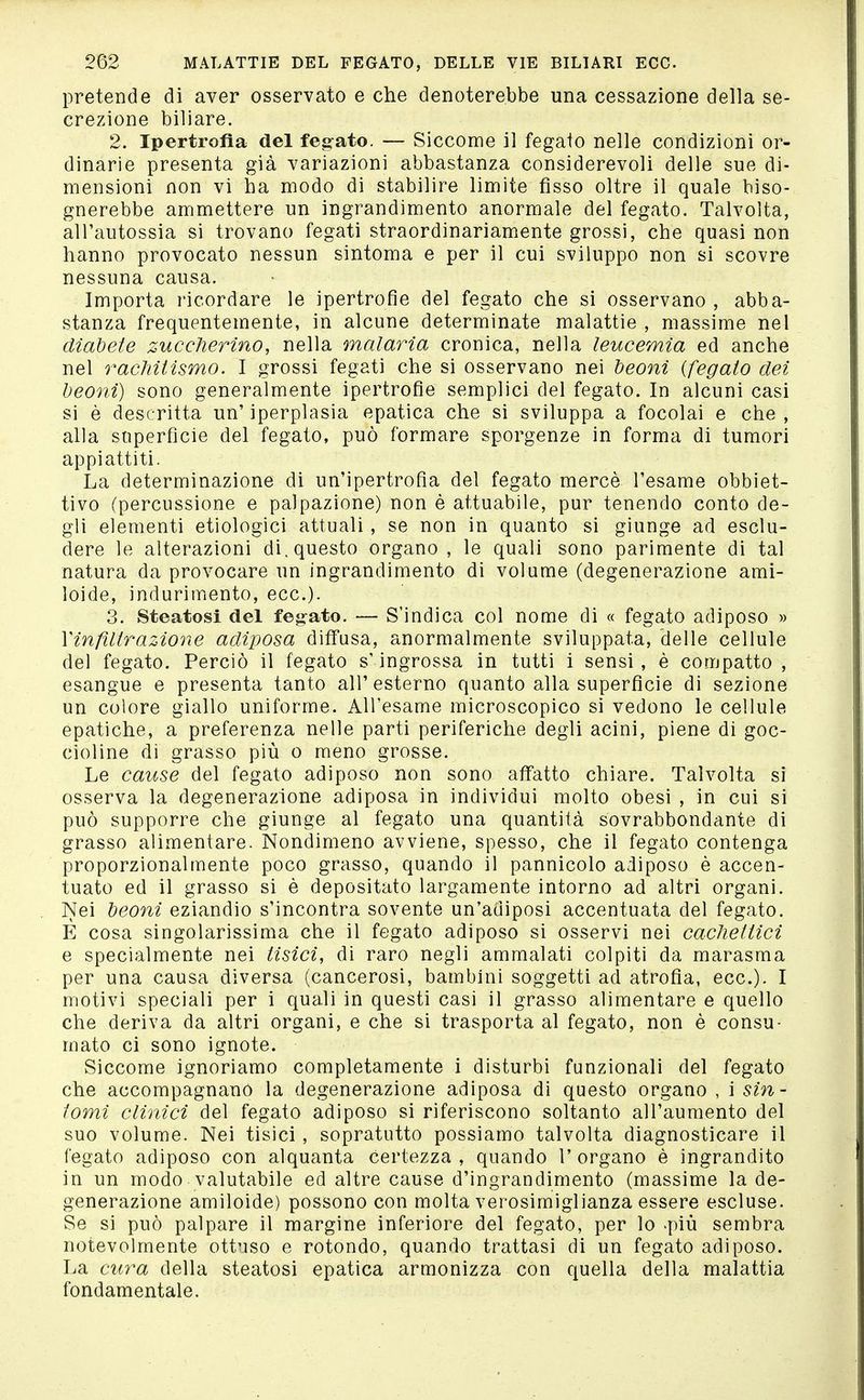 pretende di aver osservato e che denoterebbe una cessazione della se- crezione biliare. 2. Ipertrofìa del feg-ato. — Siccome il fegato nelle condizioni or- dinarie presenta già variazioni abbastanza considerevoli delle sue di- mensioni non vi ha modo di stabilire limite fisso oltre il quale biso- gnerebbe ammettere un ingrandimento anormale del fegato. Talvolta, all'autossia si trovano fegati straordinariamente grossi, che quasi non hanno provocato nessun sintoma e per il cui sviluppo non si scovre nessuna causa. Importa ricordare le ipertrofie del fegato che si osservano , abba- stanza frequentemente, in alcune determinate malattie , massime nel diabete zuccherino, nella malaria cronica, nella leucemia ed anche nel racMtismo. I grossi fegati che si osservano nei beoni {fegato dei beoni) sono generalmente ipertrofie semplici del fegato. In alcuni casi si è descritta un' iperplasia epatica che si sviluppa a focolai e che , alla superfìcie del fegato, può formare sporgenze in forma di tumori appiattiti. La determinazione di un'ipertrofia del fegato mercè l'esame obbiet- tivo (percussione e palpazione) non è attuabile, pur tenendo conto de- gli elementi etiologici attuali , se non in quanto si giunge ad esclu- dere le alterazioni di, questo organo, le quali sono parimente di tal natura da provocare un ingrandimento di volume (degenerazione ami- Ioide, indurimento, ecc.). 3. Steatosi del fegato. — S'indica col nome di « fegato adiposo » Vinfiltrazione adiposa diffusa, anormalmente sviluppata, delle cellule del fegato. Perciò il fegato s'ingrossa in tutti i sensi, è compatto , esangue e presenta tanto all'esterno quanto alla superficie di sezione un colore giallo uniforme. All'esame microscopico si vedono le cellule epatiche, a preferenza nelle parti periferiche degli acini, piene di goc- cioline di grasso più o meno grosse. Le cause del fegato adiposo non sono affatto chiare. Talvolta si osserva la degenerazione adiposa in individui molto obesi , in cui si può supporre che giunge al fegato una quantità sovrabbondante di grasso alimentare. Nondimeno avviene, spesso, che il fegato contenga proporzionalmente poco grasso, quando il pannicolo adiposo è accen- tuato ed il grasso si è depositato largamente intorno ad altri organi. Nei beoni eziandio s'incontra sovente un'adiposi accentuata del fegato. E cosa singolarissima che il fegato adiposo si osservi nei cachettici e specialmente nei tisici, di raro negli ammalati colpiti da marasma per una causa diversa (cancerosi, bambini soggetti ad atrofia, ecc.)- I motivi speciali per i quali in questi casi il grasso alimentare e quello che deriva da altri organi, e che si trasporta al fegato, non è consu- mato ci sono ignote. Siccome ignoriamo completamente i disturbi funzionali del fegato che accompagnano la degenerazione adiposa di questo organo , i sin- tomi clinici del fegato adiposo si riferiscono soltanto all'aumento del suo volume. Nei tisici, sopratutto possiamo talvolta diagnosticare il fegato adiposo con alquanta certezza , quando 1' organo è ingrandito in un modo valutabile ed altre cause d'ingrandimento (massime la de- generazione amiloide) possono con molta verosimiglianza essere escluse. Se si può palpare il margine inferiore del fegato, per lo >più sembra notevolmente ottuso e rotondo, quando trattasi di un fegato adiposo. La cura della steatosi epatica armonizza con quella della malattia fondamentale.