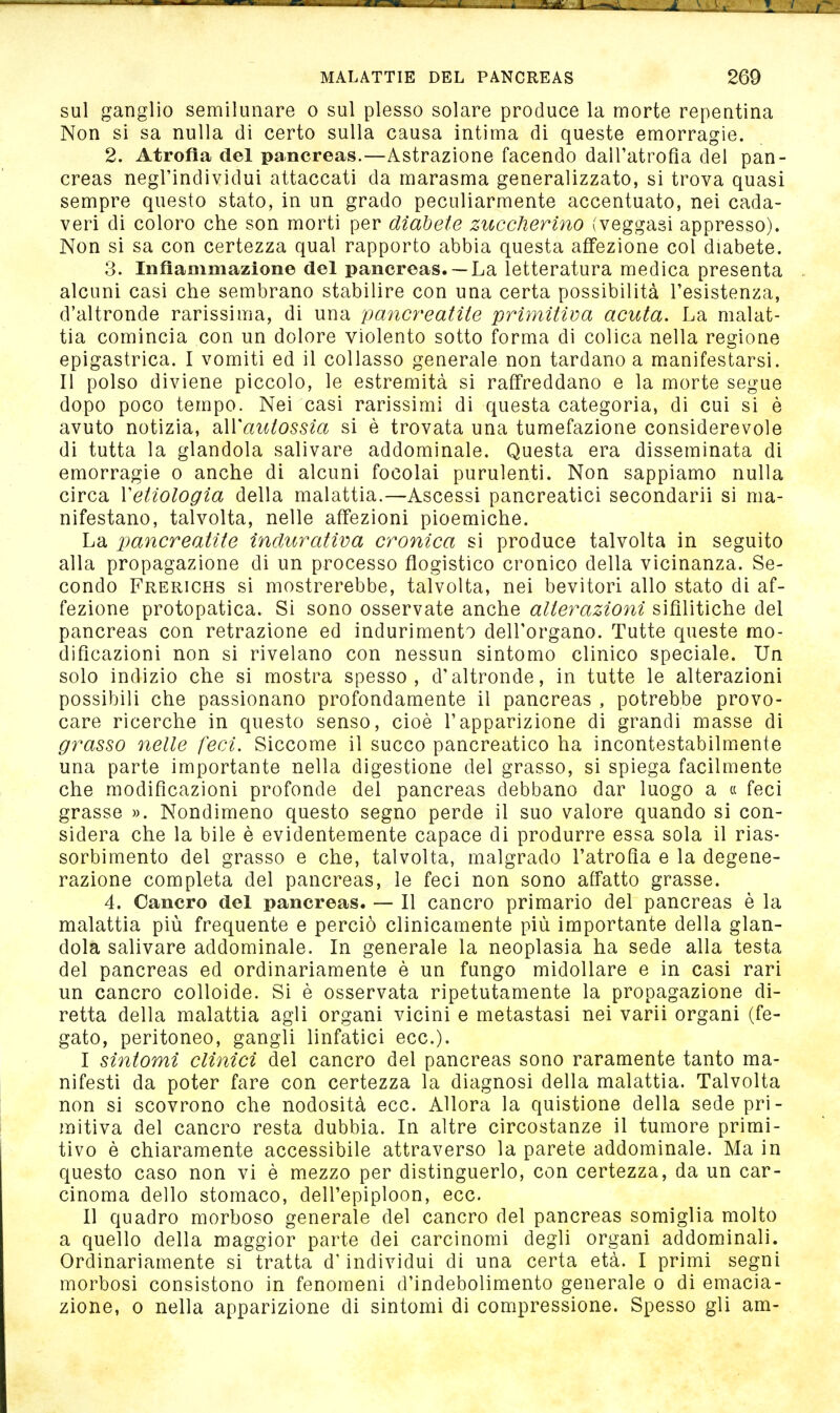 sul ganglio semilunare o sul plesso solare produce la morte repentina Non si sa nulla di certo sulla causa intima di queste emorragie. 2. Atrofia del pancreas.—Astrazione facendo dall'atrofìa del pan- creas negl'individui attaccati da marasma generalizzato, si trova quasi sempre questo stato, in un grado peculiarmente accentuato, nei cada- veri di coloro che son morti per diabete zuccherino (veggasi appresso). Non si sa con certezza qual rapporto abbia questa affezione col diabete. 3. InfiaDimazione del pancreas.— La letteratura medica presenta alcuni casi che sembrano stabilire con una certa possibilità l'esistenza, d'altronde rarissima, di una pancreatite primitiva acuta. La malat- tia comincia con un dolore violento sotto forma di colica nella regione epigastrica. I vomiti ed il collasso generale non tardano a manifestarsi. Il polso diviene piccolo, le estremità si raffreddano e la morte segue dopo poco tempo. Nei casi rarissimi di questa categoria, di cui si è avuto notizia, hWautossia si è trovata una tumefazione considerevole di tutta la glandola salivare addominale. Questa era disseminata di emorragie o anche di alcuni focolai purulenti. Non sappiamo nulla circa Vetiologia della malattia.—Ascessi pancreatici secondarli si ma- nifestano, talvolta, nelle affezioni pioemiche. La pancreatite inclurativa cronica si produce talvolta in seguito alla propagazione di un processo flogistico cronico della vicinanza. Se- condo Frerichs si mostrerebbe, talvolta, nei bevitori allo stato di af- fezione protopatica. Si sono osservate anche alterazioni sifilitiche del pancreas con retrazione ed indurimento dell'organo. Tutte queste mo- dificazioni non si rivelano con nessun sintomo clinico speciale. Un solo indizio che si mostra spesso, d'altronde, in tutte le alterazioni possibili che passionano profondamente il pancreas , potrebbe provo- care ricerche in questo senso, cioè l'apparizione di grandi masse di grasso ìielle feci. Siccome il succo pancreatico ha incontestabilmente una parte importante nella digestione del grasso, si spiega facilmente che modificazioni profonde del pancreas debbano dar luogo a « feci grasse ». Nondimeno questo segno perde il suo valore quando si con- sidera che la bile è evidentemente capace di produrre essa sola il rias- sorbimento del grasso e che, talvolta, malgrado l'atrofia e la degene- razione completa del pancreas, le feci non sono affatto grasse. 4. Cancro del pancreas. — Il cancro primario del pancreas è la malattia più frequente e perciò clinicamente più importante della glan- dola salivare addominale. In generale la neoplasia ha sede alla testa del pancreas ed ordinariamente è un fungo midollare e in casi rari un cancro colloide. Si è osservata ripetutamente la propagazione di- retta della malattia agli organi vicini e metastasi nei varii organi (fe- gato, peritoneo, gangli linfatici ecc.). I sintomi clinici del cancro del pancreas sono raramente tanto ma- nifesti da poter fare con certezza la diagnosi della malattia. Talvolta non si scovrono che nodosità ecc. Allora la quistione della sede pri- mitiva del cancro resta dubbia. In altre circostanze il tumore primi- tivo è chiaramente accessibile attraverso la parete addominale. Ma in questo caso non vi è mezzo per distinguerlo, con certezza, da un car- cinoma dello stomaco, dell'epiploon, ecc. II quadro morboso generale del cancro del pancreas somiglia molto a quello della maggior parte dei carcinomi degli organi addominali. Ordinariamente si tratta d'individui di una certa età. I primi segni morbosi consistono in fenomeni d'indebolimento generale o di emacia- zione, 0 nella apparizione di sintomi di compressione. Spesso gli am-