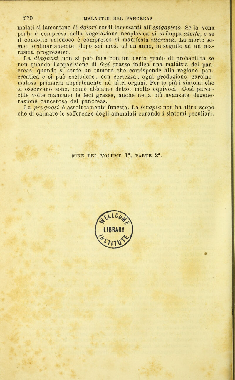 malati si lamentano di dolori sordi incessanti dAVepigastrio. Se la vena porta è compresa nella vegetazione neoplasica si sviluppa ascile, e se il condotto coledoco è compresso si manifesta itterizia. La morte se- gue, ordinariamente, dopo sei mesi ad un anno, in seguito ad un ma- rasma progressivo. La diagnosi non si può fare con un certo grado di probabilità se non quando l'apparizione di feci grasse indica una malattia del pan- creas, quando si sente un tumore che corrisponde alla regione pan- creatica e si può escludere, con certezza, ogni produzione carcino- matosa primaria appartenente ad altri organi. Per lo più i sintomi che si osservano sono, come abbiamo detto, molto equivoci. Così parec- chie volte mancano le feci grasse, anche nella più avanzata degene- razione cancerosa del pancreas. La prognosi è assolutamente funesta. La terapia non ha altro scopo che di calmare le sofferenze degli ammalati curando i sintomi peculiari. FINE DEL VOLUME PARTE 2.
