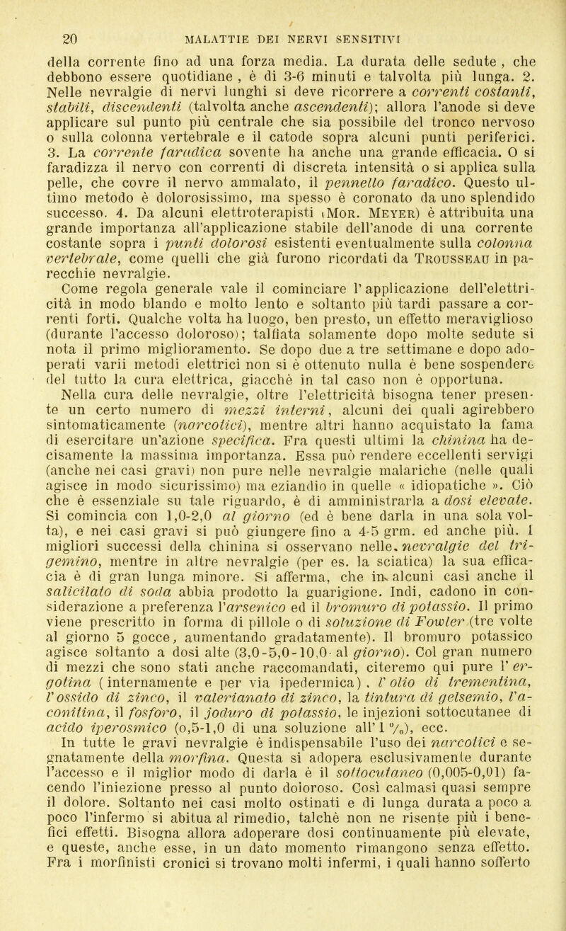 della corrente fino ad una forza media. La durata delle sedute , che debbono essere quotidiane , è di 3-6 minuti e talvolta più lunga. 2. Nelle nevralgie di nervi lunghi si deve ricorrere a correnti costanti, stabili, discendenti (talvolta anche ascendenti); allora l'anode si deve applicare sul punto più centrale che sia possibile del tronco nervoso o sulla colonna vertebrale e il catode sopra alcuni punti periferici. 3. La corrente faradica sovente ha anche una grande efficacia. 0 si faradizza il nervo con correnti di discreta intensità o si applica sulla pelle, che covre il nervo ammalato, il pennello faradico. Questo ul- timo metodo è dolorosissimo, ma spesso è coronato da uno splendido successo. 4. Da alcuni elettroterapisti iMor. Meyer) è attribuita una grande importanza all'applicazione stabile dell'anode di una corrente costante sopra i punti dolorosi esistenti eventualmente sulla colonna vertebrale, come quelli che già furono ricordati da Trousseau in pa- recchie nevralgie. Come regola generale vale il cominciare V applicazione dell'elettri- cità in modo blando e molto lento e soltanto più tardi passare a cor- renti forti. Qualche volta ha luogo, ben presto, un effetto meraviglioso (durante l'accesso doloroso); talfiata solamente dopo molte sedute si nota il primo miglioramento. Se dopo due a tre settimane e dopo ado- perati varii metodi elettrici non si è ottenuto nulla è bene sospenderò del tutto la cura elettrica, giacché in tal caso non è opportuna. Nella cura delle nevralgie, oltre l'elettricità bisogna tener presen- te un certo numero di mezzi interni, alcuni dei quali agirebbero sintomaticamente {narcotici), mentre altri hanno acquistato la fama di esercitare un'azione specifica. Fra questi ultimi la chinina ha de- cisamente la massima importanza. Essa può rendere eccellenti servigi (anche nei casi gravi) non pure nelle nevralgie malariche (nelle quali agisce in modo sicurissimo) ma eziandio in quelle « idiopatiche ». Ciò che è essenziale su tale riguardo, è di amministrarla a dosi elevate. Si comincia con 1,0-2,0 al giorno (ed è bene darla in una sola vol- ta), e nei casi gravi si può giungere fino a 4-5 grm. ed anche più. 1 migliori successi della chinina si osservano nelle, nevralgie del tri- gemino, mentre in altre nevralgie (per es. la sciatica) la sua effica- cia è di gran lunga minore. Si afferma, che in* alcuni casi anche il salicilato di soda abbia prodotto la guarigione. Indi, cadono in con- siderazione a preferenza Yarsenico ed il bromuro di potassio. Il primo viene prescritto in forma di pillole o di soluzione di Fowler (tre volte al giorno 5 gocce, aumentando gradatamente). Il bromuro potassico agisce soltanto a dosi alte (3,0-5,0-10,0- al giorno). Col gran numero di mezzi che sono stati anche raccomandati, citeremo qui pure 1' er- gotina (internamente e per via ipedermica) , V olio di trementina, Vossido di zinco, il valerianato di zinco, la tintura di gelsemio, Va- conilina, il fosforo, il joduro dì potassio, le injezioni sottocutanee di acido iperosmico (o,5-1,0 di una soluzione airi %)» ecc. In tutte le gravi nevralgie è indispensabile l'uso dei narcotici e se- gnatamente della morfina. Questa si adopera esclusivamente durante l'accesso e il miglior modo di darla è il sottocutaneo (0,005-0,01) fa- cendo l'iniezione presso al punto doioroso. Così calmasi quasi sempre il dolore. Soltanto nei casi molto ostinati e di lunga durata a poco a poco l'infermo si abitua al rimedio, talché non ne risente più i bene- fìci effetti. Bisogna allora adoperare dosi continuamente più elevate, e queste, anche esse, in un dato momento rimangono senza effetto. Fra i morfìnisti cronici si trovano molti infermi, i quali hanno sofferto